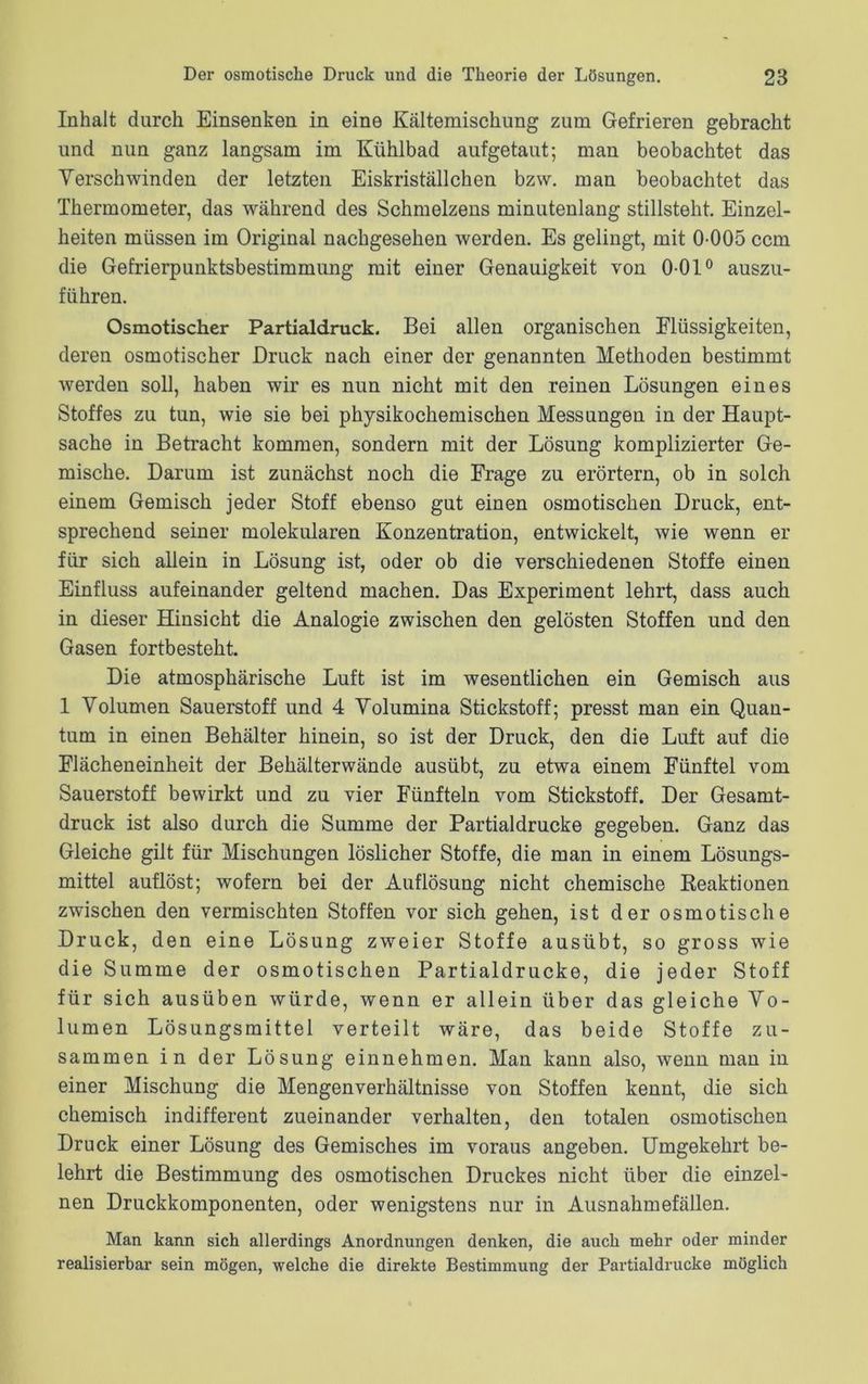 Inhalt durch Einsenken in eine Kältemischung zum Gefrieren gebracht und nun ganz langsam im Kühlbad aufgetaut; man beobachtet das Verschwinden der letzten Eiskriställchen bzw. man beobachtet das Thermometer, das während des Schmelzens minutenlang stillsteht. Einzel- heiten müssen im Original nachgesehen werden. Es gelingt, mit 0-005 ccm die Gefrierpunktsbestimmung mit einer Genauigkeit von 0-01° auszu- führen. Osmotischer Partialdruck. Bei allen organischen Flüssigkeiten, deren osmotischer Druck nach einer der genannten Methoden bestimmt werden soll, haben wir es nun nicht mit den reinen Lösungen eines Stoffes zu tun, wie sie bei physikochemischen Messungen in der Haupt- sache in Betracht kommen, sondern mit der Lösung komplizierter Ge- mische. Darum ist zunächst noch die Frage zu erörtern, ob in solch einem Gemisch jeder Stoff ebenso gut einen osmotischen Druck, ent- sprechend seiner molekularen Konzentration, entwickelt, wie wenn er für sich allein in Lösung ist, oder ob die verschiedenen Stoffe einen Einfluss aufeinander geltend machen. Das Experiment lehrt, dass auch in dieser Hinsicht die Analogie zwischen den gelösten Stoffen und den Gasen fortbesteht. Die atmosphärische Luft ist im wesentlichen ein Gemisch aus 1 Volumen Sauerstoff und 4 Volumina Stickstoff; presst man ein Quan- tum in einen Behälter hinein, so ist der Druck, den die Luft auf die Flächeneinheit der Behälterwände ausübt, zu etwa einem Fünftel vom Sauerstoff bewirkt und zu vier Fünfteln vom Stickstoff. Der Gesamt- druck ist also durch die Summe der Partialdrucke gegeben. Ganz das Gleiche gilt für Mischungen löslicher Stoffe, die man in einem Lösungs- mittel auflöst; wofern bei der Auflösung nicht chemische Reaktionen zwischen den vermischten Stoffen vor sich gehen, ist der osmotische Druck, den eine Lösung zweier Stoffe ausübt, so gross wie die Summe der osmotischen Partialdrucke, die jeder Stoff für sich ausüben würde, wenn er allein über das gleiche Vo- lumen Lösungsmittel verteilt wäre, das beide Stoffe zu- sammen in der Lösung einnehmen. Man kann also, wenn man in einer Mischung die Mengenverhältnisse von Stoffen kennt, die sich chemisch indifferent zueinander verhalten, den totalen osmotischen Druck einer Lösung des Gemisches im voraus angeben. Umgekehrt be- lehrt die Bestimmung des osmotischen Druckes nicht über die einzel- nen Druckkomponenten, oder wenigstens nur in Ausnahmefällen. Man kann sich allerdings Anordnungen denken, die auch mehr oder minder realisierbar sein mögen, welche die direkte Bestimmung der Partialdrucke möglich