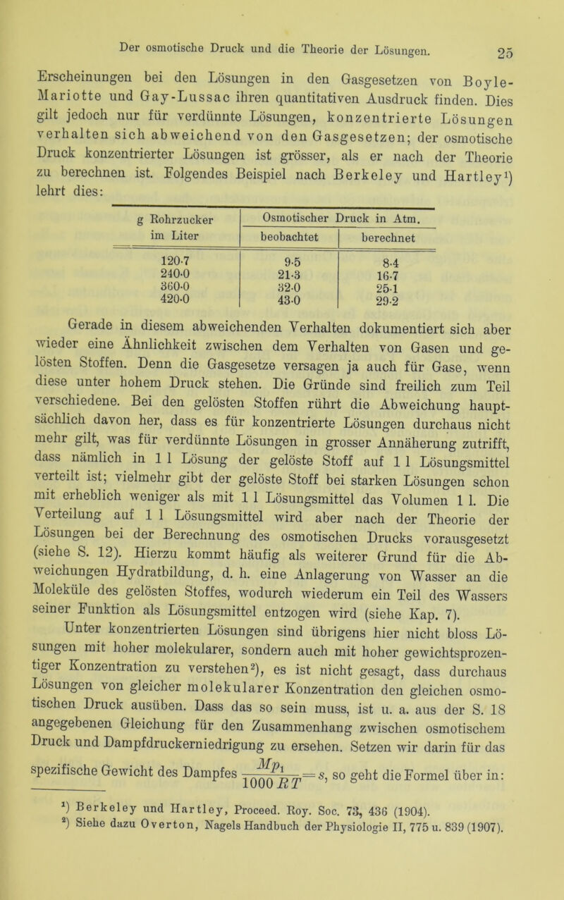 Erscheinungen bei den Lösungen in den Gasgesetzen von Boyle- Mariotte und Gay-Lussac ihren quantitativen Ausdruck finden. Dies gilt jedoch nur für verdünnte Lösungen, konzentrierte Lösungen verhalten sich abweichend von den Gasgesetzen; der osmotische Druck konzentrierter Lösungen ist grösser, als er nach der Theorie zu berechnen ist. Folgendes Beispiel nach Berkeley und Hartley1) lehrt dies: g Rohrzucker im Liter Osmotischer Druck in Atm. beobachtet berechnet 120-7 9-5 8-4 240-0 21-3 16-7 360-0 32-0 25-1 420-0 43-0 29-2 Gerade in diesem abweichenden Verhalten dokumentiert sich aber wieder eine Ähnlichkeit zwischen dem Verhalten von Gasen und ge- lösten Stoffen. Denn die Gasgesetze versagen ja auch für Gase, wenn diese unter hohem Druck stehen. Die Gründe sind freilich zum Teil verschiedene. Bei den gelösten Stoffen rührt die Abweichung haupt- sächlich davon her, dass es für konzentrierte Lösung’en durchaus nicht mehr gilt, was für verdünnte Lösungen in grosser Annäherung zutrifft, dass nämlich in 1 1 Lösung der gelöste Stoff auf 1 1 Lösungsmittel verteilt ist; vielmehr gibt der gelöste Stoff bei starken Lösungen schon mit erheblich weniger als mit 1 1 Lösungsmittel das Volumen 1 1. Die Verteilung auf 1 1 Lösungsmittel wird aber nach der Theorie der Lösungen bei der Berechnung des osmotischen Drucks vorausgesetzt (siehe S. 12). Hierzu kommt häufig als weiterer Grund für die Ab- weichungen Hydratbildung, d. h. eine Anlagerung von Wasser an die Moleküle des gelösten Stoffes, wodurch wiederum ein Teil des Wassers seiner Funktion als Lösungsmittel entzogen wird (siehe Kap. 7). Unter konzentrierten Lösungen sind übrigens hier nicht bloss Lö- sungen mit hoher molekularer, sondern auch mit hoher gewichtsprozen- tiger Konzentration zu verstehen2), es ist nicht gesagt, dass durchaus Lösungen von gleicher molekularer Konzentration den gleichen osmo- tischen Druck ausüben. Dass das so sein muss, ist u. a. aus der S. 18 angegebenen Gleichung für den Zusammenhang zwischen osmotischem Druck und Dampfdruckerniedrigung zu ersehen. Setzen wir darin für das spezifische Gewicht des Dampfes =s^ so geht die Formel über in: *) Berkeley und Hartley, Proceed. Roy. Soc. 73, 436 (1904). 2) Siehe dazu Overton, Nagels Handbuch der Physiologie II, 775 u. 839 (1907).