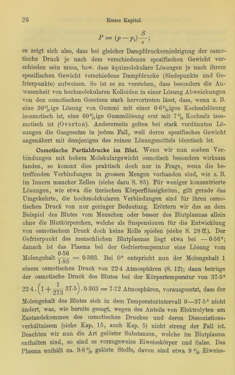 p = es zeigt sich also, dass bei gleicher Dampfdruckerniedrigung der osmo- tische Druck je nach dem verschiedenen spezifischen Gewicht ver- schieden sein muss, bzw. dass äquimolekulare Lösungen je nach ihrem spezifischen Gewicht verschiedene Dampfdrücke (Siedepunkte und Ge- frierpunkte) auf weisen. So ist es zu verstehen, dass besonders die An- wesenheit von hochmolekularen Kolloiden in einer Lösung Abweichungen von den osmotischen Gesetzen stark hervortreten lässt, dass, wenn z. B. eine 30°j0ige Lösung von Gummi mit einer 0-6°/oigen Kochsalzlösung isosmotisch ist, eine 60°/0ige Gummilösung erst mit 7 °/0 Kochsalz isos- motisch ist (0verton). Andererseits gelten bei stark verdünnten Lö- sungen die Gasgesetze in jedem Fall, weil deren spezifisches Gewicht angenähert mit demjenigen des reinen Lösungsmittels identisch ist. Osmotische Partialdrucke im Blut. Wenn wir nun soeben Ver- bindungen mit hohem Molekulargewicht osmotisch besonders wirksam fanden, so kommt dies praktisch doch nur in Frage, wenn die be- treffenden Verbindungen in grossen Mengen vorhanden sind, wie z. B. im Innern mancher Zellen (siehe dazu S. 85). Für weniger konzentrierte Lösungen, wie etwa die tierischen Körperflüssigkeiten, gilt gerade das Umgekehrte, die hochmolekularen Verbindungen sind für ihren osmo- tischen Druck von nur geringer Bedeutung. Erörtern wir das an dem Beispiel des Blutes vom Menschen oder besser des Blutplasmas allein ohne die Blutkörperchen, welche als Suspensionen für die Entwicklung von osmotischem Druck doch keine Rolle spielen (siehe S. 28 ff.). Der Gefrierpunkt des menschlichen Blutplasmas liegt etwa bei —0-56°; danach ist das Plasma bei der Gefriertemperatur eine Lösung vom Molengehalt 0-56 L85 0-303. Bei 0° entspricht nun der Molengehalt 1 einem osmotischen Druck von 22-4 Atmosphären (S. 12); dann betrüge der osmotische Druck des Blutes bei der Körpertemperatur von 37*5° .0-303 = 7-72 Atmosphären, vorausgesetzt, dass der Molengehalt des Blutes sich in dem Temperaturinterval] 0—37-5° nicht ändert, was, wie bereits gesagt, wegen des Anteils von Elektrolyten am Zustandekommen des osmotischen Druckes und deren Dissoziations- verhältnissen (siehe Kap. 15, auch Kap. 5) nicht streng der Fall ist. Beachten wir nun die Art gelöster Substanzen, welche im Blutplasma enthalten sind, so sind es vorzugsweise Eiweisskörper und Salze. Das Plasma enthält ca. 9-8 °/0 gelöste Stoffe, davon sind etwa 9 °/0 Eiweiss-