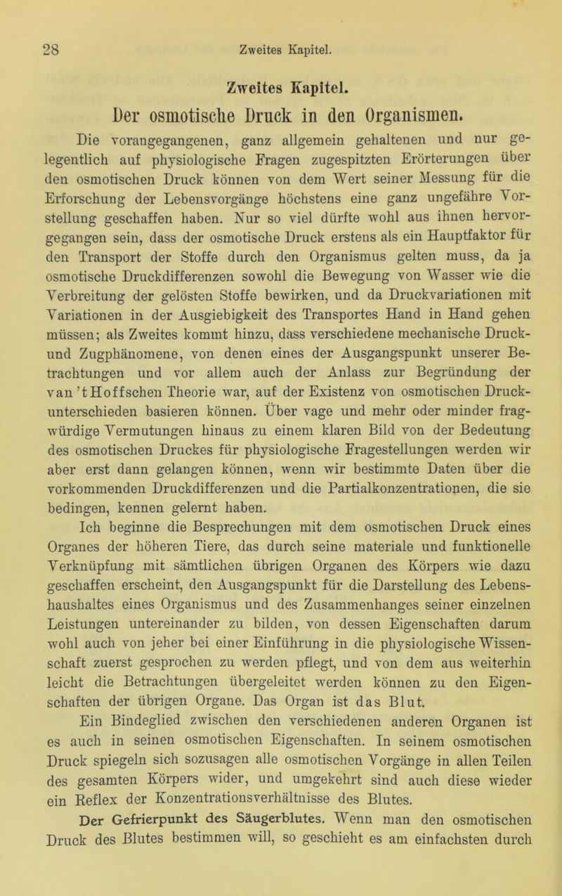 Zweites Kapitel. Der osmotische Druck in den Organismen. Die vorangegangenen, ganz allgemein gehaltenen und nur ge- legentlich auf physiologische Fragen zugespitzten Erörterungen über den osmotischen Druck können von dem Wert seiner Messung für die Erforschung der Lebensvorgänge höchstens eine ganz ungefähre Vor- stellung geschaffen haben. Nur so viel dürfte wohl aus ihnen hervor- gegangen sein, dass der osmotische Druck erstens als ein Hauptfaktor für den Transport der Stoffe durch den Organismus gelten muss, da ja osmotische Druckdifferenzen sowohl die Bewegung von Wasser wie die Verbreitung der gelösten Stoffe bewirken, und da Druckvariationen mit Variationen in der Ausgiebigkeit des Transportes Hand in Hand gehen müssen; als Zweites kommt hinzu, dass verschiedene mechanische Druck- und Zugphänomene, von denen eines der Ausgangspunkt unserer Be- trachtungen und vor allem auch der Anlass zur Begründung der van’tHoffschen Theorie war, auf der Existenz von osmotischen Druck- unterschieden basieren können. Über vage und mehr oder minder frag- würdige Vermutungen hinaus zu einem klaren Bild von der Bedeutung des osmotischen Druckes für physiologische Fragestellungen werden wir aber erst dann gelangen können, wenn wir bestimmte Daten über die vorkommenden Druckdifferenzen und die Partialkonzentrationen, die sie bedingen, kennen gelernt haben. Ich beginne die Besprechungen mit dem osmotischen Druck eines Organes der höheren Tiere, das durch seine materiale und funktionelle Verknüpfung mit sämtlichen übrigen Organen des Körpers wie dazu geschaffen erscheint, den Ausgangspunkt für die Darstellung des Lebens- haushaltes eines Organismus und des Zusammenhanges seiner einzelnen Leistungen untereinander zu bilden, von dessen Eigenschaften darum wohl auch von jeher bei einer Einführung in die physiologische Wissen- schaft zuerst gesprochen zu werden pflegt, und von dem aus weiterhin leicht die Betrachtungen übergeleitet werden können zu den Eigen- schaften der übrigen Organe. Das Organ ist das Blut. Ein Bindeglied zwischen den verschiedenen anderen Organen ist es auch in seinen osmotischen Eigenschaften. In seinem osmotischen Druck spiegeln sich sozusagen alle osmotischen Vorgänge in allen Teilen des gesamten Körpers wider, und umgekehrt sind auch diese wieder ein Keflex der Konzentrationsverhältnisse des Blutes. Der Gefrierpunkt des Säugerblutes. Wenn man den osmotischen Druck des Blutes bestimmen will, so geschieht es am einfachsten durch