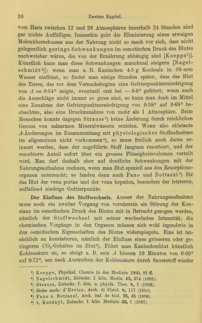 vom Harn zwischen 12 und 26 Atmosphären innerhalb 24 Stunden sind gar nichts Auffälliges. Immerhin geht die Eliminierung eines etwaigen Molenüberschusses aus der Nahrung nicht so rasch vor sich, dass nicht gelegentlich geringe Schwankungen im osmotischen Druck des Blutes nachweisbar wären, die von der Ernährung abhängig sind [Koeppe1)]. Künstlich kann man diese Schwankungen manchmal steigern [Nagel- schmidt2)]; wenn man z. B. Kaninchen 4-5 g Kochsalz in 30 ccm Wasser einflösst, so findet man einige Stunden später, dass das Blut des Tieres, das vor dem Versuchsbeginn eine Gefrierpunktserniedrigung von A = 0-54° zeigte, eventuell erst bei —0-8° gefriert; wenn auch die Ausschläge nicht immer so gross sind, so kann man doch im Mittel eine Zunahme der Gefrierpunktserniedrigung von 0-58° auf 0-68° be- obachten, also eine Druckzunahme von mehr als 1 Atmosphäre. Beim Menschen konnte dagegen Strauss3) keine Änderung durch reichlichen Genuss von salzarmen Mineralwässern erzielen. Wenn also eklatante zI-Änderungen im Zusammenhang mit physiologischer Stoffaufnahme im allgemeinen nicht Vorkommen4), so muss freilich auch daran er- innert werden, dass der zugeführte Stoff langsam resorbiert, und der resorbierte Anteil sofort über ein grosses Flüssigkeitsvolumen verteilt wird. Man darf deshalb eher auf deutliche Schwankungen mit der Nahrungsaufnahme rechnen, wenn man Blut speziell aus den Resorptions- organen untersucht; so fanden denn auch Fano und Bottazzi5) für das Blut der vena portae und der vena hepatica, besonders der letzteren, auffallend niedrige Gefrierpunkte. Der Einfluss des Stoffwechsels. Ausser der Nahrungsaufnahme muss noch ein zweiter Vorgang von vornherein als Störung der Kon- stanz im osmotischen Druck des Blutes mit in Betracht gezogen werden, nämlich der Stoffwechsel mit seiner wechselnden Intensität; die chemischen Vorgänge in den Organen müssen sich wohl irgendwie in den osmotischen Eigenschaften des Blutes widerspiegeln. Eins ist tat- sächlich zu konstatieren, nämlich der Einfluss eines grösseren oder ge- ringeren C02-Gehaltes im Blut6). Führt man Kaninchenblut künstlich Kohlensäure zu, so steigt z. B. sein A binnen 10 Minuten von 0-60° auf 0-72°, um nach Austreiben der Kohlensäure durch Sauerstoff wieder >) Koeppe, Physikal. Chemie in der Medizin 1900, 81 ff. 2) Nagelschmidt, Zeitschr. f. klin. Mediz. 42, 274 (1901). 8) Strauss, Zeitschr. f. diät. u. physik. Ther. 8, 7 (1903). *) Siehe auch: d’Errico, Arch. di Fisiol. 8, 177 (1910). 6) Fano u. Bottazzi, Arch. ital. de biol. 26, 45 (1896). 6) v. Koränyi, Zeitschr. f. klin. Medizin 33, 1 (1897).