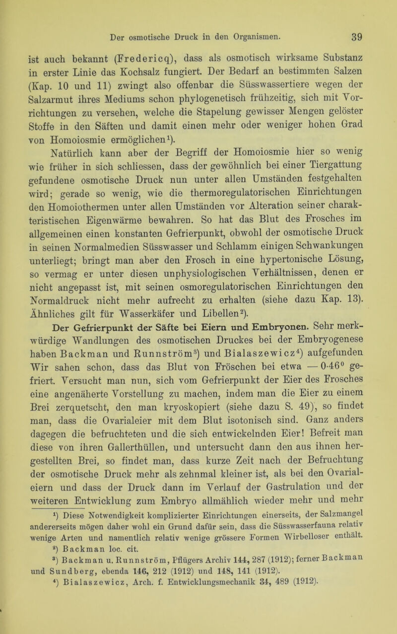 ist auch bekannt (Fredericq), dass als osmotisch wirksame Substanz in erster Linie das Kochsalz fungiert. Der Bedarf an bestimmten Salzen (Kap. 10 und 11) zwingt also offenbar die Süsswassertiere wegen der Salzarmut ihres Mediums schon phylogenetisch frühzeitig, sich mit Vor- richtungen zu versehen, welche die Stapelung gewisser Mengen gelöster Stoffe in den Säften und damit einen mehr oder weniger hohen Grad von Homoiosmie ermöglichen1). Natürlich kann aber der Begriff der Homoiosmie hier so wenig wie früher in sich schliessen, dass der gewöhnlich bei einer Tiergattung gefundene osmotische Druck nun unter allen Umständen festgehalten wird; gerade so wenig, wie die thermoregulatorischen Einrichtungen den Homoiothermen unter allen Umständen vor Alteration seiner charak- teristischen Eigenwärme bewahren. So hat das Blut des Frosches im allgemeinen einen konstanten Gefrierpunkt, obwohl der osmotische Druck in seinen Normalmedien Süsswasser und Schlamm einigen Schwankungen unterliegt; bringt man aber den Frosch in eine hypertonische Lösung, so vermag er unter diesen unphysiologischen Verhältnissen, denen er nicht angepasst ist, mit seinen osmoregulatorischen Einrichtungen den Normaldruck nicht mehr aufrecht zu erhalten (siehe dazu Kap. 13). Ähnliches gilt für Wasserkäfer und Libellen2). Der Gefrierpunkt der Säfte bei Eiern und Embryonen. Sehr merk- würdige Wandlungen des osmotischen Druckes bei der Embryogenese haben Backman und Runnström3) und Bialaszewicz4) aufgefunden Wir sahen schon, dass das Blut von Fröschen bei etwa —046° ge- friert. Versucht man nun, sich vom Gefrierpunkt der Eier des Frosches eine angenäherte Vorstellung zu machen, indem man die Eier zu einem Brei zerquetscht, den man kryoskopiert (siehe dazu S. 49), so findet man, dass die Ovarialeier mit dem Blut isotonisch sind. Ganz anders dagegen die befruchteten und die sich entwickelnden Eier! Befreit man diese von ihren Gallerthüllen, und untersucht dann den aus ihnen her- gestellten Brei, so findet man, dass kurze Zeit nach der Befruchtung der osmotische Druck mehr als zehnmal kleiner ist, als bei den Ovarial- eiern und dass der Druck dann im Verlauf der Gastrulation und der weiteren Entwicklung zum Embryo allmählich wieder mehr und mehr x) Diese Notwendigkeit komplizierter Einrichtungen einerseits, der Salzmangel andererseits mögen daher wohl ein Grund dafür sein, dass die Süsswasserfauna relativ wenige Arten und namentlich relativ wenige grössere Formen Wirbelloser enthält. *) Backman loc. cit. 8) Backman u. Runnström, Pflügers Archiv 144, 287 (1912); ferner Backman und Sundberg, ebenda 146, 212 (1912) und 148, 141 (1912). 4) Bialaszewicz, Arch. f. Entwicklungsmechanik 34, 489 (1912).