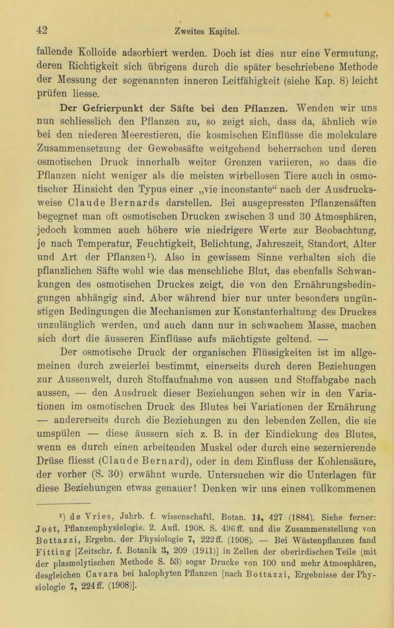 fallende Kolloide adsorbiert werden. Doch ist dies nur eine Vermutung, deren Richtigkeit sich übrigens durch die später beschriebene Methode der Messung der sogenannten inneren Leitfähigkeit (siehe Kap. 8) leicht prüfen Hesse. Der Gefrierpunkt der Säfte bei den Pflanzen. Wenden wir uns nun schliesslich den Pflanzen zu, so zeigt sich, dass da, ähnlich wie bei den niederen Meerestieren, die kosmischen Einflüsse die molekulare Zusammensetzung der Gewebssäfte weitgehend beherrschen und deren osmotischen Druck innerhalb weiter Grenzen variieren, so dass die Pflanzen nicht weniger als die meisten wirbellosen Tiere auch in osmo- tischer Hinsicht den Typus einer „vie inconstante“ nach der Ausdrucks- weise Claude Bernards darstellen. Bei ausgepressten Pflanzensäften begegnet man oft osmotischen Drucken zwischen 3 und 30 Atmosphären, jedoch kommen auch höhere wie niedrigere Werte zur Beobachtung, je nach Temperatur, Feuchtigkeit, Belichtung, Jahreszeit, Standort, Alter und Art der Pflanzen1). Also in gewissem Sinne verhalten sich die pflanzlichen Säfte wohl wie das menschliche Blut, das ebenfalls Schwan- kungen des osmotischen Druckes zeigt, die von den Ernährungsbedin- gungen abhängig sind. Aber während hier nur unter besonders ungün- stigen Bedingungen die Mechanismen zur Konstanterhaltung des Druckes unzulänglich werden, und auch dann nur in schwachem Masse, machen sich dort die äusseren Einflüsse aufs mächtigste geltend. — Der osmotische Druck der organischen Flüssigkeiten ist im allge- meinen durch zweierlei bestimmt, einerseits durch deren Beziehungen zur Aussenwelt, durch Stoffaufnahme von aussen und Stoffabgabe nach aussen, — den Ausdruck dieser Beziehungen sehen wir in den Varia- tionen im osmotischen Druck des Blutes bei Variationen der Ernährung — andererseits durch die Beziehungen zu den lebenden Zellen, die sie umspülen — diese äussern sich z. B. in der Eindickung des Blutes, wenn es durch einen arbeitenden Muskel oder durch eine sezernierende Drüse fliesst (Claude Bernard), oder in dem Einfluss der Kohlensäure, der vorher (S. 30) erwähnt wurde. Untersuchen wir die Unterlagen für diese Beziehungen etwas genauer! Denken wir uns einen vollkommenen *) de Vries, Jahrb. f. wissenschaftl. Botan. 14, 427 (1884). Siebe ferner: Jost, Pflanzenphysiologie. 2. Aufl. 1908. S. 496ff. und die Zusammenstellung von Bottazzi, Ergehn, der Physiologie 7, 222ff. (1908). — Bei Wüstenpflanzen fand Fitting [Zeitschr. f. Botanik 3, 209 (1911)] in Zellen der oberirdischen Teile (mit der plasmolytischen Methode S. 53) sogar Drucke von 100 und mehr Atmosphären, desgleichen Cavara bei halophyten Pflanzen [nach Bottazzi, Ergebnisse der Phy- siologie 7, 224 ff. (1908)].