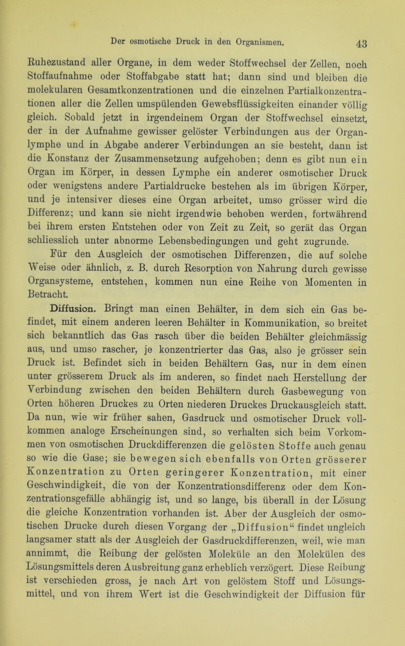 Ruhezustand aller Organe, in dem weder Stoffwechsel der Zellen, noch Stoffaufnahme oder Stoffabgabe statt hat; dann sind und bleiben die molekularen Gesamtkonzentrationen und die einzelnen Partialkonzentra- tionen aller die Zellen umspülenden Gewebsflüssigkeiten einander völlig gleich. Sobald jetzt in irgendeinem Organ der Stoffwechsel einsetzt, der in der Aufnahme gewisser gelöster Verbindungen aus der Organ- lymphe und in Abgabe anderer Verbindungen an sie besteht, dann ist die Konstanz der Zusammensetzung aufgehoben; denn es gibt nun ein Organ im Körper, in dessen Lymphe ein anderer osmotischer Druck oder wenigstens andere Partialdrucke bestehen als im übrigen Körper, und je intensiver dieses eine Organ arbeitet, umso grösser wird die Differenz; und kann sie nicht irgendwie behoben werden, fortwährend bei ihrem ersten Entstehen oder von Zeit zu Zeit, so gerät das Organ schliesslich unter abnorme Lebensbedingungen und geht zugrunde. Für den Ausgleich der osmotischen Differenzen, die auf solche V eise oder ähnlich, z. B. durch Resorption von Nahrung durch gewisse Organsysteme, entstehen, kommen nun eine Reihe von Momenten in Betracht. Diffusion. Bringt man einen Behälter, in dem sich ein Gas be- findet, mit einem anderen leeren Behälter in Kommunikation, so breitet sich bekanntlich das Gas rasch über die beiden Behälter gleichmässig aus, und umso rascher, je konzentrierter das Gas, also je grösser sein Druck ist. Befindet sich in beiden Behältern Gas, nur in dem einen unter grösserem Druck als im anderen, so findet nach Herstellung der Verbindung zwischen den beiden Behältern durch Gasbewegung von Orten höheren Druckes zu Orten niederen Druckes Druckausgleich statt. Da nun, wie wir früher sahen, Gasdruck und osmotischer Druck voll- kommen analoge Erscheinungen sind, so verhalten sich beim Vorkom- men von osmotischen Druckdifferenzen die gelösten Stoffe auch genau so wie die Gase; sie bewegen sich ebenfalls von Orten grösserer Konzentration zu Orten geringerer Konzentration, mit einer Geschwindigkeit, die von der Konzentrationsdifferenz oder dem Kon- zentrationsgefälle abhängig ist, und so lange, bis überall in der Lösung die gleiche Konzentration vorhanden ist. Aber der Ausgleich der osmo- tischen Drucke durch diesen Vorgang der „Diffusion“ findet ungleich langsamer statt als der Ausgleich der Gasdruckdifferenzen, weil, wie man annimmt, die Reibung der gelösten Moleküle an den Molekülen des Lösungsmittels deren Ausbreitung ganz erheblich verzögert. Diese Reibung ist verschieden gross, je nach Art von gelöstem Stoff und Lösungs- mittel, und von ihrem Wert ist die Geschwindigkeit der Diffusion für