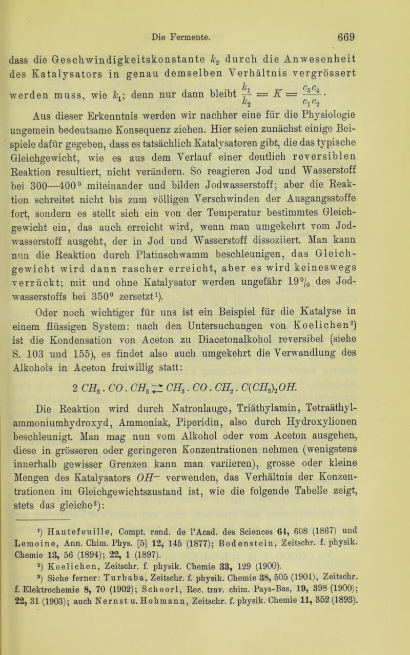 dass die Geschwindigkeitskonstante k2 durch die Anwesenheit des Katalysators in genau demselben Verhältnis vergrössert rC C C werden muss, wie kdenn nur dann bleibt ~ = K — 34 c, c 1 Aus dieser Erkenntnis werden wir nachher eine für die Physiologie ungemein bedeutsame Konsequenz ziehen. Hier seien zunächst einige Bei- spiele dafür gegeben, dass es tatsächlich Katalysatoren gibt, die das typische Gleichgewicht, wie es aus dem Verlauf einer deutlich reversiblen Reaktion resultiert, nicht verändern. So reagieren Jod und Wasserstoff bei 300—400° miteinander und bilden Jodwasserstoff; aber die Reak- tion schreitet nicht bis zum völligen Verschwinden der Ausgangsstoffe fort, sondern es stellt sich ein von der Temperatur bestimmtes Gleich- gewicht ein, das auch erreicht wird, wenn man umgekehrt vom Jod- wasserstoff ausgeht, der in Jod und Wasserstoff dissoziiert. Man kann nun die Reaktion durch Platinschvvamm beschleunigen, das Gleich- gewicht wird dann rascher erreicht, aber es wird keineswegs verrückt; mit und ohne Katalysator werden ungefähr 19°/0 des Jod- wasserstoffs bei 350° zersetzt1). Oder noch wichtiger für uns ist ein Beispiel für die Katalyse in einem flüssigen System: nach den Untersuchungen von Koelichen2) ist die Kondensation von Aceton zu Diacetonalkohol reversibel (siehe S. 103 und 155), es findet also auch umgekehrt die Verwandlung des Alkohols in Aceton freiwillig statt: 2 CH3. CO. CH, ^ CH,. CO. CH2. C(CH3)2OH. Die Reaktion wird durch Natronlauge, Triäthylamin, Tetraäthyl- ammoniumhydroxyd, Ammoniak, Piperidin, also durch Hydroxylionen beschleunigt. Man mag nun vom Alkohol oder vom Aceton ausgehen, diese in grösseren oder geringeren Konzentrationen nehmen (wenigstens innerhalb gewisser Grenzen kann man variieren), grosse oder kleine Mengen des Katalysators OH~ verwenden, das Verhältnis der Konzen- trationen im Gleichgewichtszustand ist, wie die folgende Tabelle zeigt, stets das gleiche3): 0 Hautefeuille, Compt. rend. de l’Acad. des Sciences 64, 608 (1867) und Lemoine, Ann. Chim. Phys. [5] 12, 145 (1877); ßodenstein, Zeitschr. f. pliysik. Chemie 13, 56 (1894); 22, 1 (1897). *) Koelichen, Zeitschr. f. physik. Chemie 33, 129 (1900). 8) Siehe ferner: Turbaba, Zeitschr. f. physik. Chemie 38, 505 (1901), Zeitschr. f. Elektrochemie 8, 70 (1902); Schoorl, Ree. trav. chim. Pays-Bas, 19, 398 (1900); 22, 31 (1903); auch Nernst u. Hohmann, Zeitschr. f. physik. Chemie 11, 352 (1893).