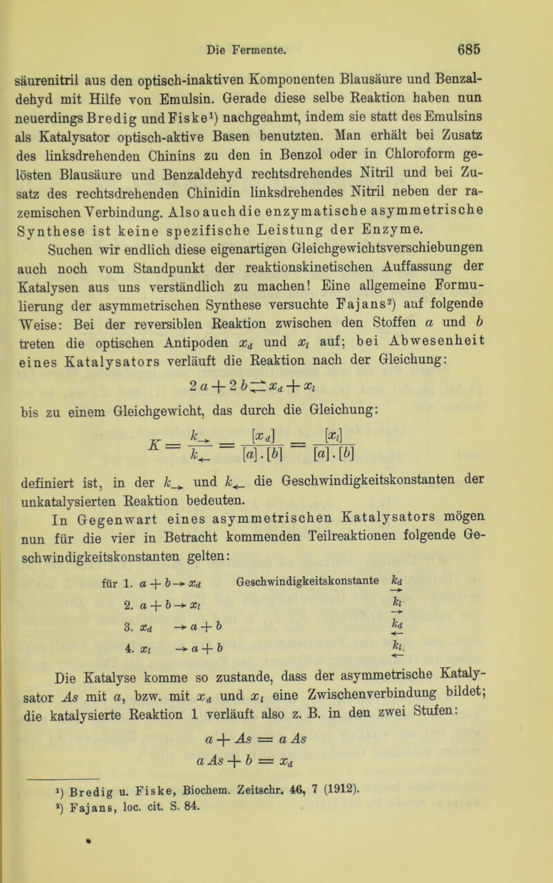 säurenitril aus den optisch-inaktiven Komponenten Blausäure und Benzal- dehyd mit Hilfe von Emulsin. Gerade diese selbe Reaktion haben nun neuerdings Bredig undFiske1) nachgeahmt, indem sie statt des Emulsins als Katalysator optisch-aktive Basen benutzten. Man erhält bei Zusatz des linksdrehenden Chinins zu den in Benzol oder in Chloroform ge- lösten Blausäure und Benzaldehyd rechtsdrehendes Nitril und bei Zu- satz des rechtsdrehenden Chinidin linksdrehendes Nitril neben der ra- zemischen Verbindung. Also auch die enzymatische asymmetrische Synthese ist keine spezifische Leistung der Enzyme. Suchen wir endlich diese eigenartigen Gleichgewichtsverschiebungen auch noch vom Standpunkt der reaktionskinetischen Auffassung der Katalysen aus uns verständlich zu machen! Eine allgemeine Formu- lierung der asymmetrischen Synthese versuchte Fajans2) auf folgende Weise: Bei der reversiblen Reaktion zwischen den Stoffen a und b treten die optischen Antipoden xd und xx auf; bei Abwesenheit eines Katalysators verläuft die Reaktion nach der Gleichung: 2a-\-2b'^lxd-\-xl bis zu einem Gleichgewicht, das durch die Gleichung: Jr_ k_ _ [xd] _ [xx] k+_ “ [a]. [6] [o]. [6] definiert ist, in der k_+ und k+_ die Geschwindigkeitskonstanten der unkatalysierten Reaktion bedeuten. In Gegenwart eines asymmetrischen Katalysators mögen nun für die vier in Betracht kommenden Teilreaktionen folgende Ge- schwindigkeitskonstanten gelten: für 1. o xd Geschwindigkeitskonstante kd 2. ct -}- b —► Xi h 3. xd —*■ o, -f- b Tcd 4. Xi ->a + & £ Die Katalyse komme so zustande, dass der asymmetrische Kataly- sator As mit a, bzw. mit xd und xx eine Zwischen Verbindung bildet; die katalysierte Reaktion 1 verläuft also z. B. in den zwei Stufen: a-\- As = a As a As + b = xd J) Bredig u. Fiske, Biochem. Zeitschr. 46, 7 (1912). s) Fajans, loc. cit. S. 84.