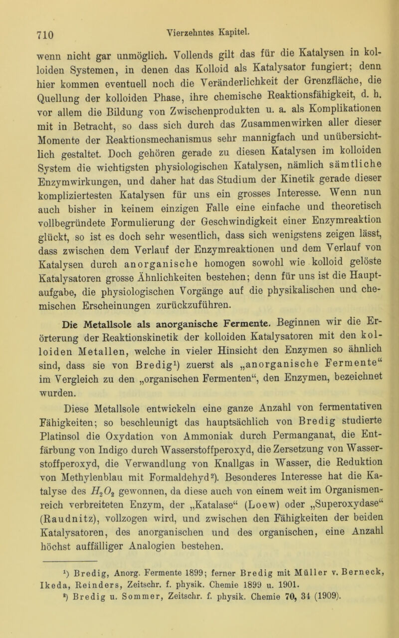 wenn nicht gar unmöglich. Vollends gilt das für die Katalysen in kol- loiden Systemen, in denen das Kolloid als Katalysator fungiert; denn hier kommen eventuell noch die Veränderlichkeit der Grenzfläche, die Quellung der kolloiden Phase, ihre chemische Reaktionsfähigkeit, d. h. vor allem die Bildung von Zwischenprodukten u. a. als Komplikationen mit in Betracht, so dass sich durch das Zusammenwiiken aller dieser Momente der Reaktionsmechanismus sehr mannigfach und unübersicht- lich gestaltet. Doch gehören gerade zu diesen Katalysen im kolloiden System die wichtigsten physiologischen Katalysen, nämlich sämtliche Enzymwirkungen, und daher hat das Studium der Kinetik gerade dieser kompliziertesten Katalysen für uns ein grosses Interesse. Wenn nun auch bisher in keinem einzigen Falle eine einfache und theoretisch vollbegründete Formulierung der Geschwindigkeit einer Enzymreaktion glückt, so ist es doch sehr wesentlich, dass sich wenigstens zeigen lässt, dass zwischen dem Verlauf der Enzymreaktionen und dem Verlauf von Katalysen durch anorganische homogen sowohl wie kolloid gelöste Katalysatoren grosse Ähnlichkeiten bestehen; denn für uns ist die Haupt- aufgabe, die physiologischen Vorgänge auf die physikalischen und che- mischen Erscheinungen zurückzuführen. Die Metallsole als anorganische Fermente. Beginnen wir die Er- örterung der Reaktionskinetik der kolloiden Katalysatoren mit den kol- loiden Metallen, welche in vieler Hinsicht den Enzymen so ähnlich sind, dass sie von Bredig1) zuerst als „anorganische Fermente“ im Vergleich zu den „organischen Fermenten“, den Enzymen, bezeichnet wurden. Diese Metallsole entwickeln eine ganze Anzahl von fermentativen Fähigkeiten; so beschleunigt das hauptsächlich von Bredig studierte Platinsol die Oxydation von Ammoniak durch Permanganat, die Ent- färbung von Indigo durch Wasserstoffperoxyd, die Zersetzung von Wasser- stoffperoxyd, die Verwandlung von Knallgas in Wasser, die Reduktion von Methylenblau mit Formaldehyd2). Besonderes Interesse hat die Ka- talyse des H202 gewonnen, da diese auch von einem weit im Organismen- reich verbreiteten Enzym, der „Katalase“ (Loew) oder „Superoxydase“ (Raudnitz), vollzogen wird, und zwischen den Fähigkeiten der beiden Katalysatoren, des anorganischen und des organischen, eine Anzahl höchst auffälliger Analogien bestehen. x) Bredig, Anorg. Fermente 1899; ferner Bredig mit Müller v. Berneck, Ikeda, Reinders, Zeitschr. f. physik. Chemie 1899 u. 1901. *) Bredig u. Sommer, Zeitschr. f. physik. Chemie 70, 34 (1909).