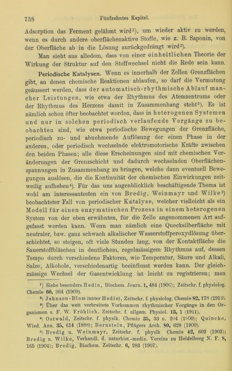 Adsorption das Ferment gelähmt wird1), um wieder aktiv zu werden, wenn es durch andere oberflächenaktive Stoffe, wie z. B. Saponin, von der Oberfläche ab in die Lösung zurückgedrängt wird2). Man sieht aus alledem, dass von einer einheitlichen Theorie der Wirkung der Struktur auf den Stoffwechsel nicht die Rede sein kann. Periodische Katalysen. Wenn es innerhalb der Zellen Grenzflächen gibt, an denen chemische Reaktionen ablaufen, so darf die V ermutung geäussert werden, dass der automatisch-rhythmische Ablauf man- cher Leistungen, wie etwa der Rhythmus des Atemzentrums oder der Rhythmus des Herzens damit in Zusammenhang steht3). Es ist nämlich schon öfter beobachtet worden, dass in heterogenen Systemen und nur in solchen periodisch verlaufende Vorgänge zu be- obachten sind, wie etwa periodische Bewegungen der Grenzfläche, periodisch zu- und abnehmende Auflösung der einen Phase in der anderen, oder periodisch wechselnde elektromotorische Kräfte zwischen den beiden Phasen; alle diese Erscheinungen sind mit chemischen Ver- änderungen der Grenzschicht und dadurch wechselnden Oberflächen- spannungen in Zusammenhang zu bringen, welche dann eventuell Bewe- gungen auslösen, die die Kontinuität der chemischen Einwirkungen zeit- weilig aufheben4). Für das uns augenblicklich beschäftigende Thema ist wohl am interessantesten ein von Bredig, Weinmayr und Wilke5) beobachteter Fall von periodischer Katalyse, welcher vielleicht als ein Modell für einen enzymatischen Prozess in einem heterogenen System von der eben erwähnten, für die Zelle angenommenen Art auf- gefasst werden kann. Wenn man nämlich eine Quecksilberfläche mit neutraler, bzw. ganz schwach alkalischer Wasserstoffperoxydlösung über- schichtet, so steigen, oft viele Stunden lang, von der Kontaktfläche die Sauerstoffbläschen in deutlichem, regelmässigem Rhythmus auf, dessen Tempo durch verschiedene Faktoren, wie Temperatur, Säure und Alkali, Salze, Alkohole, verschiedenartig beeinflusst werden kann. Der gleich- mässige Wechsel der Gasentwicklung ist leicht zu registrieren; man *) Siehe besonders Hedin, Biochem. Journ. 1, 484 (1906); Zeitschr. f. physiolog. Chemie 60, 364 (1909). 2) Jahnson-Blom (unter Hedin), Zeitschr. f. physiolog. Chemie 82, 178 (1913). 8) Über das weit verbreitete Vorkommen rhythmischer Vorgänge in den Or- ganismen s. F. W. Fröhlich, Zeitschr. f. allgem. Physiol. 13, 1 (1911). 4) Ostwald, Zeitschr. f. physik. Chemie 35, 33 u. 204 (1900); Quincke, Wied. Ann. 35, 614 (1888); Bernstein, Pflügers Arch. 80, 628 (1900). 5) Bredig u. Weinmayr, Zeitschr. f. physik Chemie 42, 602 (1903); Bredig u. Wilke, Verhandl. d. naturhist.-mediz. Vereins zu Heidelberg N. F. 8, 165 (1904); Bredig, Biochem. Zeitschr. 6, 283 (1907).