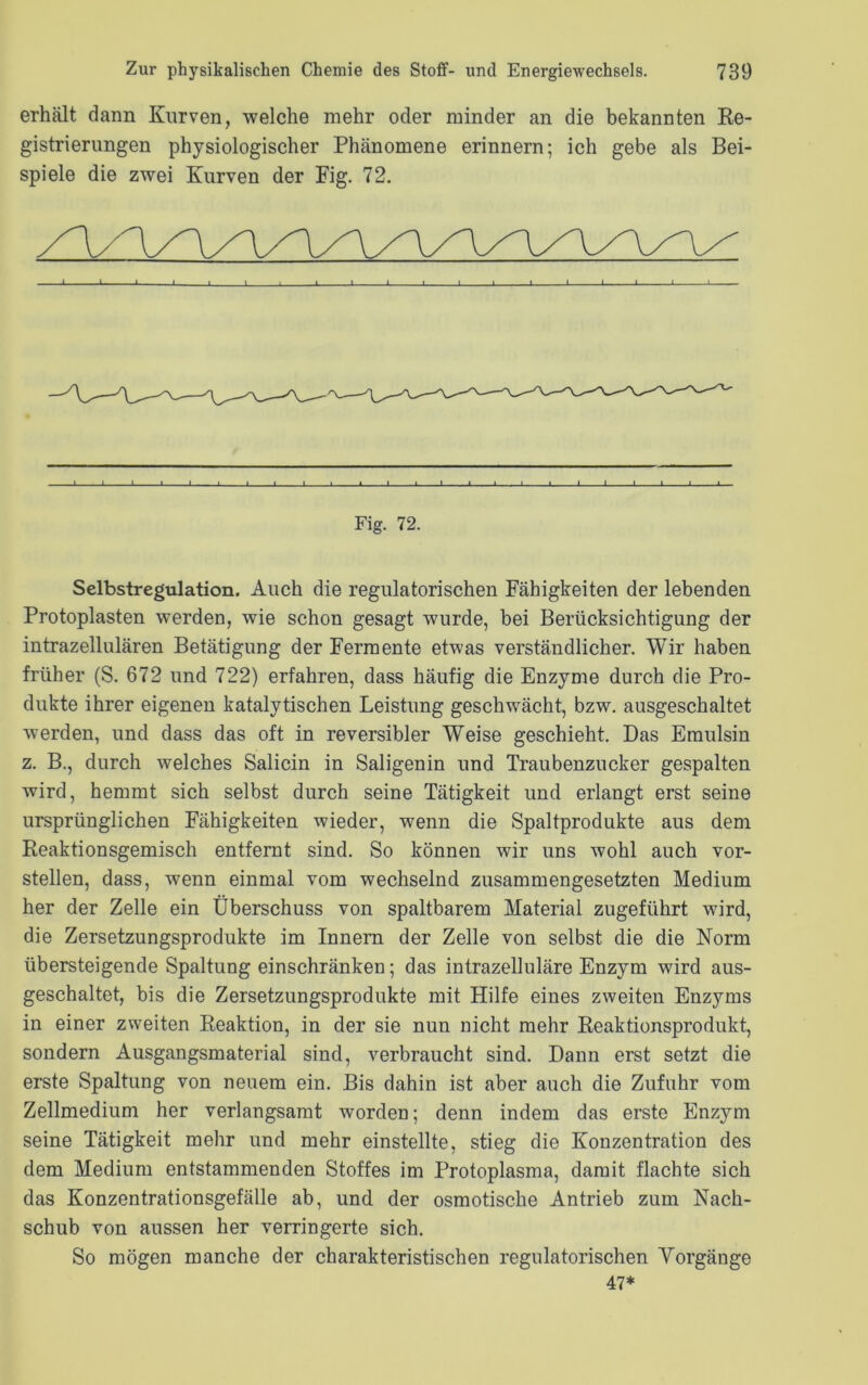 erhält dann Kurven, welche mehr oder minder an die bekannten Re- gistrierungen physiologischer Phänomene erinnern; ich gebe als Bei- spiele die zwei Kurven der Fig. 72. J L J I I I I i J I I L Fig. 72. Selbstregulation. Auch die regulatorischen Fähigkeiten der lebenden Protoplasten werden, wie schon gesagt wurde, bei Berücksichtigung der intrazellulären Betätigung der Fermente etwas verständlicher. Wir haben früher (S. 672 und 722) erfahren, dass häufig die Enzyme durch die Pro- dukte ihrer eigenen katalytischen Leistung geschwächt, bzw. ausgeschaltet werden, und dass das oft in reversibler Weise geschieht. Das Emulsin z. B., durch welches Salicin in Saligenin und Traubenzucker gespalten wird, hemmt sich selbst durch seine Tätigkeit und erlangt erst seine ursprünglichen Fähigkeiten wieder, wenn die Spaltprodukte aus dem Reaktionsgemisch entfernt sind. So können wir uns wohl auch vor- stellen, dass, wenn einmal vom wechselnd zusammengesetzten Medium her der Zelle ein Überschuss von spaltbarem Material zugeführt wird, die Zersetzungsprodukte im Innern der Zelle von selbst die die Norm übersteigende Spaltung einschränken; das intrazelluläre Enzym wird aus- geschaltet, bis die Zersetzungsprodukte mit Hilfe eines zweiten Enzyms in einer zweiten Reaktion, in der sie nun nicht mehr Reaktionsprodukt, sondern Ausgangsmaterial sind, verbraucht sind. Dann erst setzt die erste Spaltung von neuem ein. Bis dahin ist aber auch die Zufuhr vom Zellmedium her verlangsamt worden; denn indem das erste Enzym seine Tätigkeit mehr und mehr einstellte, stieg die Konzentration des dem Medium entstammenden Stoffes im Protoplasma, damit flachte sich das Konzentrationsgefälle ab, und der osmotische Antrieb zum Nach- schub von aussen her verringerte sich. So mögen manche der charakteristischen regulatorischen Vorgänge 47*