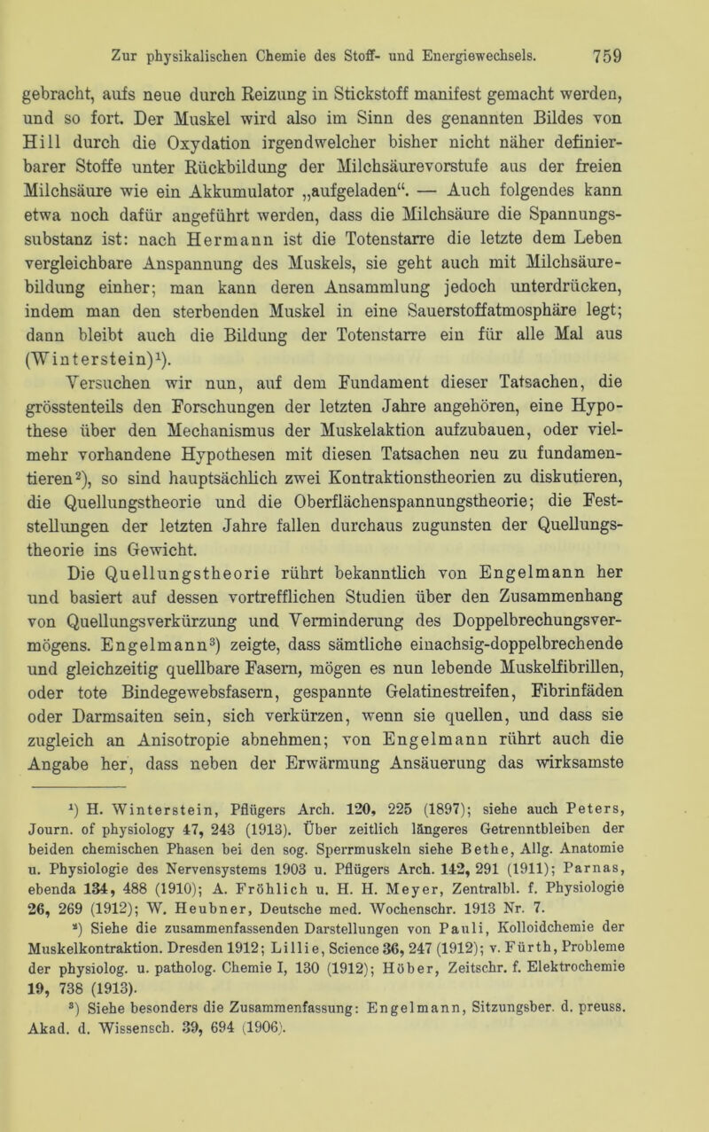 gebracht, aufs neue durch Reizung in Stickstoff manifest gemacht werden, und so fort. Der Muskel wird also im Sinn des genannten Bildes von Hill durch die Oxydation irgendwelcher bisher nicht näher definier- barer Stoffe unter Rückbildung der Milchsäurevorstufe aus der freien Milchsäure wie ein Akkumulator „aufgeladen“. — Auch folgendes kann etwa noch dafür angeführt werden, dass die Milchsäure die Spannungs- substanz ist: nach Hermann ist die Totenstarre die letzte dem Leben vergleichbare Anspannung des Muskels, sie geht auch mit Milchsäure - bildung einher; man kann deren Ansammlung jedoch unterdrücken, indem man den sterbenden Muskel in eine Sauerstoffatmosphäre legt; dann bleibt auch die Bildung der Totenstarre ein für alle Mal aus (Winterstein)1). Versuchen wir nun, auf dem Fundament dieser Tatsachen, die grösstenteils den Forschungen der letzten Jahre angehören, eine Hypo- these über den Mechanismus der Muskelaktion aufzubauen, oder viel- mehr vorhandene Hypothesen mit diesen Tatsachen neu zu fundamen- tieren2), so sind hauptsächlich zwei Kontraktionstheorien zu diskutieren, die Quellungstheorie und die Oberflächenspannungstheorie; die Fest- stellungen der letzten Jahre fallen durchaus zugunsten der Quellungs- theorie ins Gewicht. Die Quellungstheorie rührt bekanntlich von Engelmann her und basiert auf dessen vortrefflichen Studien über den Zusammenhang von QuellungsVerkürzung und Verminderung des Doppelbrechungsver- mögens. Engelmann3) zeigte, dass sämtliche einachsig-doppelbrechende und gleichzeitig quellbare Fasern, mögen es nun lebende Muskelfibrillen, oder tote Bindegewebsfasern, gespannte Gelatinestreifen, Fibrinfäden oder Darmsaiten sein, sich verkürzen, wenn sie quellen, und dass sie zugleich an Anisotropie abnehmen; von Engelmann rührt auch die Angabe her, dass neben der Erwärmung Ansäuerung das wirksamste *) H. Winter st ein, Pflügers Arch. 120, 225 (1897); siehe auch Peters, Journ. of physiology 47, 243 (1913). Über zeitlich längeres Getrenntbleiben der beiden chemischen Phasen bei den sog. Sperrmuskeln siehe Bethe, Allg. Anatomie u. Physiologie des Nervensystems 1903 u. Pflügers Arch. 142, 291 (1911); Parnas, ebenda 134, 488 (1910); A. Fröhlich u. H. H. Meyer, Zentralbl. f. Physiologie 26, 269 (1912); W. Heubner, Deutsche med. Wochenschr. 1913 Nr. 7. a) Siehe die zusammenfassenden Darstellungen von Pauli, Kolloidchemie der Muskelkontraktion. Dresden 1912; Lillie, Science 36, 247 (1912); v. Fürth, Probleme der physiolog. u. patholog. Chemie I, 130 (1912); Höher, Zeitschr. f. Elektrochemie 19, 738 (1913). s) Siehe besonders die Zusammenfassung: Engelmann, Sitzungsber. d. preuss. Akad. d. Wissensch. 39, 694 (1906).