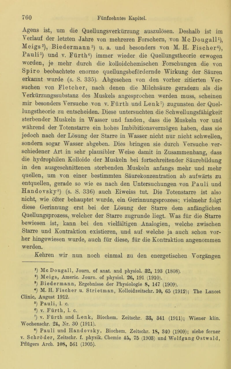 Agens ist, lim die Quellungsverkürzung auszulösen. Deshalb ist im Verlauf der letzten Jahre von mehreren Forschern, von McDougall1), Meigs2), Biedermann3) u. a. und besonders von M. H. Fischer4 5), Pauli0) und v. Fürth6) immer wieder die Quellungstheorie erwogen worden, je mehr durch die kolloidchemischen Forschungen die von Spiro beobachtete enorme quellungsbefördernde Wirkung der Säuren erkannt wurde (s. S. 335). Abgesehen von den vorher zitierten Ver- suchen von Fletcher, nach denen die Milchsäure geradezu als die Verkürzungssubstanz des Muskels angesprochen werden muss, scheinen mir besonders Versuche von v. Fürth und Lenk7) zugunsten der Quel- lungstheorie zu entscheiden. Diese untersuchten die Schwellungsfähigkeit sterbender Muskeln in Wasser und fanden, dass die Muskeln vor und während der Totenstarre ein hohes Imbibitionsvermögen haben, dass sie jedoch nach der Lösung der Starre in Wasser nicht nur nicht schwellen, sondern sogar Wasser abgeben. Dies bringen sie durch Versuche ver- schiedener Art in sehr plausibler Weise damit in Zusammenhang, dass die hydrophilen Kolloide der Muskeln bei fortschreitender Säurebildung in den ausgeschnittenen sterbenden Muskeln anfangs mehr und mehr quellen, um von einer bestimmten Säurekonzentration ab aufwärts zu entquellen, gerade so wie es nach den Untersuchungen von Pauli und Handovsky8) (s. S. 336) auch Eiweiss tut. Die Totenstarre ist also nicht, wie öfter behauptet wurde, ein Gerinnungsprozess; vielmehr folgt diese Gerinnung erst bei der Lösung der Starre dem anfänglichen Quellungsprozess, welcher der Starre zugrunde liegt. Was für die Starre bewiesen ist, kann bei den vielfältigen Analogien, welche zwischen Starre und Kontraktion existieren, und auf welche ja auch schon vor- her hingewiesen wurde, auch für diese, für die Kontraktion angenommen werden. Kehren wir nun noch einmal zu den energetischen Vorgängen 1) McDougall, Journ. of anat. and physiol. 32, 193 (1808). *) Meigs, Americ. Journ. of physiol. 26, 191 (1910). *) Biedermann, Ergebnisse der Physiologie 8, 147 (1909). 4) M. H. Fischer u. Strietman, Kolloidzeitschr. 10, 65 (1912); The Lancet Clinic, August 1912. 5) Pauli, 1. c. 6) v. Fürth, 1. c. 7) v. Fürth und Lenk, Biochem. Zeitschr. 33, 341 (1911); Wiener klin. Wochenschr. 24, Nr. 30 (1911). 8) Pauli und Handovsky, Biochem. Zeitschr. 18, 340 (1909); siehe ferner v. Schröder, Zeitschr. f. physik. Chemie 45, 75 (1903) und Wolfgang Ostwald, Pflügers Arch. 108, 561 (1905).