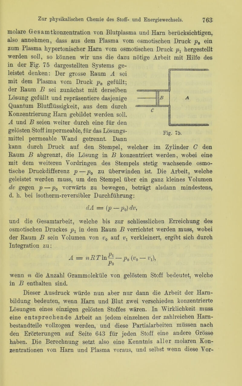 molare Ge Samtkonzentration von Blutplasma und Harn berücksichtigen, also annehmen, dass aus dem Plasma vom osmotischen Druck p0 ein zum Plasma hypertonischer Harn vom osmotischen Druck px hergestellt werden soll, so können wir uns die dazu nötige Arbeit mit Hilfe des in der Fig. 75 dargestellten Systems ge- leistet denken: Der grosse Raum A sei mit dem Plasma vom Druck p0 gefüllt; der Raum B sei zunächst mit derselben Lösung gefüllt und repräsentiere dasjenige Quantum Blutflüssigkeit, aus dem durch Konzentrierung Harn gebildet werden soll. A und B seien weiter durch eine für den gelösten Stoff impermeable, für das Lösungs- mittel permeable Wand getrennt. Dann kann durch Druck auf den Stempel, welcher im Zylinder C den Raum B abgrenzt, die Lösung in B konzentriert werden, wobei eine mit dem weiteren Vordringen des Stempels stetig wachsende osmo- tische Druckdifferenz p — p0 zu überwinden ist. Die Arbeit, welche geleistet werden muss, um den Stempel über ein ganz kleines Volumen dv gegen p—p0 vorwärts zu bewegen, beträgt alsdann mindestens, d. h. bei isotherm-reversibler Durchführung: dA — (p—p0)dv, und die Gesamtarbeit, welche bis zur schliesslichen Erreichung des osmotischen Druckes p1 in dem Raum B verrichtet werden muss, wobei der Raum B sein Volumen von v0 auf vx verkleinert, ergibt sich durch Integration zu: A — nRT ln — — p0 (v0 — i\), Po wenn n die Anzahl Grammoleküle von gelöstem Stoff bedeutet, welche in B enthalten sind. Dieser Ausdruck würde nun aber nur dann die Arbeit der Harn- bildung bedeuten, wenn Harn und Blut zwei verschieden konzentrierte Lösungen eines einzigen gelösten Stoffes wären. In Wirklichkeit muss eine entsprechende Arbeit an jedem einzelnen der zahlreichen Harn- bestandteile vollzogen werden, und diese Partialarbeiten müssen nach den Erörterungen auf Seite 643 für jeden Stoff eine andere Grösse haben. Die Berechnung setzt also eine Kenntnis aller molaren Kon- zentrationen von Harn und Plasma voraus, und selbst wenn diese Vor-