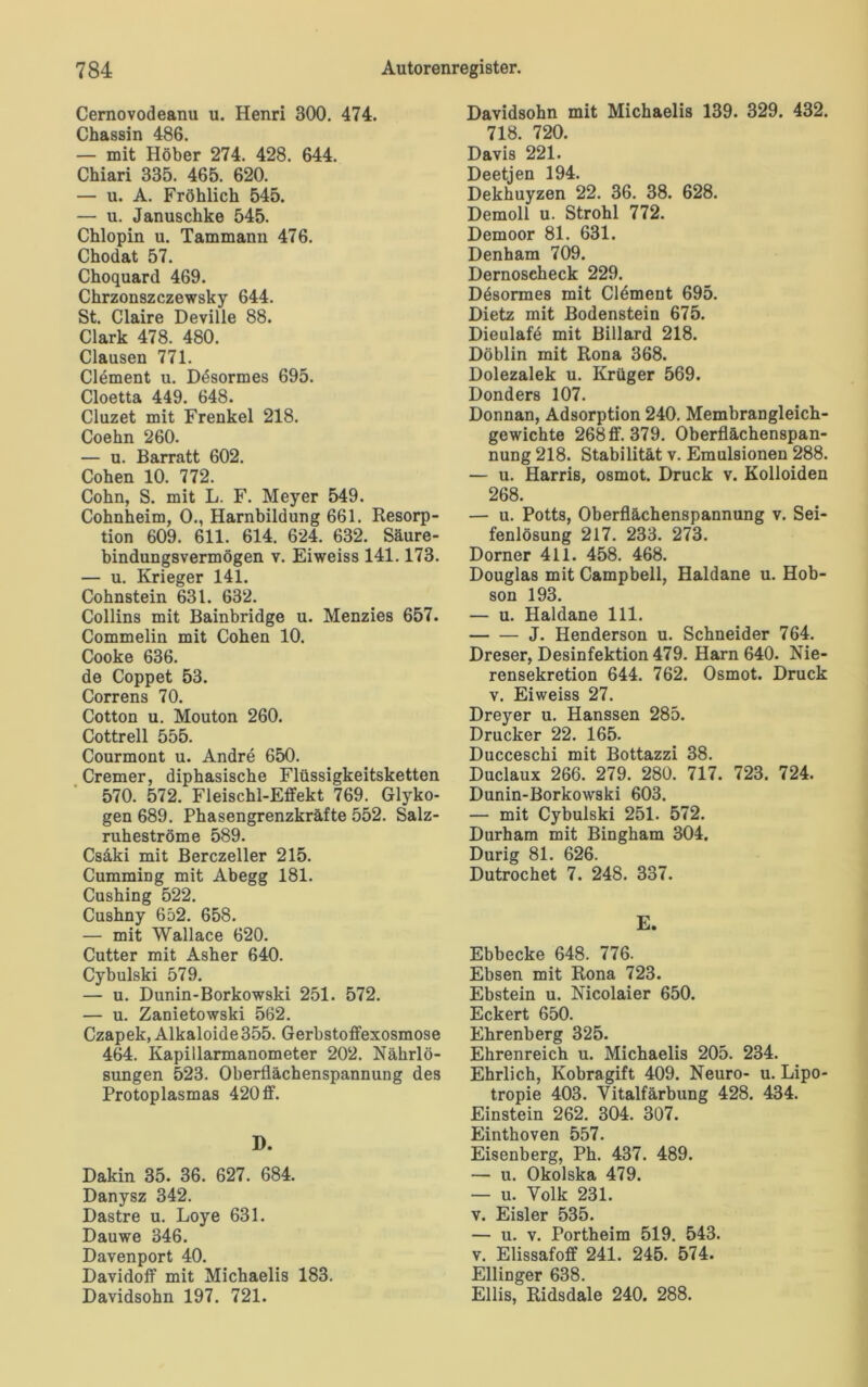 Cernovodeanu u. Henri 300. 474. Chassin 486. — mit Höber 274. 428. 644. Chiari 335. 465. 620. — u. A. Fröhlich 545. — u. Januschke 545. Chlopin u. Tammann 476. Chodat 57. Choquard 469. Chrzonszczewsky 644. St. Claire Deville 88. Clark 478. 480. Clausen 771. Clement u. Dösormes 695. Cloetta 449. 648. Cluzet mit Frenkel 218. Coehn 260. — u. Barratt 602. Cohen 10. 772. Cohn, S. mit L. F. Meyer 549. Cohnheim, 0., Harnbildung 661. Resorp- tion 609. 611. 614. 624. 632. Säure- bindungsvermögen v. Eiweiss 141.173. — u. Krieger 141. Cohnstein 631. 632. Collins mit Bainbridge u. Menzies 657. Commelin mit Cohen 10. Cooke 636. de Coppet 53. Correns 70. Cotton u. Mouton 260. Cottrell 555. Courmont u. Andre 650. Cremer, diphasische Flüssigkeitsketten 570. 572. Fleischl-Effekt 769. Glyko- gen 689. Phasengrenzkräfte 552. Salz- ruheströme 589. Csäki mit Berczeller 215. Cumming mit Abegg 181. Cushing 522. Cushny 652. 658. — mit Wallace 620. Cutter mit Asher 640. Cybulski 579. — u. Dunin-Borkowski 251. 572. — u. Zanietowski 562. Czapek, Alkaloide 355. Gerbstoffexosmose 464. Kapillarmanometer 202. Nährlö- sungen 523. Oberflächenspannung des Protoplasmas 420 ff. D. Dakin 35. 36. 627. 684. Danysz 342. Dastre u. Loye 631. Dauwe 346. Davenport 40. Davidoff mit Michaelis 183. Davidsohn 197. 721. Davidsohn mit Michaelis 139. 329. 432. 718. 720. Davis 221. Deetjen 194. Dekhuyzen 22. 36. 38. 628. Demoll u. Strohl 772. Demoor 81. 631. Denham 709. Dernoscheck 229. Dösormes mit Clement 695. Dietz mit Bodenstein 675. Dieulafe mit Billard 218. Döblin mit Rona 368. Dolezalek u. Krüger 569. Donders 107. Donnan, Adsorption 240. Membrangleich- gewichte 268ff. 379. Oberflächenspan- nung 218. Stabilität v. Emulsionen 288. — u. Harris, osmot. Druck v. Kolloiden 268. — u. Potts, Oberflächenspannung v. Sei- fenlösung 217. 233. 273. Dorner 411. 458. 468. Douglas mit Campbell, Haldane u. Hob- son 193. — u. Haldane 111. J. Henderson u. Schneider 764. Dreser, Desinfektion 479. Harn 640. Nie- rensekretion 644. 762. Osmot. Druck v. Eiweiss 27. Dreyer u. Hanssen 285. Drucker 22. 165. Ducceschi mit Bottazzi 38. Duclaux 266. 279. 280. 717. 723. 724. Dunin-Borkowski 603. — mit Cybulski 251. 572. Durham mit Bingham 304. Durig 81. 626. Dutrochet 7. 248. 337. E. Ebbecke 648. 776. Ebsen mit Rona 723. Ebstein u. Nicolaier 650. Eckert 650. Ehrenberg 325. Ehrenreich u. Michaelis 205. 234. Ehrlich, Kobragift 409. Neuro- u. Lipo- tropie 403. Vitalfärbung 428. 434. Einstein 262. 304. 307. Einthoven 557. Eisenberg, Ph. 437. 489. — u. Okolska 479. — u. Volk 231. v. Eisler 535. — u. v. Portheim 519. 543. v. Elissafoff 241. 245. 574. Ellinger 638. Ellis, Ridsdale 240. 288.