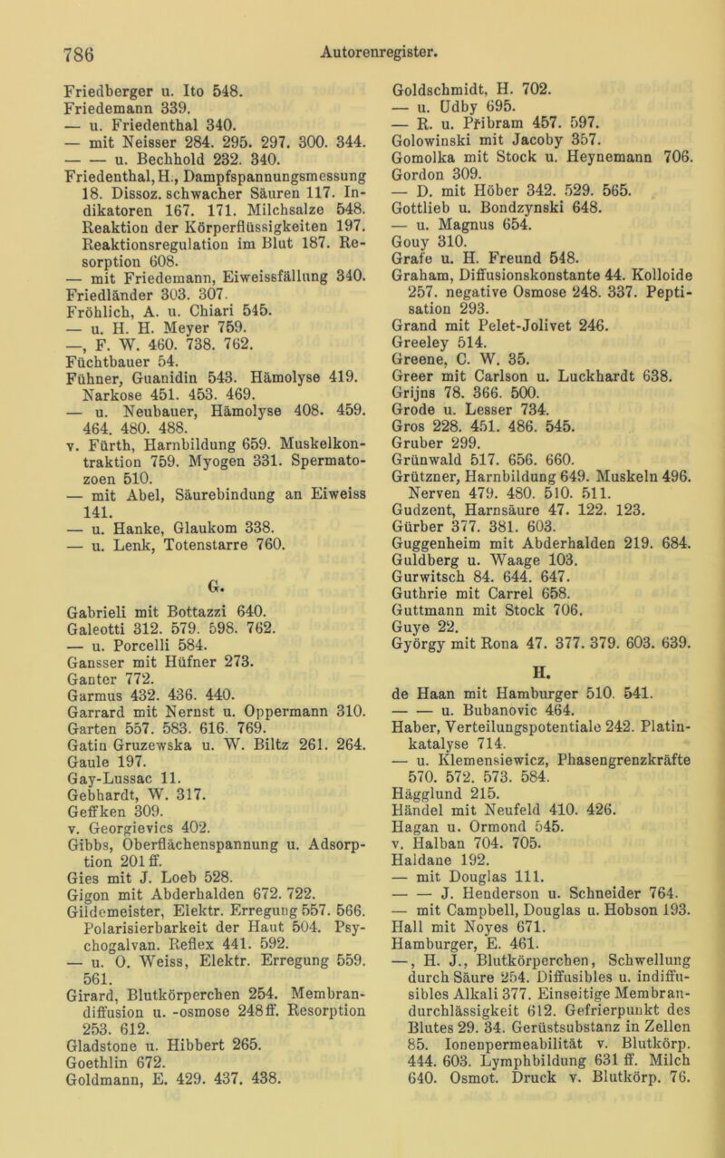 Friedberger u. Ito 548. Friedemann 339. — u. Friedenthal 340. — mit Neisser 284. 295. 297. 300. 344. u. Bechhold 232. 340. Friedenthal, H., Dampfspannungsmessung 18. Dissoz. schwacher Säuren 117. In- dikatoren 167. 171. Milchsalze 548. Reaktion der Körperflüssigkeiten 197. Reaktionsregulation im Blut 187. Re- sorption 608. — mit Friedemann, Eiweissfällung 340. Friedländer 303. 307. Fröhlich, A. u. Chiari 545. — u. H. H. Meyer 759. —, F. W. 460. 738. 762. Füchtbauer 54. Fühner, Guanidin 543. Hämolyse 419. Narkose 451. 453. 469. — u. Neubauer, Hämolyse 408. 459. 464. 480. 488. v. Fürth, Harnbildung 659. Muskelkon- traktion 759. Myogen 331. Spermato- zoen 510. — mit Abel, Säurebindung an Eiweiss 141. — u. Hanke, Glaukom 338. — u. Lenk, Totenstarre 760. G. Gabrieli mit Bottazzi 640. Galeotti 312. 579. 598. 762. — u. Porcelli 584. Gansser mit Hüfner 273. Ganter 772. Garmus 432. 436. 440. Garrard mit Nernst u. Oppermann 310. Garten 557. 583. 616. 769. Gatiu Gruzewska u. W. Biltz 261. 264. Gaule 197. Gay-Lussac 11. Gebhardt, W. 317. Geffken 309. v. Georgievics 402. Gibbs, Oberflächenspannung u. Adsorp- tion 201 ff. Gies mit J. Loeb 528. Gigon mit Abderhalden 672. 722. Gildemeister, Elektr. Erregung 557. 566. Polarisierbarkeit der Haut 504. Psy- chogalvan. Reflex 441. 592. — u. 0. Weiss, Elektr. Erregung 559. 561. Girard, Blutkörperchen 254. Membran- diffusion u. -osmose 248ff. Resorption 253. 612. Gladstone u. Hibbert 265. Goethlin 672. Goldmann, E. 429. 437. 438. Goldschmidt, H. 702. — u. (Jdby 695. — R. u. Pfibram 457. 597. Golowinski mit Jacoby 357. Gomolka mit Stock u. Heynemann 706. Gordon 309. — D. mit Höher 342. 529. 565. Gottlieb u. Bondzynski 648. — u. Magnus 654. Gouy 310. Grafe u. H. Freund 548. Graham, Diffusionskonstante 44. Kolloide 257. negative Osmose 248. 337. Pepti- sation 293. Grand mit Pelet-Jolivet 246. Greeley 514. Greene, C. W. 35. Greer mit Carlson u. Luckhardt 638. Grijns 78. 366. 500. Grode u. Lesser 734. Gros 228. 451. 486. 545. Gruber 299. Grünwald 517. 656. 660. Grützner, Harnbildung 649. Muskeln 496. Nerven 479. 480. 510. 511. Gudzent, Harnsäure 47. 122. 123. Gürber 377. 381. 603. Guggenheim mit Abderhalden 219. 684. Guldberg u. Waage 103. Gurwitsch 84. 644. 647. Guthrie mit Carrel 658. Guttmann mit Stock 706. Guye 22. György mit Rona 47. 377. 379. 603. 639. II. de Haan mit Hamburger 510. 541. u. Bubanovic 464. Haber, Verteilungspotentiale 242. Platin- katalyse 714. — u. Klemensiewicz, Phasengrenzkräfte 570. 572. 573. 584. Hägglund 215. Händel mit Neufeld 410. 426. Hagan u. Ormond 545. v. Halban 704. 705. Haldane 192. — mit Douglas 111. — — J. Henderson u. Schneider 764. — mit Campbell, Douglas u. Hobson 193. Hall mit Noyes 671. Hamburger, E. 461. —, H. J., Blutkörperchen, Schwellung durch Säure 254. Diffusibles u. indiffu- sibles Alkali 377. Einseitige Membran- durchlässigkeit 612. Gefrierpunkt des Blutes 29. 34. Gerüstsubstanz in Zellen 85. Ionenpermeabilität v. Blutkörp. 444. 603. Lymphbildung 631 ff. Milch 640. Osmot. Druck v. Blutkörp. 76.