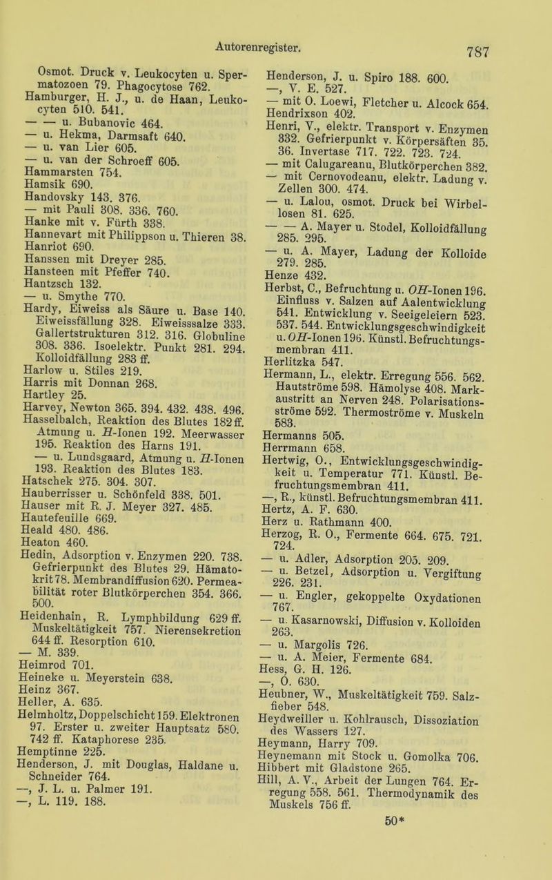 Osmot. Druck v. Leukocyten u. Sper- matozoen 79. Phagocytose 762. Hamburger, H. J., u. de Haan, Leuko- cyten 510. 541. — — u. Bubanovic 464. — u. Hekma, Darmsaft 640. — u. van Lier 605. — u. van der Schroeff 605. Hammarsten 754. Hamsik 690. Handovsky 143. 376. — mit Pauli 308. 336. 760. Hanke mit v. Fürth 338. Hannevart mit Philippson u. Tkieren 38. Hanriot 690. Hanssen mit Dreyer 285. Hansteen mit Pfeffer 740. Hantzsck 132. — u. Smythe 770. Hardy, Eiweiss als Säure u. Base 140. Eiweissfällung 328. Eiweisssalze 333. Gallertstrukturen 312. 316. Globuline 308. 336. Isoelektr. Punkt 281. 294. Kolloidfällung 283 ff. Harlow u. Stiles 219. Harris mit Donnan 268. Hartley 25. Harvoy, Newton 365. 394. 432. 438. 496. Hasselbalch, Reaktion des Blutes 182ff. Atmung u. H-Ionen 192. Meerwasser 195. Reaktion des Harns 191. — u. Lundsgaard, Atmung u. ZZ-Ionen 193. Reaktion des Blutes 183. Hatschek 275. 304. 307. Hauberrisser u. Schönfeld 338. 501. Hauser mit R. J. Meyer 327. 485. Hautefeuille 669. Heald 480. 486. Heaton 460. Hedin, Adsorption v. Enzymen 220. 738. Gefrierpunkt des Blutes 29. Hämato- krits. Membrandiffusion 620. Permea- bilität roter Blutkörperchen 354. 366. 500. HeidenhainR. Lymphbildung 629 ff. Muskeltätigkeit 757. Nierensekretion 644 ff. Resorption 610. — M. 339. Heimrod 701. Heineke u. Meyerstein 638. Heinz 367. Heller, A. 635. Helmholtz, Doppelschicht 159. Elektronen 97. Erster u. zweiter Hauptsatz 580. 742 ff. Kataphorese 235. Hemptinne 225. Henderson, J. mit Douglas, Haldane u. Schneider 764. —, J. L. u. Palmer 191. —, L. 119. 188. 7S7 Henderson, J. u. Spiro 188. 600. —, V. E. 527. — mit 0. Loewi, Fletcher u. Alcock 654. Hendrixson 402. Henri, V., elektr. Transport v. Enzymen 332. Gefrierpunkt v. Körpersäften 35. 36. Invertase 717. 722. 723. 724. — mit Calugareanu, Blutkörperchen 382. — mit Cernovodeanu, elektr. Ladung v* Zellen 300. 474. ' — u. Lalou, osmot. Druck bei Wirbel- losen 81. 625. A. Mayer u. Stodel, Kolloidfällung 285. 295. — u. A. Mayer, Ladung der Kolloide 279. 285. Henze 432. Herbst, C., Befruchtung u. OH-lonen 196. Einfluss v. Salzen auf Aalentwicklung 541. Entwicklung v. Seeigeleiern 523. 537. 544. Entwicklungsgeschwindigkeit u. OiT-Ionen 196. Künstl. Befruchtungs- membran 411. Herlitzka 547. Hermann, L., elektr. Erregung 556. 562. Hautströme 598. Hämolyse 408. Mark- austritt an Nerven 248. Polarisations- ströme 592. Thermoströme v. Muskeln 583. Hermanns 505. Herrmann 658. Hertwig, 0., Entwicklungsgeschwindig- keit u. Temperatur 771. Künstl. Be- fruchtungsmembran 411. —, R., künstl. Befruchtungsmembran 411. Hertz, A. F. 630. Herz u. Rathmann 400. Herzog, R. 0., Fermente 664. 675 721 724. — u. Adler, Adsorption 205. 209. — u. Betzel, Adsorption u. Vergiftung 226. 231. — u. Engler, gekoppelte Oxydationen — u. Kasarnowski, Diffusion v. Kolloiden 263. — u. Margolis 726. — u. A. Meier, Fermente 684. Hess, G. H. 126. —, 0. 630. Heubner, W., Muskeltätigkeit 759. Salz- fieber 548. Heydweiller u. Kohlrausch, Dissoziation des Wassers 127. Heymann, Harry 709. Heynemann mit Stock u. Gomolka 706. Hibbert mit Gladstone 265. Hill, A. V., Arbeit der Lungen 764. Er- regung 558. 561. Thermodynamik des Muskels 756 ff. 50*