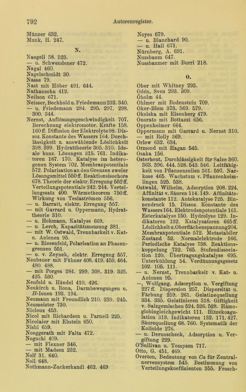 Münzer 632. Munk, H. 247. N. Naegeli 58. 523. — u. Schwendener 472. Nagai 460. Nagelschmidt 30. Nasse 79. Nast mit Höher 491. 644. Nathansohn 412. Neilson 671. Neisser, Bechhold u. Friedemann 232. 340. — u. Friedemaun 284. 295. 297. 298. 300. 344. Nernst, Auflösungsgeschwindigkeit 707. Berechnung elektromotor. Kräfte 158. 160 ff. Diffusion derElektrolyte98. Dis- soz. Konstante des Wassers 164. Durch- lässigkeit u. auswählende Löslichkeit 398. 399. Hydrattheorie 305. 310. Ide- ale konz. Lösungen 315. 761. Indika- toren 167. 170. Katalyse im hetero- genen System 702. Membranpotentiale 572. Polarisation an den Grenzen zweier Lösungsmittel 550ff. Beaktionsisochore 678. Theorie der elektr. Erregung 552 ff. Verteilungspotentiale 242. 244. Vertei- lungssatz 400. Wärmetheorem 750 ff. Wirkung von Teslaströmen 556. — u. Barratt, elektr. Erregung 557. — mit Garrard u. Oppermann, Hydrat- theorie 310. — u. Hohmann, Katalyse 669. — u. Lerch, Kapazitätsmessung 381. — mit W. Ostwald, Trennbarkeit v. Kat- u. Anionen 95. — u. Riesenfeld, Polarisation an Phasen- grenzen 551. — u. v. Zeynek, elektr. Erregung 557. Neubauer mit Fühner 408. 419. 459. 464. 480. 488. — mit Porges 284. 299. 308. 319. 325. 425. 530. Neufeld u. Händel 410. 426. Neukirch u. Rona, Darmbewegungen u. Pf-Ionen 193. 194. Neumann mit Freundlich 210. 239. 245. Neumeister 730. Nicloux 453. Nicol mit Richardson u. Parnell 225. Nicolaier mit Ebstein 650. Nishi 659. Noeggerath mit Falta 472. Noguchi 409. — mit Flexner 346. — mit Madsen 232. Nolf 31. 640. Noll 648. Nothmann-Zuckerkandl 462. 469 Noyes 679. — u. Blanchard 90. — u. Hall 671. Nürnberg, A. 691. Nussbaum 647. Nussbaumer mit Burri 218. 0. Ober mit Whitney 293. Oden, Sven 293. 309. Öholm 44. Ohlmer mit Bodenstein 709. Oker-Blom 373. 569. 579. Okolska mit Eisenberg 479. Onorato mit Bottazzi 656. Oppenheimer 664. Oppermann mit Garrard u. Nernst 310. — mit Rolly 369. Orlow 632. 634. Ormond mit Hagan 545. Osaka 156. Osterhout, Durchlässigkeit für Salze 360. 363. 396. 444. 528. 543. 546. Leitfähig- keit von Pflanzenzellen 361. 597. Nar- kose 465. Wachstum v. Pflanzenkeim- lingen 525. 538. Ostwald, Wilhelm, Adsorption 208. 224. Affinität v. Säuren 114.149. Affinitäts- konstante 112. Autokatalyse 725. Bin- nendruck 15. Dissoz. Konstante des Wa8sersl64. Elektrodenpotentiale 161. Esterkatalyse 150. Hydrolyse 129. In- dikatoren 132. Katalysatoren 665 ff. Löslichkeit u.Oberflächenspannung204. Membranpotentiale 572. Metastabiler Zustand 52. Normalelektrode 166. Periodische Katalyse 738. Reaktions- koppelung 732. 765. Stufendissozia- tion 120. Übertragungskatalyse 695. Unterkühlung 54. Verdünnungsgesetz 102. 105. 111. — u. Nernst, Trennbarkeit v. Kat- u. Anionen 95. —, Wolfgang, Adsorption u. Vergiftung 227 ff. Dispersion 257. Dispersität u. Färbung 259. 261. Gelatinequellung 334. 335. Gelatinieren 318. Giftigkeit v. Salzgemischen 524. 526. 528. Hämo- globingleichgewicht 111. Hitzekoagu- lation 319. Indikatoren 132. 171. 427. Säurequellung 68. 760. Systematik der Kolloide 276. — u. Dernoscheck, Adsorption u. Ver- giftung 229. O’Sullivan u. Tompson 717. Otto, G. 451. 469. Overton, Bedeutung von Ca für Zentral- nervensystem 545. Bestimmung von Verteilungskoeffizienten 355. Frosch-