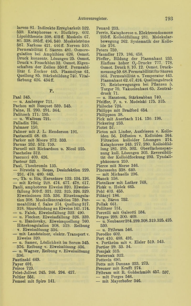 larven 81. Indirekte Erregbarkeit 522. 539. Kataphorese v. Blutkörp. 602. Lipoidtheorie 398. 403 ff. Muskeln 67. 80. 338. 385ff. 496. 540. Muskelströme 587. Narkose 421. 446 ff. Nerven 510. Permeabilität f. Säuren 481. Osmore- gulation bei Amphibien 626. Osmot. Druck konzentr. Lösungen 25. Osmot. Druck v. Froschblut 32. Osmot. Eigen- schaften der Zellen 350 ff. Permeabi- lität f. Zucker 445. Plasmolyse 61. Quellung 85. Stärkebildung 740. Vital- färbung 426. 434 ff. P. Paal 345. — u. Amberger 711. Pachon mit Busquet 539. 545. Paine, H. 290. 291. 364. Palitzsch 171. 195. — u. Walbum 721. Palladin 736. Palmaer 150. Palmer mit J. L. Henderson 191. Pantanelli 68. 69. Parker mit Moore 272. 333. Parnas 252. 572. 759. Parnell mit Richardson u. Nicol 225. Pascheies 312. Pascucci 409. 426. Pasteur 523. Paul, Theobromin 135. — Birstein u. Reuss, Desinfektion 229. 231. 478. 480. 663. —, Th. u. His, Harnsäure 122. 124.126. — mit Krönig 228. 474. 477. 478. 617. Pauli, amphoteres Eiweiss 320. Eiweiss- fällung 309 ff. 321. 322. 325. 326. 329. Eiweissionen 335. 336. Hitzekoagula- tion 308. Muskelkontraktion 759. Per- meabilität f. Salze 374. Quellung 317. 318. Säurebindung an Eiweiss 141.174. — u. Falek, Eiweissfällung 322. 490. — u. Flecker, Eiweissfällung 326. 339. — u. Handovsky, Eiweissquellung 760. Hitzekoagulation 308. 319. Reibung v. Eiweisslösung 336. — mit Landsteiner, elektr. Transport v. Eiweiss 320. — u. Samec, Löslichkeit im Serum 345. 376. Reibung v. Eiweisslösung 336. — u. Wagner, Reibung v. Eiweisslösung 336. Pautinski 649. Payer 691. Ppirpp Pelet-Jolivet 245. 246. 294. 427. Peltier 551. Pemsel mit Spiro 141. Penard 233. Perrin, Kataphorese u. Elektroendosmose 235 ff. Kolloidfällung 281. Molekular- bewegung 262. Systematik der Kollo- ide 276. Pptpro 7^Q Pfaundler 179. 186. 658. Pfeffer, Bildung der Plasmahaut 233. Einfluss hoher 02-Drucke 777. 778. Osmot. Druck 8.10. 12. Osmot. Druck- messung 59.68. Permeabilität für Säuren 364. Permeabilität u. Temperatur 443. Plasmahaut 62.67.424. Quellungsdruck 70. Reizbewegungen bei Pflanzen 5. Turgor 70. Vakuolenhaut 65. Zentral- druck 71. — u. Hansteen, Stärkeabbau 740. Pfeiffer, P. u. v. Modelski 175. 375. Philoche 724. Philipps mit Bradford 654. Philippson 38. Pick mit Auerbach 114. 130. 198. Pickering 233. Pictet 57. Picton mit Linder, Ausfrieren v. Kollo- iden 56. Diffusion v. Kolloiden 264. Filtration kolloider Lösungen 274. Kataphorese 243. 277. 280. Kolloidfäl- lung 281. 295. 302. Oberflächenspan- nung koll. Lösungen 303. Reversibili- tät der Kolloidflockung 293. Tyndall- phänomen 259. Pierce mit Morse 346. Pincussohn 338. 640. — mit Michaelis 296. Planck 158. Plotnikow mit Luther 768. Plzäk u. Husek 665. Pohl 403. 453. Pölänyi 186. — u. Bäron 752. Pollak 661. Pollitzer 751. Porcelli mit Galeotti 584. Porges 299. 300. 409. — u. Neubauer 284.299.308.319.325.425. 530. — u. Pfibram 546. Porodko 602. Port 410. 488. 491. v. Portheim mit v. Eisler 519. 543. Portier 29. 33. 34. Posnjak 315. Posternak 322. Pottevin 690. Potts mit Donnan 233. 273. Preuner mit Krafft 274. Pfibram mit R. Goldschmidt 457. 597. — mit Porges 546. — mit Mayerhofer 346.