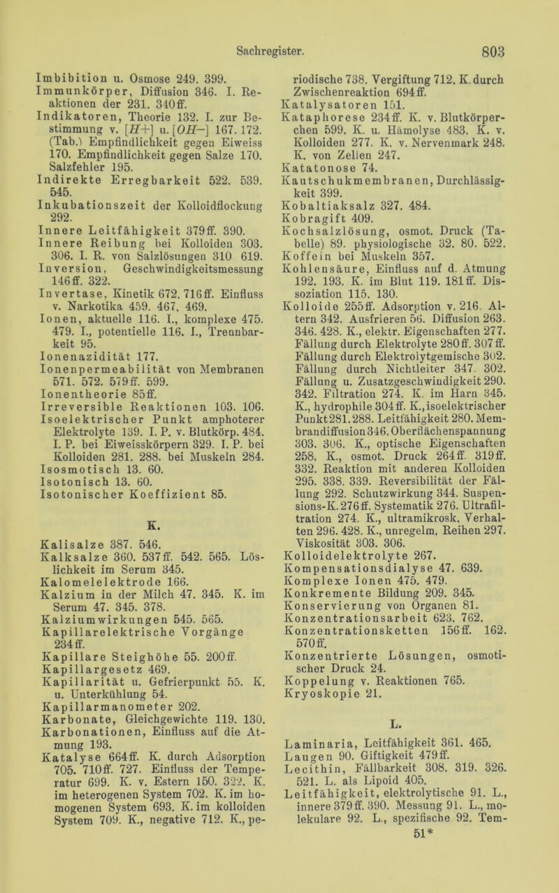 Imbibition u. Osmose 249. 399. Immunkörper, Diffusion 346. I. Re- aktionen der 231. 340 ff'. Indikatoren, Theorie 132. I. zur Be- stimmung v. [iT+] u. [OH-] 167.172. (TabO Empfindlichkeit gegen Eiweiss 170. Empfindlichkeit gegen Salze 170. Salzfehler 195. Indirekte Erregbarkeit 522. 539. 545. Inkubationszeit der Kolloidflockung 292. Innere Leitfähigkeit 379ff. 390. Innere Reibung bei Kolloiden 303. 306. I. R. von Salzlösungen 310 619. Inversion, Geschwindigkeitsmessung 146 ff. 322. Invertase, Kinetik 672. 71Gff. Einfluss v. Narkotika 459. 467. 469. Ionen, aktuelle 116. I., komplexe 475. 479. I., potentielle 116. I., Trennbar- keit 95. Ionenazidität 177. Ionenpermeabilität von Membranen 571. 572. 57 9 ff. 599. Ionentheorie 85ff. Irreversible Reaktionen 103. 106. Isoelektrischer Punkt amphoterer Elektrolyte 139. I. P. v. Blutkörp. 484. I. P. bei Eiweisskörpern 329. I. P. bei Kolloiden 281. 288. bei Muskeln 284. Isosmotisch 13. 60. Isotonisch 13. 60. Isotonischer Koeffizient 85. K. Kalisalze 387. 546. Kalk salze 360. 537 ff. 542. 565. Lös- lichkeit im Serum 345. Kalomelelektrode 166. Kalzium in der Milch 47. 345. K. im Serum 47. 345. 378. Kalzium Wirkungen 545. 565. Kapillarelektrische Vorgänge 234 ff. Kapillare Steighöhe 55. 200ff. Kapillargesetz 469. Kapillarität u. Gefrierpunkt 55. K. u. Unterkühlung 54. Kapillarmanometer 202. Karbonate, Gleichgewichte 119. 130. Karbonationen, Einfluss auf die At- mung 193. Katalyse 664ff. K. durch Adsorption 705. 710ff. 727. Einfluss der Tempe- ratur 699. K. v. Estern 150. 322. K. im heterogenen System 702. K. im ho- mogenen System 693. K. im kolloiden System 709. K., negative 712. K., pe- riodische 738. Vergiftung 712. K. durch Zwischenreaktion 694 ff. Katalysatoren 151. Ivataphorese 234ff. K. v. Blutkörper- chen 599. K. u. Hämolyse 483. K. v. Kolloiden 277. K. v. Nervenmark 248. K. von Zellen 247. Katatonose 74. Kautschukmembranen, Durchlässig- köit 399 Kobaltiaksalz 327. 484. Kobragift 409. Kochsalzlösung, osmot. Druck (Ta- belle) 89. physiologische 32. 80. 522. Koffein bei Muskeln 357. Kohlensäure, Einfluss auf d. Atmung 192. 193. K. im Blut 119. 181 ff. Dis- soziation 115. 130. Kolloide 255ff. Adsorption v. 216. Al- tern 342. Ausfrieren 56. Diffusion 263. 346. 428. K., elektr. Eigenschaften 277. Fällung durch Elektrolyte 280ff. 307 ff. Fällung durch Elektrolytgemische 302. Fällung durch Nichtleiter 347. 302. Fällung u. Zusatzgeschwindigkeit 290. 342. Filtration 274. K. im Harn 345. K., hydrophile 304 ff. K.,isoelektrischer Punkt281.288. Leitfähigkeit 280. Mem- braudiffusion 346. Oberflächenspannung 303. 306. K., optische Eigenschaften 258. K, osmot. Druck 264 ff 319ff. 332. Reaktion mit anderen Kolloiden 295. 338. 339. Reversibilität der Fäl- lung 292. Schutzwirkung 344. Suspen- sions-K.276ff. Systematik 276. Ultrafil- tration 274. K., ultramikrosk. Verhal- ten 296. 428. K., unregelm. Reihen 297. Viskosität 303. 306. Kolloidelektrolyte 267. Kompensationsdialyse 47. 639. Komplexe Ionen 475. 479. Konkremente Bildung 209. 345. Konservierung von Organen 81. Konzentrationsarbeit 623. 762. Konzentrationsketten 156 ff. 162. 570 ff. Konzentrierte Lösungen, osmoti- scher Druck 24. Koppelung v. Reaktionen 765. Kryoskopie 21. L. Laminaria, Leitfähigkeit 361. 465, Laugen 90. Giftigkeit 479ff. Lecithin, Fällbarkeit 308. 319. 326. 521. L. als Lipoid 405. Leitfähigkeit, elektrolytische 91. L., innere 379 ff. 390. Messung 91. L., mo- lekulare 92. L., spezifische 92. Tem- 51*