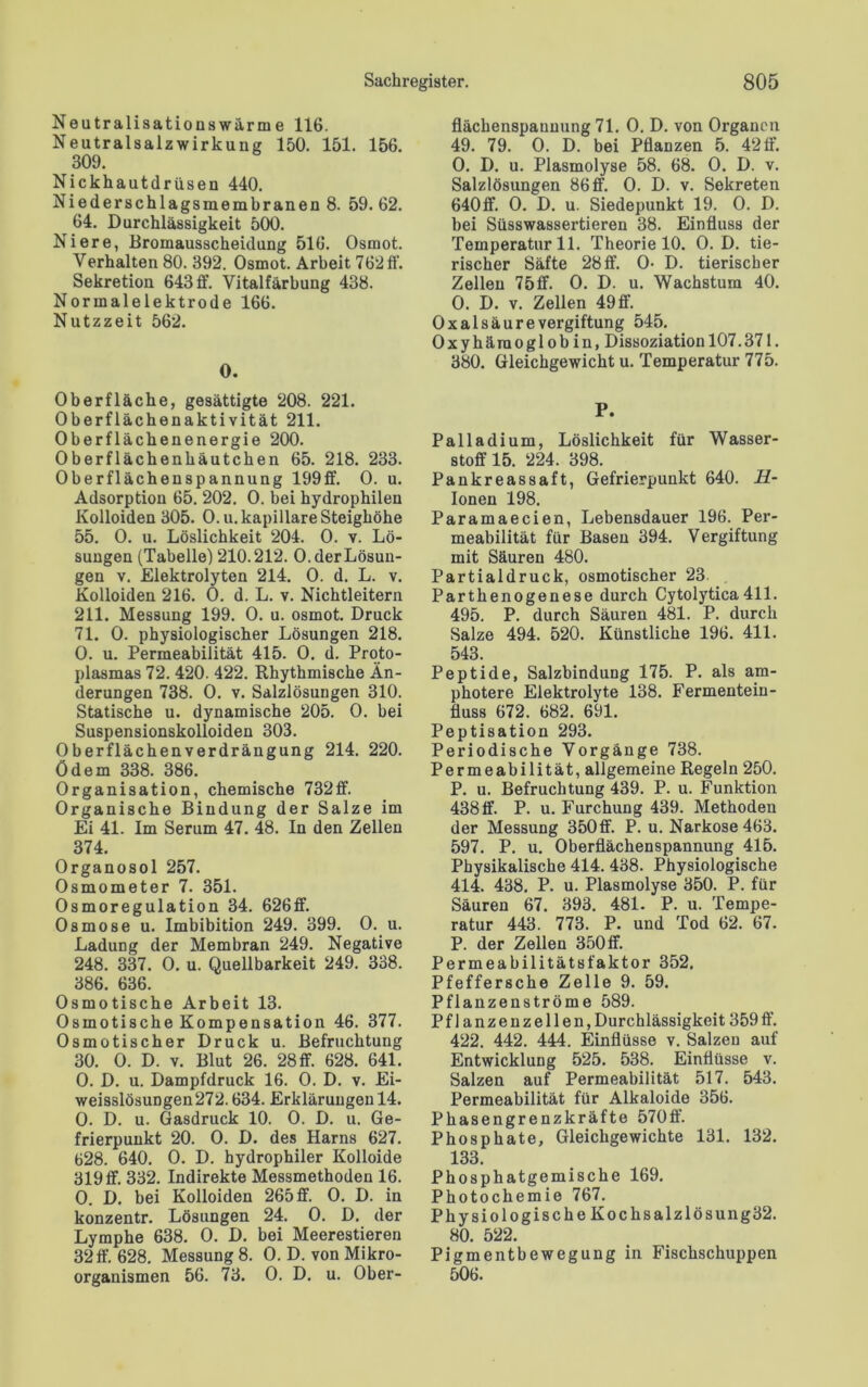 Neutralisationswärme 116. Neutralsalzwirkung 150. 151. 156. 309. Nickhautdrüsen 440. Niederschlagsmembranen 8. 59.62. 64. Durchlässigkeit 500. Niere, Bromausscheidung 516. Osrnot. Verhalten 80. 392. Osrnot. Arbeit 762 ff. Sekretion 643 ff. Vitalfärbung 438. Normalelektrode 166. Nutzzeit 562. O. Oberfläche, gesättigte 208. 221. Oberflächenaktivität 211. Oberflächenenergie 200. Oberflächenhäutchen 65. 218. 233. Oberflächenspannung 199ff. O. u. Adsorption 65. 202. 0. bei hydrophilen Kolloiden 305. O.u. kapillare Steighöhe 55. 0. u. Löslichkeit 204. 0. v. Lö- sungen (Tabelle) 210.212. 0. der Lösun- gen v. Elektrolyten 214. 0. d. L. v. Kolloiden 216. 0. d. L. v. Nichtleitern 211. Messung 199. 0. u. osrnot. Druck 71. 0. physiologischer Lösungen 218. 0. u. Permeabilität 415. 0. d. Proto- plasmas 72. 420. 422. Rhythmische Än- derungen 738. 0. v. Salzlösungen 310. Statische u. dynamische 205. 0. bei Suspensionskolloiden 303. 0berflächenverdrängung 214. 220. ödem 338. 386. Organisation, chemische 732ff. Organische Bindung der Salze im Ei 41. Im Serum 47. 48. In den Zellen 374. Organosol 257. Osmometer 7. 351. Osmoregulation 34. 626ff. Osmose u. Imbibition 249. 399. 0. u. Ladung der Membran 249. Negative 248. 337. 0. u. Quellbarkeit 249. 338. 386. 636. Osmotische Arbeit 13. Osmotische Kompensation 46. 377. Osmotischer Druck u. Befruchtung 30. 0. D. v. Blut 26. 28ff. 628. 641. 0. D. u. Dampfdruck 16. 0. D. v. Ei- weisslösuDgen272.634. Erklärungen 14. 0. D. u. Gasdruck 10. 0. D. u. Ge- frierpunkt 20. 0. D. des Harns 627. 628. 640. 0. D. hydrophiler Kolloide 319 ff. 332. Indirekte Messmethoden 16. 0. D. bei Kolloiden 265 ff. 0. D. in konzentr. Lösungen 24. 0. D. der Lymphe 638. 0. D. bei Meerestieren 32 ff. 628. Messung 8. 0. D. von Mikro- organismen 56. 73. 0. D. u. Ober- flächenspannung 71. 0. D. von Organen 49. 79. 0. D. bei Pflanzen 5. 42 ff. 0. D. u. Plasmolyse 58. 68. 0. D. v. Salzlösungen 86 ff. 0. D. v. Sekreten 640ff. 0. D. u. Siedepunkt 19. 0. D. bei Süsswassertieren 38. Einfluss der Temperatur 11. Theorie 10. 0. D. tie- rischer Säfte 28 ff. 0- D. tierischer Zellen 75ff. 0. D. u. Wachstum 40. O. D. v. Zellen 49 ff. Oxalsäure Vergiftung 545. Oxyhämoglobin, Dissoziation 107.371. 380. Gleichgewicht u. Temperatur 775. P. Palladium, Löslichkeit für Wasser- stoff 15. 224. 398. Pankreassaft, Gefrierpunkt 640. II- Ionen 198. Paramaecien, Lebensdauer 196. Per- meabilität für Basen 394. Vergiftung mit Säuren 480. Partialdruck, osmotischer 23 Parthenogenese durch Cytolytica411. 495. P. durch Säuren 481. P. durch Salze 494. 520. Künstliche 196. 411. 543. Peptide, Salzbindung 175. P. als am- photere Elektrolyte 138. Fermentein- fluss 672. 682. 691. Peptisation 293. Periodische Vorgänge 738. Permeabilität, allgemeine Regeln 250. P. u. Befruchtung 439. P. u. Funktion 438 ff. P. u. Furchung 439. Methoden der Messung 350ff. P. u. Narkose 463. 597. P. u. Oberflächenspannung 415. Physikalische 414. 438. Physiologische 414. 438, P. u. Plasmolyse 350. P. für Säuren 67. 393. 481. P. u. Tempe- ratur 443. 773. P. und Tod 62. 67. P. der Zellen 350ff. Permeabilitätsfaktor 352, Pfeffersche Zelle 9. 59. Pflanzenströme 589. Pf 1 anzenz eilen, Durchlässigkeit 359 ff. 422. 442. 444. Einflüsse v. Salzen auf Entwicklung 525. 538. Einflüsse v. Salzen auf Permeabilität 517. 543. Permeabilität für Alkaloide 356. Phasengrenzkräfte 570ff. Phosphate, Gleichgewichte 131. 132. 133. Phosphatgemische 169. Photochemie 767. Physiologische Kochsalzlösung32. 80. 522. Pigmentbewegung in Fischschuppen 506.