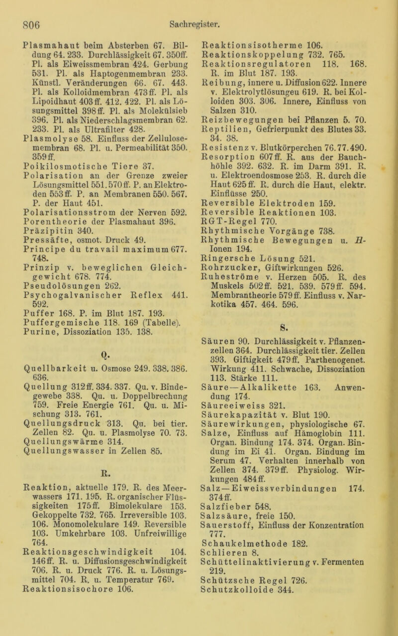Plasmahaut beim Absterben 67. Bil- dung 64.233. Durchlässigkeit 67. 350ff. PI. als Eiweissmembran 424. Gerbung 531. PI. als Haptogenmembran 233. Künstl. Veränderungen 66. 67. 443. PI. als Kolloidmembran 473 ff. PI. als Lipoidhaut 403ff. 412. 422. PI. als Lö- sungsmittel 398ff. PI. als Molekülsieb 396. PI. als Niederschlagsmembran 62. 233. PL als Ultrafilter 428. Plasmolyse 58. Einfluss der Zellulose- membran 68. PI. u. Permeabilität 350. 359 ff. Poikilosmotische Tiere 37. Polarisation an der Grenze zweier Lösungsmittel 551.570 ff. P. an Elektro- den 553 ff. P. an Membranen 550. 567. P. der Haut 451. Polarisationsstrom der Nerven 592. Porentheorie der Plasmahaut 396. Präzipitin 340. Pressäfte, osmot. Druck 49. Principe du travail maximum677. 748. Prinzip v. beweglichen Gleich- gewicht 678. 774. Pseudolösungen 262. Psy chogalvanisch er Reflex 441. 592. Puffer 168. P. im Blut 187. 193. Puffergemische 118. 169 (Tabelle). Purine, Dissoziation 135. 138. Q- Quellbarkeit u. Osmose 249.338.386. 636. Quellung 312ff. 334. 337. Qu. v. Binde- gewebe 338. Qu. u. Doppelbrechung 759. Freie Energie 761. Qu. u. Mi- schung 313. 761. Quellungsdruck 313. Qu. bei tier. Zellen 82. Qu. u. Plasmolyse 70. 73. Quellungswärme 314. Quellungswasser in Zellen 85. ß. Reaktion, aktuelle 179. R. des Meer- wassers 171.195. R. organischer Flüs- sigkeiten 175 ff. Bimolekulare 153. Gekoppelte 732. 765. Irreversible 103. 106. Monomolekulare 149. Reversible 103. Umkehrbare 103. Unfreiwillige 764. Reaktionsgeschwindigkeit 104. 146 ff. R. u. Diffusionsgeschwindigkeit 706. R. u. Druck 776. R. u. Lösungs- mittel 704. R. u. Temperatur 769. Reaktionsisochore 106. Reaktionsisotherme 106. Reaktionskoppelung 732. 765. Reaktionsregulatoren 118. 168. R. im Blut 187. 193. Reibung, innere u. Diffusion622. Innere v. Elektrolytlösungeu 619. R. bei Kol- loiden 303. 306. Innere, Einfluss von Salzen 310. Reizbewegungen bei Pflanzen 5. 70. Reptilien, Gefrierpunkt des Blutes33. 34. 38. Resistenz v. Blutkörperchen 76.77.490. Resorption 607ff. R. aus der Bauch- höhle 392. 632. R. im Darm 391. R. u. Elektroendosmose 253. R. durch die Haut 625ff. R. durch die Haut, elektr. Einflüsse 250. Reversible Elektroden 159. Reversible Reaktionen 103. RGT-Regel 770. Rhythmische Vorgänge 738. Rhythmische Bewegungen u. H- Ionen 194. Ringersche Lösung 521. Rohrzucker, Giftwirkungen 526. Ruheströme v. Herzen 505. R. des Muskels 502 ff. 521. 539. 579 ff. 594. Membrantheorie 579 ff. Einfluss v. Nar- kotika 457. 464. 596. S. Säuren 90. Durchlässigkeit v. Pflanzen- zellen 364. Durchlässigkeit tier. Zellen 393. Giftigkeit 479 ff. Parthenogenet. Wirkung 411. Schwache, Dissoziation 113. Stärke 111. Säure — Alkalikette 163. Anwen- dung 174. Säureeiweiss 321. Säurekapazität v. Blut 190. Säurewirkungen, physiologische 67. Salze, Einfluss auf Hämoglobin 111. Organ. Bindung 174. 374. Organ. Bin- dung im Ei 41. Organ. Bindung im Serum 47. Verhalten innerhalb von Zellen 374. 379ff. Physiolog. Wir- kungen 484 ff. Salz —Eiweiss Verbindungen 174. 374 ff. Salzfieber 548. Salzsäure, freie 150. Sauerstoff, Einfluss der Konzentration 777. Schaukelmethode 182. Schlieren 8. Schüttelinaktivierung v. Fermenten 219. Schützsche Regel 726. Schutzkolloide 344.