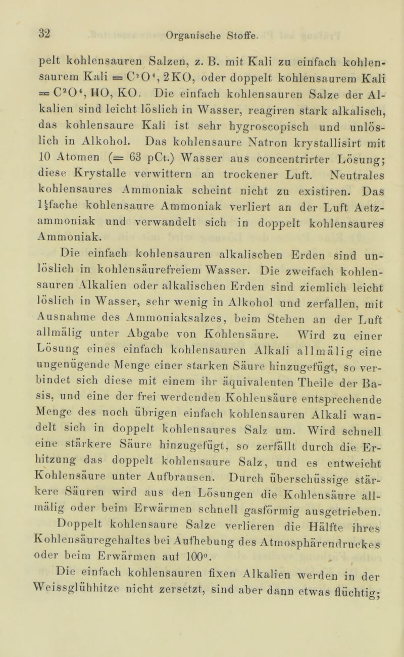 pelt kohlensauren Salzen, z. B. mit Kali zu einfach kohlen- saurem Kali = CJ04,2K0, oder doppelt kohlensaurem Kali = C20% HO, KO. Die einfach kohlensauren Salze der Al- kalien sind leicht löslich in Wasser, reagiren stark alkalisch, das kohlensaure Kali ist sehr hygroscopisch und unlös- lich in Alkohol. Das kohlensaure Natron krystallisirt mit 10 Atomen (= 63 pCt.) Wasser aus concentrirter Lösung; diese Krystalle verwittern an trockener Luft. Neutrales kohlensaures Ammoniak scheint nicht zu existiren. Das 1 äfache kohlensaure Ammoniak verliert an der Luft Aetz- ammoniak und verwandelt sich in doppelt kohlensaures Ammoniak. Die einfach kohlensauren alkalischen Erden sind un- löslich in kohlensäurefreiem Wasser. Die zweifach kohlen- sauren Alkalien oder alkalischen Erden sind ziemlich leicht löslich in Wasser, sehr wenig in Alkohol und zerfallen, mit Ausnahme des Ammoniaksalzes, beim Stehen an der Luft allmälig unter Abgabe von Kohlensäure. Wird zu einer Lösung eines einfach kohlensauren Alkali allmälig eine ungenügende Menge einer starken Säure hinzugefügt, so ver- bindet sich diese mit einem ihr äquivalenten Theile der Ba- sis, und eine der frei werdenden Kohlensäure entsprechende Menge des noch übrigen einfach kohlensauren Alkali wan- delt sich in doppelt kohlensaures Salz um. Wird schnell eine stärkere Säure hinzugefügt, so zerfallt durch die Er- hitzung das doppelt kohlensaure Salz, und es entweicht Kohlensäure unter Aufbrausen. Durch überschüssige stär- kt ie Sauien wiid aus den Lösungen die Kohlensäure all- mälig oder beim Erwärmen schnell gasförmig ausgetrieben. Doppelt kohlensaure Salze verlieren die Hälfte ihres Kohlensäuregehaltes bei Aufhebung des Atmosphärendruckes oder beim Erwärmen auf 100°. Die einfach kohlensauren fixen Alkalien werden in der Weissglühhitze nicht zersetzt, sind aber dann etwas flüchtig;