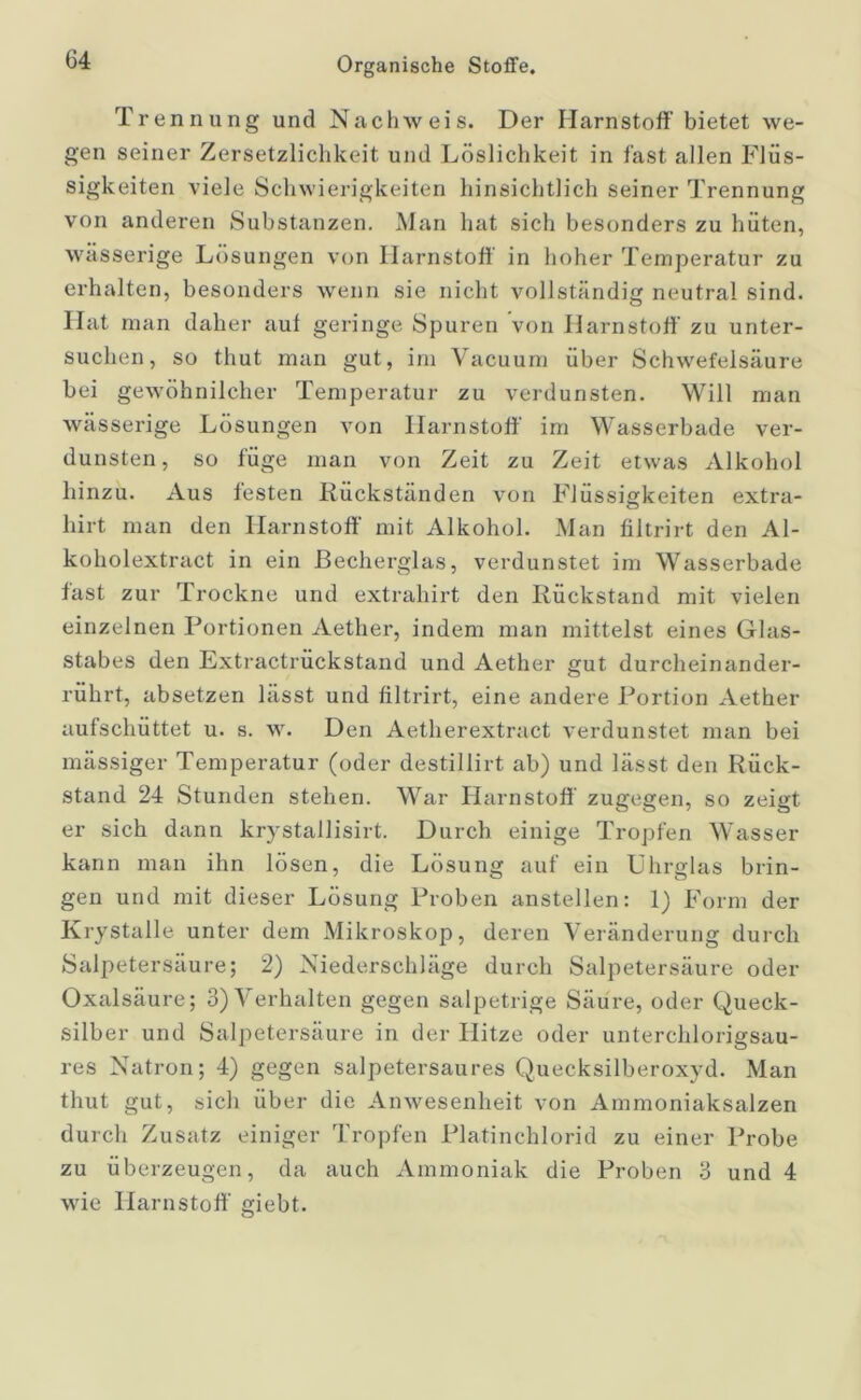 Trennung und Nachweis. Der Harnstoff bietet we- gen seiner Zersetzlichkeit und Löslichkeit in fast allen Flüs- sigkeiten viele Schwierigkeiten hinsichtlich seiner Trennung von anderen Substanzen. Man hat sich besonders zu hüten, wässerige Lösungen von Harnstoff in hoher Temperatur zu erhalten, besonders wenn sie nicht vollständig neutral sind. Hat man daher aut geringe Spuren von Harnstoff' zu unter- suchen, so thut man gut, im Vacuum über Schwefelsäure bei gewöhnlicher Temperatur zu verdunsten. Will man wässerige Lösungen von Harnstoff' im Wasserbade ver- dunsten, so füge man von Zeit zu Zeit etwas Alkohol hinzu. Aus festen Rückständen von Flüssigkeiten extra- hirt man den Harnstoff' mit Alkohol. Man filtrirt den Al- koholextract in ein ßecherglas, verdunstet im Wasserbade fast zur Trockne und extrahirt den Rückstand mit vielen einzelnen Portionen Aether, indem man mittelst eines Glas- stabes den Extractruckstand und Aether gut durcheinander- rührt, absetzen lässt und filtrirt, eine andere Portion Aether aufschüttet u. s. w. Den Aetherextract verdunstet man bei massiger Temperatur (oder destillirt ab) und lässt den Rück- stand 24 Stunden stehen. War Harnstoff' zugegen, so zeigt er sich dann krystallisirt. Durch einige Tropfen Wasser kann man ihn lösen, die Lösung auf ein Uhrglas brin- gen und mit dieser Lösung Proben anstellen: 1) Form der Krystalle unter dem Mikroskop, deren Veränderung durch Salpetersäure; 2) Niederschläge durch Salpetersäure oder Oxalsäure; 3) Verhalten gegen salpetrige Säure, oder Queck- silber und Salpetersäure in der Hitze oder unterchlorigsau- res Natron; 4) gegen salpetersaures Quecksilberoxyd. Man thut gut, sich über die Anwesenheit von Ammoniaksalzen durch Zusatz einiger Tropfen Platinchlorid zu einer Probe zu überzeugen, da auch Ammoniak die Proben 3 und 4 wie Harnstoff' giebt. o