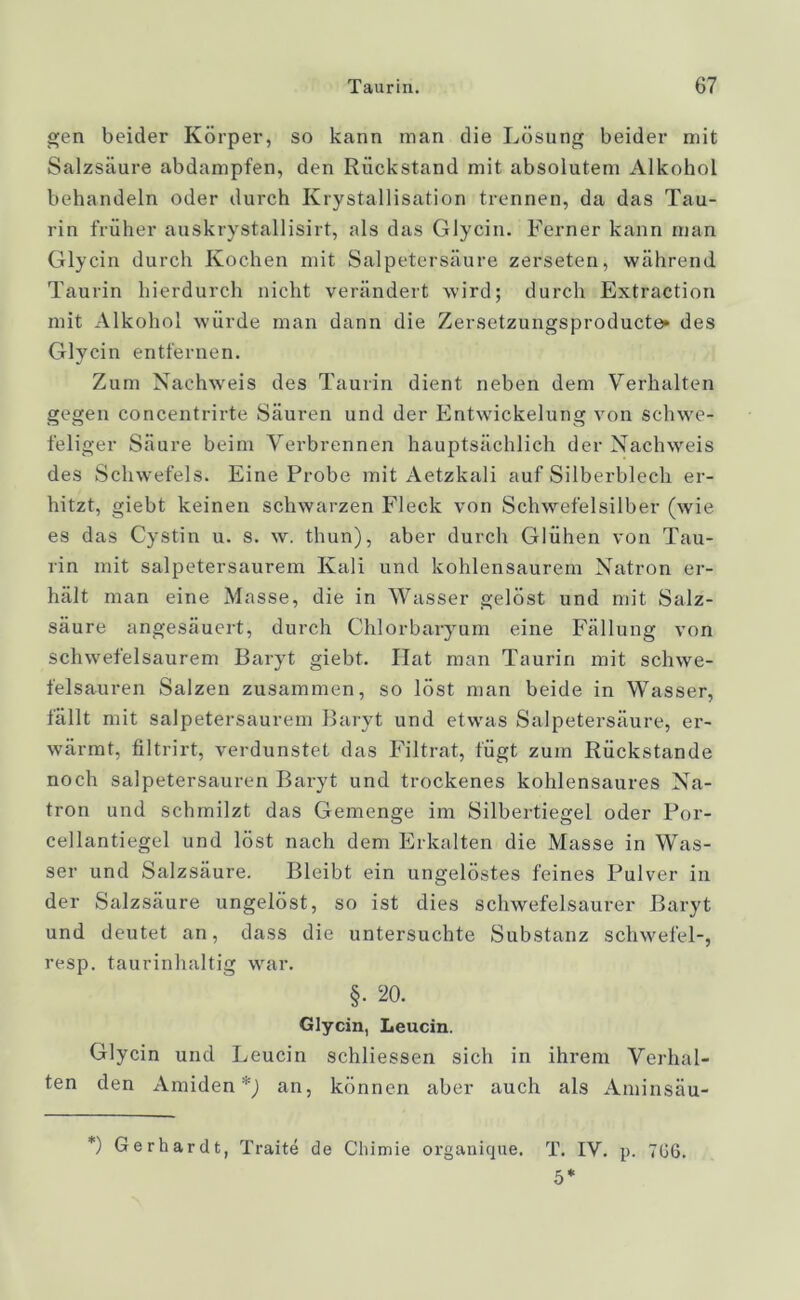 gen beider Körper, so kann man die Lösung beider mit Salzsäure abdampfen, den Rückstand mit absolutem Alkohol behandeln oder durch Krystallisation trennen, da das Tau- rin früher auskrystallisirt, als das Glycin. Ferner kann man Glycin durch Kochen mit Salpetersäure zerseten, während Taurin hierdurch nicht verändert wird; durch Extraction mit Alkohol würde man dann die Zersetzungsproducte» des Glycin entfernen. Zum Nachweis des Taurin dient neben dem Verhalten gegen concentrirte Säuren und der Entwickelung von schwe- feliger Säure beim Verbrennen hauptsächlich der Nachweis des Schwefels. Eine Probe mit Aetzkali auf Silberblech er- hitzt, giebt keinen schwarzen Fleck von Schwefelsilber (wie es das Cystin u. s. w. thun), aber durch Glühen von Tau- rin mit salpetersaurem Kali und kohlensaurem Natron er- hält man eine Masse, die in Wasser gelöst und mit Salz- säure angesäuert, durch Ghlorbaryum eine Fällung von schwefelsaurem Baryt giebt. Hat man Taurin mit schwe- felsauren Salzen zusammen, so löst man beide in Wasser, fällt mit salpetersaurem Baryt und etwas Salpetersäure, er- wärmt, filtrirt, verdunstet das Filtrat, fügt zum Rückstände noch salpetersauren Baryt und trockenes kohlensaures Na- tron und schmilzt das Gemenge im Silbertiegel oder Por- cellantiegel und löst nach dem Erkalten die Masse in Was- ser und Salzsäure. Bleibt ein ungelöstes feines Pulver in der Salzsäure ungelöst, so ist dies schwefelsaurer Baryt und deutet an, dass die untersuchte Substanz Schwefel-, resp. taurinhaltig war. §. 20. Glycin, Leucin. Glycin und Leucin schliessen sich in ihrem Verhal- ten den Amiden *) an, können aber auch als Aminsäu- *) Gerhardt, Traite de Chimie organique. T. IV. p. 7C6. 5*