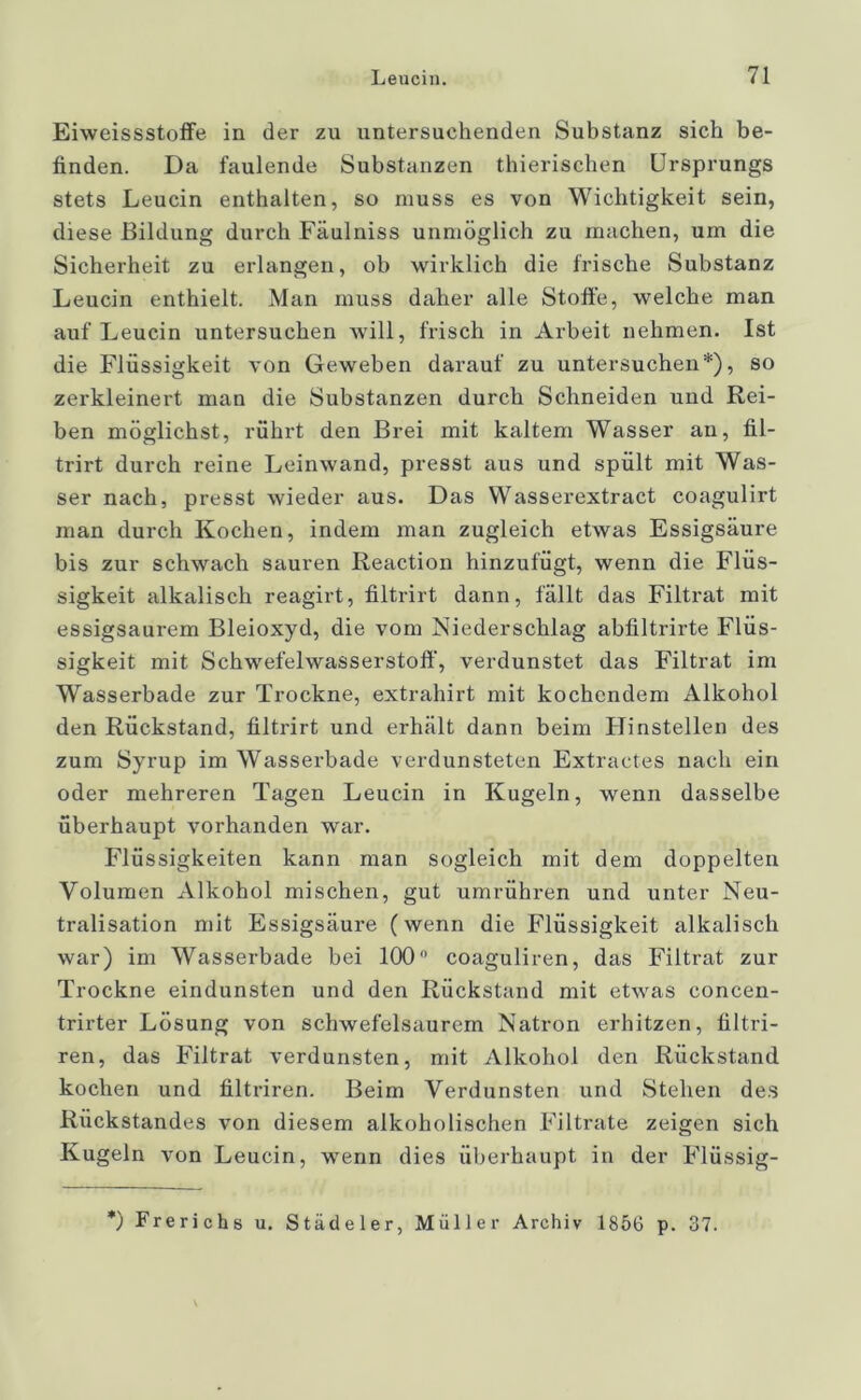 Eiweissstoffe in der zu untersuchenden Substanz sich be- finden. Da faulende Substanzen thierischen Ursprungs stets Leucin enthalten, so muss es von Wichtigkeit sein, diese Bildung durch Fäulniss unmöglich zu machen, um die Sicherheit zu erlangen, ob wirklich die frische Substanz Leucin enthielt. Man muss daher alle Stoffe, welche man auf Leucin untersuchen will, frisch in Arbeit nehmen. Ist die Flüssigkeit von Geweben darauf zu untersuchen*), so zerkleinert man die Substanzen durch Schneiden und Rei- ben möglichst, rührt den Brei mit kaltem Wasser an, fil- trirt durch reine Leinwand, presst aus und spült mit Was- ser nach, presst wieder aus. Das Wasserextract coagulirt man durch Kochen, indem man zugleich etwas Essigsäure bis zur schwach sauren Reaction hinzufügt, wenn die Flüs- sigkeit alkalisch reagirt, filtrirt dann, fällt das Filtrat mit essigsaurem Bleioxyd, die vom Niederschlag abfiltrirte Flüs- sigkeit mit Schwefelwasserstoff, verdunstet das Filtrat im Wasserbade zur Trockne, extrahirt mit kochendem Alkohol den Rückstand, filtrirt und erhält dann beim Hinstellen des zum Syrup im Wasserbade verdunsteten Extractes nach ein oder mehreren Tagen Leucin in Kugeln, wenn dasselbe überhaupt vorhanden war. Flüssigkeiten kann man sogleich mit dem doppelten Volumen Alkohol mischen, gut umrühren und unter Neu- tralisation mit Essigsäure (wenn die Flüssigkeit alkalisch war) im Wasserbade bei 100° coaguliren, das Filtrat zur Trockne eindunsten und den Rückstand mit etwas concen- trirter Lösung von schwefelsaurem Natron erhitzen, filtri- ren, das Filtrat verdunsten, mit Alkohol den Rückstand kochen und filtriren. Beim Verdunsten und Stehen des Rückstandes von diesem alkoholischen Filtrate zeigen sich Kugeln von Leucin, wenn dies überhaupt in der Flüssig- *) Frerichs u. Städeler, Müller Archiv 1856 p. 37.