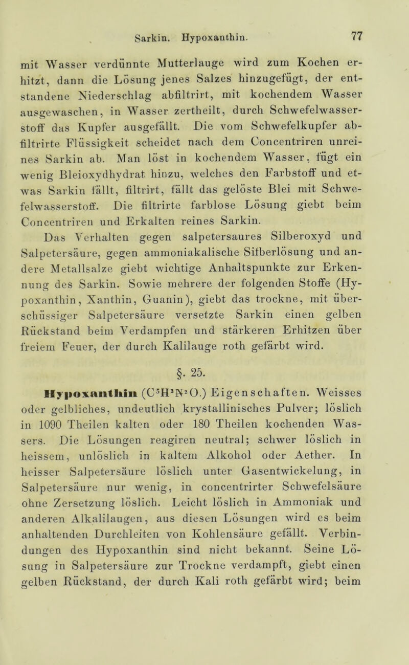 Sarkin. Hypoxanthin. mit Wasser verdünnte Mutterlauge wird zum Kochen er- hitzt, dann die Lösung jenes Salzes hinzugefügt, der ent- standene Niederschlag abfiltrirt, mit kochendem Wasser ausgewaschen, in Wasser zertheilt, durch Schwefelwasser- stoff das Kupfer ausgefällt. Die vom Schwefelkupfer ab- filtrirte Flüssigkeit scheidet nach dem Concentriren unrei- nes Sarkin ab. Man löst in kochendem Wasser, fügt ein wenig Bleioxydhydrat hinzu, welches den Farbstoff und et- was Sarkin fällt, filtrirt, fällt das gelöste Blei mit Schwe- felwasserstoff. Die filtrirte farblose Lösung giebt beim Concentriren und Erkalten reines Sarkin. Das Verhalten gegen salpetersaures Silberoxyd und Salpetersäure, gegen ammoniakalische Sifberlösung und an- dere. Metallsalze giebt wichtige Anhaltspunkte zur Erken- nung des Sarkin. Sowie mehrere der folgenden Stoffe (Hy- poxanthin, Xanthin, Guanin), giebt das trockne, mit über- schüssiger Salpetersäure versetzte Sarkin einen gelben Rückstand beim Verdampfen und stärkeren Erhitzen über freiem Feuer, der durch Kalilauge roth gefärbt wird. §. 25. Ifypovanlliiii (C5H’N20.) Eigenschaften. Weisses oder gelbliches, undeutlich krystallinisches Pulver; löslich in 1090 Theilen kalten oder 180 Theilen kochenden Was- sers. Die Lösungen reagiren neutral; schwer löslich in heissem, unlöslich in kaltem Alkohol oder Aether. In heisser Salpetersäure löslich unter Gasentwickelung, in Salpetersäure nur wenig, in concentrirter Schwefelsäure ohne Zersetzung löslich. Leicht löslich in Ammoniak und anderen Alkalilaugen, aus diesen Lösungen wird es beim anhaltenden Durchleiten von Kohlensäure gefällt. Verbin- dungen des Hypoxanthin sind nicht bekannt. Seine Lö- sung in Salpetersäure zur Trockne verdampft, giebt einen gelben Rückstand, der durch Kali roth gefärbt wird; beim