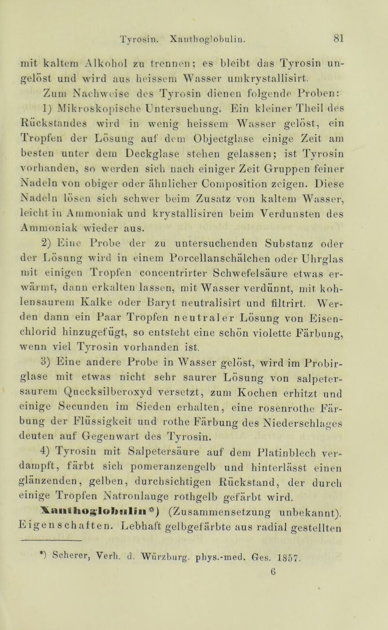 Tyrosin. Xanthoglobulin. mit kaltem Alkohol zu trennen; es bleibt das Tyrosin un- gelöst und wird aus heissein Wasser umkrystallisirt. Zum Nachweise des Tyrosin dienen folgende Proben: 1) Mikroskopische Untersuchung. Ein kleiner Theil des Rückstandes wird in wenig heissem Wasser gelöst, ein Tropfen der Lösung auf dem Objectglase einige Zeit am besten unter dem Deckglase stehen gelassen; ist Tyrosin vorhanden, so werden sich nach einiger Zeit Gruppen feiner Nadeln von obiger oder ähnlicher Composition zeigen. Diese Nadeln lösen sich schwer beim Zusatz von kaltem Wasser, leicht in Ammoniak und krystallisiren beim Verdunsten des Ammoniak wieder aus. 2) Eine Probe der zu untersuchenden Substanz oder der Lösung wird in einem Porcellanschälchen oder Uhrglas mit einigen Tropfen concentrirter Schwefelsäure etwas er- wärmt, dann erkalten lassen, mit Wasser verdünnt, mit koh- lensaurem Kalke oder Baryt neutralisirt und filtrirt. Wer- den dann ein Paar Tropfen neutraler Lösung von Eisen- chlorid hinzugefügt, so entsteht eine schön violette Färbung, wenn viel Tyrosin vorhanden ist. 3) Eine andere Probe in Wasser gelöst, wird im Probir- glase mit etwas nicht sehr saurer Lösung von salpeter- saurem Quecksilberoxyd versetzt, zum Kochen erhitzt und einige Secunden im Sieden erhalten, eine rosenrothe Fär- bung der Flüssigkeit und rothe Färbung des Niederschlages deuten auf Gegenwart des Tyrosin. 4) Tyrosin mit Salpetersäure auf dem Platinblech ver- dampft, färbt sich pomeranzengelb und hinterlässt einen glänzenden, gelben, durchsichtigen Rückstand, der durch einige Tropfen Natronlauge rothgelb gefärbt wird. A.tm4 *) (Zusammensetzung unbekannt). Eigenschaften. Lebhaft gelbgefärbte aus radial gestellten *) Scherer, Verb, d, Würzburg. phys.-med. Ges. 1857. 6