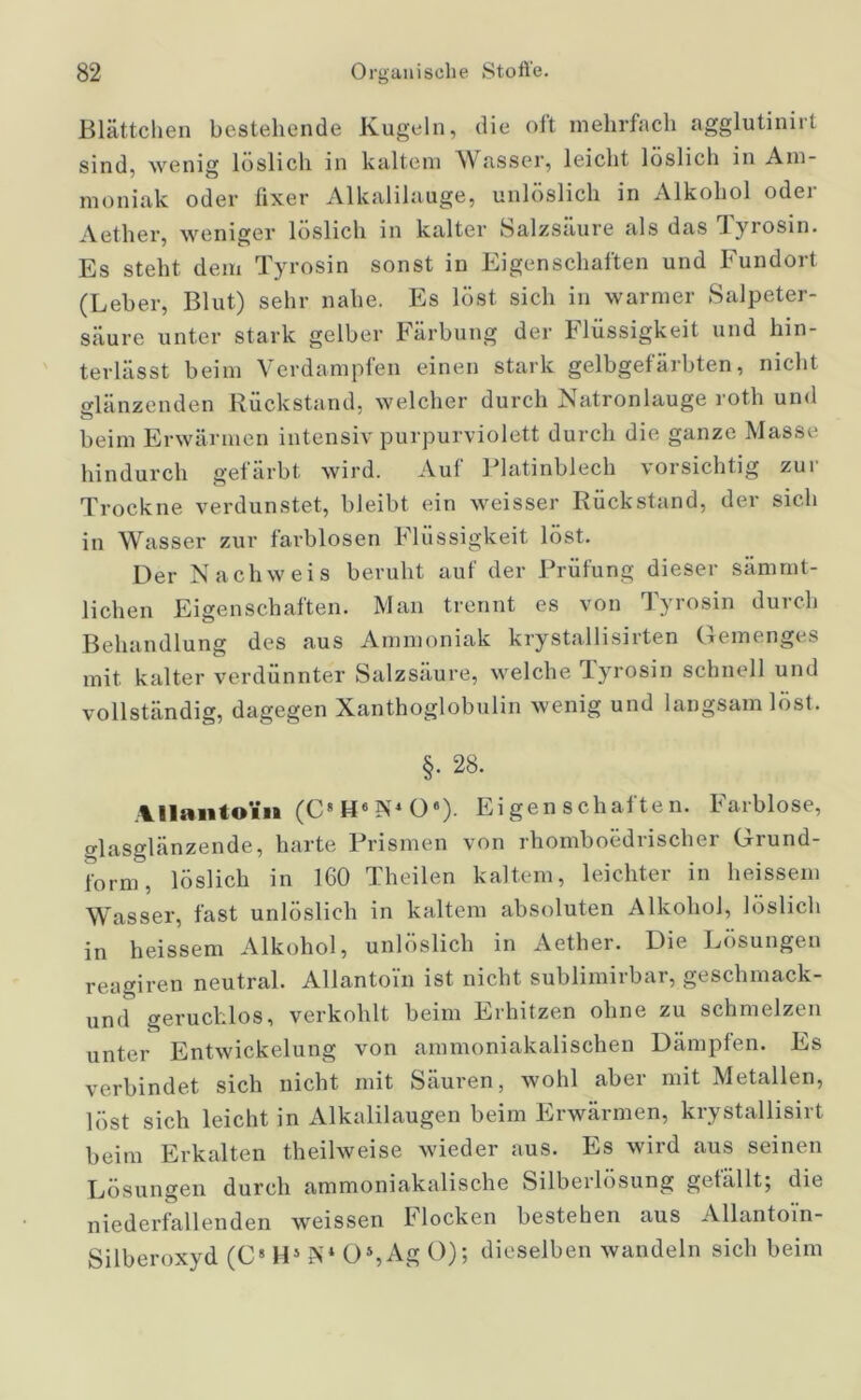 Blättchen bestehende Kugeln, die oft mehrfach agglutinirt sind, wenig löslich in kaltem Wasser, leicht löslich in Am- moniak oder fixer Alkalilauge, unlöslich in Alkohol oder Aether, weniger löslich in kalter Salzsaure als das iyrosin. Es steht dem Tyrosin sonst in Eigenschaften und Fundort (Leber, Blut) sehr nahe. Es löst sich in warmer Salpeter- säure unter stark gelber Färbung der Flüssigkeit und hin- terlässt beim Verdampfen einen stark gelbgefärbten, nicht glänzenden Rückstand, welcher durch Natronlauge roth und beim Erwärmen intensiv purpurviolett durch die ganze Masse hindurch gefärbt wird. Auf Platinblech vorsichtig zur Trockne verdunstet, bleibt ein weisser Rückstand, der sich in Wasser zur farblosen Flüssigkeit löst. Der Nachweis beruht auf der Prüfung dieser sämmt- lichen Eigenschaften. Man trennt es von Tyrosin durch Behandlung des aus Ammoniak krystallisirten Gemenges mit kalter verdünnter Salzsäure, welche Tyrosin schnell und vollständig, dagegen Xanthoglobulin wenig und langsam löst. §. 28. Allantoi» (C8 H6 PP O). Eigenschaften. Farblose, glasglanzende, harte Prismen von rhomboediischer Grund- form, löslich in 160 Theilen kaltem, leichter in heissem Wasser, fast unlöslich in kaltem absoluten Alkohol, löslich in heissem Alkohol, unlöslich in Aether. Die Lösungen reagiren neutral. Allantoi'n ist nicht sublimirbar, geschmack- und geruchlos, verkohlt beim Erhitzen ohne zu schmelzen unter Entwickelung von ammoniakalischen Dämpfen. Es verbindet sich nicht mit Säuren, wohl aber mit Metallen, löst sich leicht in Alkalilaugen beim Erwärmen, krystallisirt beim Erkalten theilweise wieder aus. Es wird aus seinen Lösungen durch ammoniakalische Silbeilosung gefallt^ die niederfallenden weissen Flocken bestehen aus Allantoin- Silberoxyd (C8 H5 Ps* Os,Ag 0); dieselben wandeln sich beim