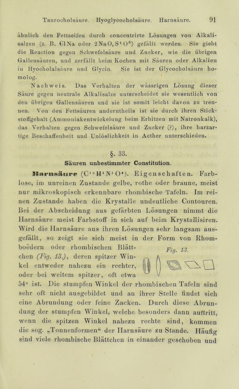 ähnlich den Fettseifen durch concentrirte Lösungen von Alkali- salzen (z. B. CINa oder 2Na0,S2 06) gefällt werden. Sie giebt die Reaetion gegen Schwefelsäure und Zucker, wie die übrigen Gallensäuren, und zerfällt beim Kochen mit Säuren oder Alkalien in Hyocholalsäure und Glycin. Sie ist der Glycocholsäure ho- molog. Nachweis. Das Verhalten der wässrigen Lösung dieser Säure gegen neutrale Alkalisalze unterscheidet sie wesentlich von den übrigen Gallensäuren und sie ist somit leicht davon zu tren- nen. Von den Fettsäuren anderntheils ist sie durch ihren Stick- stoffgehalt (Ammoniakentwickelung beim Erhitzen mit Natronkalk), das Verhalten gegen Schwefelsäure und Zucker (?), ihre harzar- tige Beschaffenheit und Unlöslichkeit in Aether unterschieden. §. 33. Säuren unbestimmter Constitution. BBiicnsäiare (C10H4 Pf4 O'). Eigenschaften. Farb- lose, im unreinen Zustande gelbe, rothe oder braune, meist nur mikroskopisch erkennbare rhombische Tafeln. Im rei- nen Zustande haben die Krystalle undeutliche Contouren. Bei der Abscheidung aus gefärbten Lösungen nimmt die Harnsäure meist Farbstoff in sich auf beim Krystallisiren. Wird die Harnsäure aus ihren Lösungen sehr langsam aus- gefällt, so zeigt sie sich meist in der Form von Rhom- boedern oder rhombischen Blätt- chen (Fi(j. 13.), deren spitzer Win- kel entweder nahezu ein rechter, oder bei weitem spitzer, oft etwa 54° ist. Die stumpfen Winkel der rhombischen Tafeln sind sehr oft nicht ausgebildet und an ihrer Stelle findet sich eine Abrundung oder feine Zacken. Durch diese Abrun- dung der stumpfen Winkel, welche, besonders dann auftritt, wenn die spitzen Winkel nahezu rechte sind, kommen die sog. „Tonnenformen“ der Harnsäure zu Stande. Häufig sind viele rhombische Blättchen in einander geschoben und Fig. 13. I 0 I