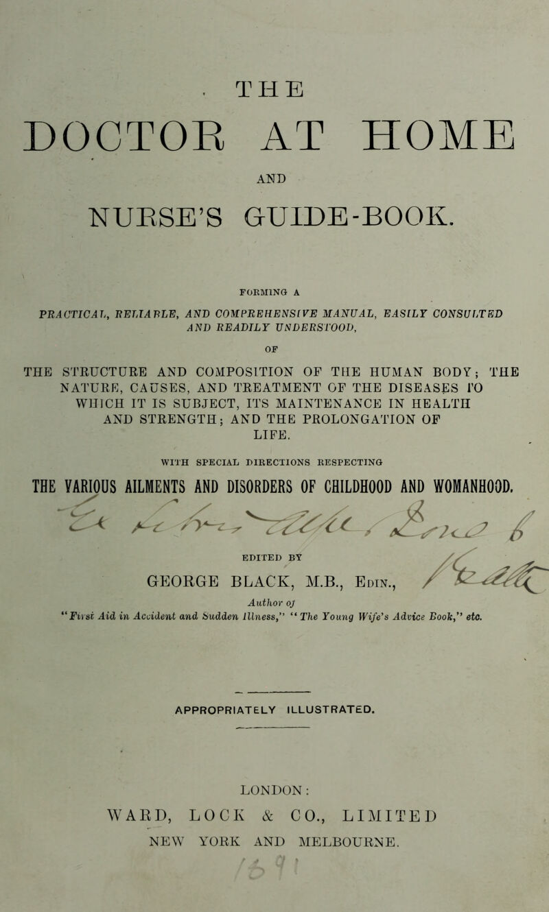THE HOME DOCTOR AT AND NUESE’S GUIDE-BOOK. FOKMING A PRACTICAL, RELTARLR, AND COMPREHENSfVE MANUAL, EASLLT CONSULTED AND READILY UNDERSTOOD, OF THE STRUCTURE AND COMPOSITION OP THE HUMAN BODY; THE NATURE, CAUSES, AND TREATMENT OF THE DISEASES I’O WHICH IT IS SUBJECT, ITS MAINTENANCE IN HEALTH AND STRENGTH; AND THE PROLONGATION OP LIFE. WITH SPECIAL DIRECTIONS RESPECTING THE VARIOUS AILMENTS AND DISORDERS OF CHILDHOOD AND WOMANHOOD. EDITED BY GEORGE BLACK, M.B., Edin., Author oj First Aid in Accident and Sudden Illness,” “ The Young Wife’s Advice Book,” etc. APPROPRIATELY ILLUSTRATED. LONDON: WARD, LOCK & CO., LIMITED NEW YORK .iNI) MELBOURNE.