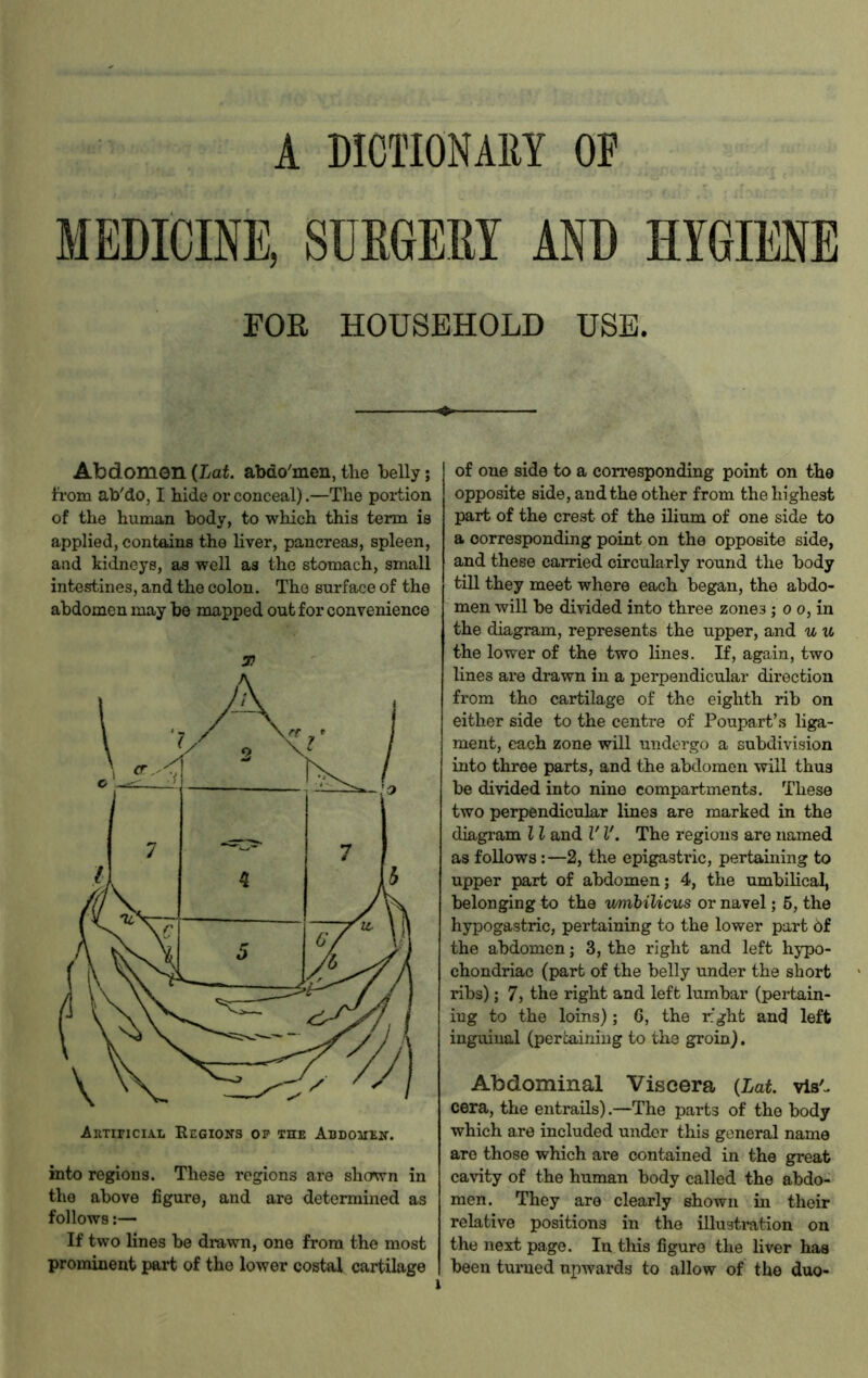 A DICTIONARY OF MEDICINE, SURGEM AND HYGIENE FOR HOUSEHOLD USE. Abdomon {Lat. abdo'men, the helly; fi'oiQ ab'do, I hide or conceal).—The portion of the human body, to which this term is applied, contains the liver, pancreas, spleen, and kidneys, as well as the stomach, small intestines, and the colon. The surface of the abdomen may be mapped out for convenience 37 into regions. These regions are shown in the above figure, and are determined as follows:— If two lines be drawn, one from the most prominent part of the lower costal cartilage of one side to a corresponding point on the opposite side, and the other from the highest part of the crest of the ilium of one side to a corresponding point on the opposite side, and these carried circularly round the body till they meet where each began, the abdo- men will be divided into three zones ; o o, in the diagram, represents the upper, and u u the lower of the two lines. If, again, two lines are drawn in a perpendicular direction from tho cartilage of the eighth rib on either side to the centre of Poupart’s liga- ment, each zone will undergo a subdivision into three parts, and the abdomen will thus be divided into nine compartments. These two perpendicular lines are marked in the diagram 11 and V V. The regions are named as follows:—2, the epigastric, pertaining to upper part of abdomen; 4, the umbilical, belonging to the v/mhiUcus or navel; 6, the hypogastric, pertaining to the lower part 6f the abdomon; 3, the right and left hypo- chondriac (part of the belly under the short ribs); 7, the right and left lumbar (pertain- ing to the loins); 6, the rght and left inguinal (pertaining to the groin). Abdominal Viscera {Lat vis'- cera, the entrails).—The parts of the body which are included under this general name are those which are contained in the great cavity of the human body called the abdo- men. They are clearly shown in their relative positions in tho illustration on the next page. In this figure the liver has been turned upwards to allow of the duo-