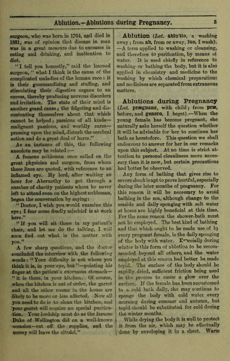 Ablution.—Ablutions during Pregnancy. 3 surgeon, who was bom in 1764, and died in 1881, was of opinion that disease in man was in a great measure due to excesses in eating and drinking, and inattention to diet. “I tell you honestly,” said the learned surgeon, “ -what I think is the cause of the complicated maladies of the human race : it is their gourmandising and stuffing, and stimulating their digestive organs to an excess, thereby producing nervous disorders and irritation. The state of their mind is another grand cause ; the fidgeting and dis- contenting themselves about that which cannot be helped; passions of all kinds— malignant passions, and worldly cares— pressing upon the mind, disturb the cerebral action and do a great deal of harm.” As an instance of this, the following anecdote may be related :— A famous nobleman once called on the great physician and surgeon, from whom these lines are quoted, with reference to an inflamed eye. My lord, after waiting an hour for Abernethy to get through a number of charity patients whom he never left to attend even on the highest nobleman, began the conversation by saying: “ Doctor, I wish you would examine this eye; I fear some deadly mischief is at work here.” “If you will sit there in my patient’s chair, and let me do the talking, I will soon find out what is the matter with you.” A few sharp questions, and the doctor concluded the interview with the following words: “Your difficulty is not where you think it is, in your eye, but’’—pointing his finger at the patient’s enormous stomach— “ it is there, in your kitchen. Of course, when the kitchen is out of order, the garret and all the other rooms in the house ax*e likely to be more or less affected. Now all you need to do is to clean the kitchen, and your garret will rociuiro no special purifica- tion. Your lordship must do as the famous Duke of Wellington did on a well-known occasion—cut off the supplies, and the «nemy will leave the citcdel,” Ablution (Lat. ablu'tio, a washing away ; from ab, from or away, Ino, I wash). —A term applied to washing or cleansing, and therefore to purification, by means oi water. It is used chiefly in reference to washing or bathing the body, but it is also applied in chemistry and medicine to the washing by which chemical preparations and medicines are separated from extraneous matters. Ablutions during Pregnancy (Lat. preegnans, with child; from pr», before, and genero, I beget).—When the young female has become pregnant, she naturally asks herself the question whether it wiU be advisable for her to continue her bath as heretofore. This question we shall endeavour to answer for her in our remarks upon this subject. At no time is strict at- tention to personal cleanliness more neces- sary than it is now, but certain precautions had better be observed. Any form of bathing that gives rise to severe shock is apt to prove hurtful, especially during the later months of pregnancy. For this reason it will be necessary to avoid bathing in the sea, although change to the seaside and daily sponging with salt water at home are highly beneficial at this time. For the same reason the shower-bath must not be employed. The best kind of bathing and tliat which ought to be made use of bj every pregnant female, is the daily sponging of the body with water. E‘>necially during winter is this form of ablution to be recom- mended beyond all others, and -the water employed at this season had better be made topid. The surface of the body should be rapidly dried, sufficient friction being used in the process to cause a glow over the surface. If the female has been accustomed to a cold bath daily, she may continue to sponge the body with cold water every morning during summer and autumn, but tepid should be substituted for cold during the winter months. While drying the body it is well to protect it from the air, which may be effectually done by enveloping it in a sheet, Warm