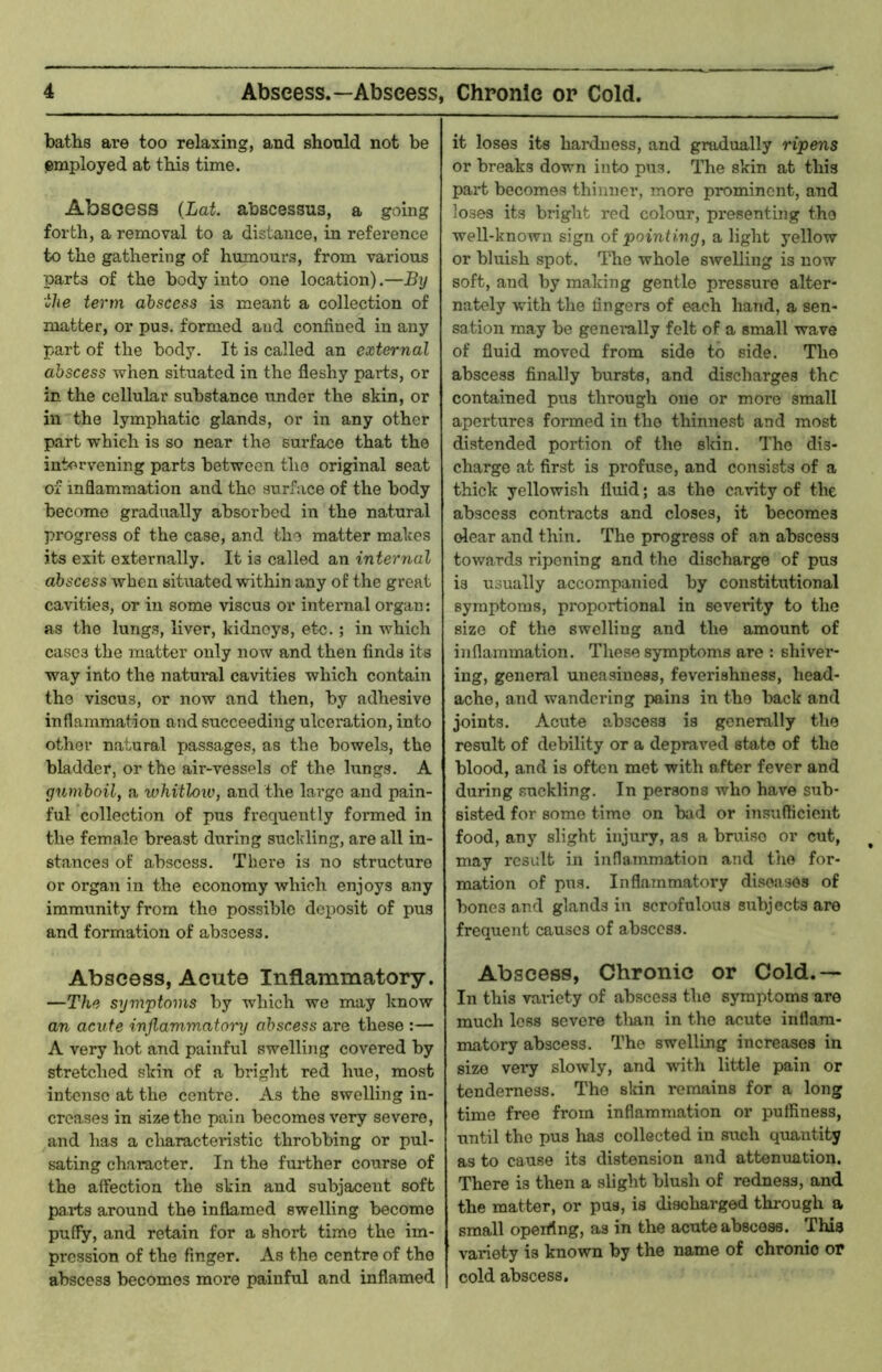 baths are too relaxing, and should not be employed at this time. Abscess {Lat. abscessus, a going forth, a removal to a distance, in reference to the gathering of humours, from various parts of the body into one location).—By the term abscess is meant a collection of matter, or pus. formed and confined in any part of the body. It is called an external abscess when situated in the fleshy parts, or in the cellular substance under the skin, or in the lymphatic glands, or in any other part which is so near the surface that the intervening parts between the original seat of inflammation and the surface of the body become gradually absorbed in the natural progress of the case, and the matter makes its exit externally. It is called an internal abscess when situated within any of the great cavities, or in some viscus or internal organ: as the lungs, liver, kidneys, etc.; in which cases the 7uatter only now and then finds its way into the natui’al cavities which contain the viscus, or now and then, by adhesive inflammation and succeeding ulceration, into other natural passages, as the bowels, the bladder, or the air-vessels of the hrngs. A gumboil, a whitlow, and the largo and pain- ful collection of pus frequently formed in the female breast during suckling, are all in- stances of abscess. There is no structure or organ in the economy which enjoys any immunity from the possible deposit of pus and formation of abscess. Abscess, Acute Inflammatory. —The symptoms by which we may know an acute inflammatory abscess are these :— A very hot and painful swelliiig covered by stretched skin of a bright red hue, most intense at the centre. As the swelling in- creases in size the pain becomes very severe, and has a characteristic throbbing or pul- sating character. In the further course of the affection the skin and subjacent soft parts around the inflamed swelling become puffy, and retain for a short time the im- pression of the finger. As the centre of the abscess becomes more painful and inflamed it loses its hardness, and gradually ripens or breaks down into pus. The skin at this part becomes thinner, more prominent, and loses its bright red colour, presenting the well-known sign of pointing, a light yellow or bluish spot. The whole swelling is now soft, and by making gentle pressure alter- nately with the fingers of each hand, a sen- sation may be genei-ally felt of a small wave of fluid moved from side to side. The abscess finally bursts, and discharges the contained pus through one or more small apertures formed in the thinnest and most distended portion of the skin. The dis- charge at first is pi’ofuse, and consists of a thick yellowish fluid; as the cavity of the abscess contracts and closes, it becomes dear and thin. The progress of an abscess towards ripening and the discharge of pus is usually accompanied by constitutional symptoms, proportional in severity to the size of the swelling and the amount of inflammation. These symptoms are : shiver- ing, general uneasiness, feverishness, head- ache, and wandering pains in the back and joints. Acute abscess is generally the result of debility or a depraved state of the blood, and is often met with after fever and during suckling. In persons who have sub- sisted for some time on bad or insufficient food, any slight injury, as a bruise or cut, may result in inflammation and the for- mation of pus. Inflammatory di-soases of bones and glands in scrofulous subjects are frequent causes of abscess. Abscess, Chronic or Cold.— In this vaiiety of abscess the symptoms are much less severe tlian in the acute inflam- matory abscess. The swelling increases in size very slowly, and wnth little pain or tenderness. The skin remains for a long time free from inflammation or pulfiness, until the pus has collected in such quantity as to cause its distension and attenuation. There is then a slight blush of redness, and the matter, or pus, is discharged through a small operfing, as in the acute abscess. This variety is known by the name of chronic or cold abscess.