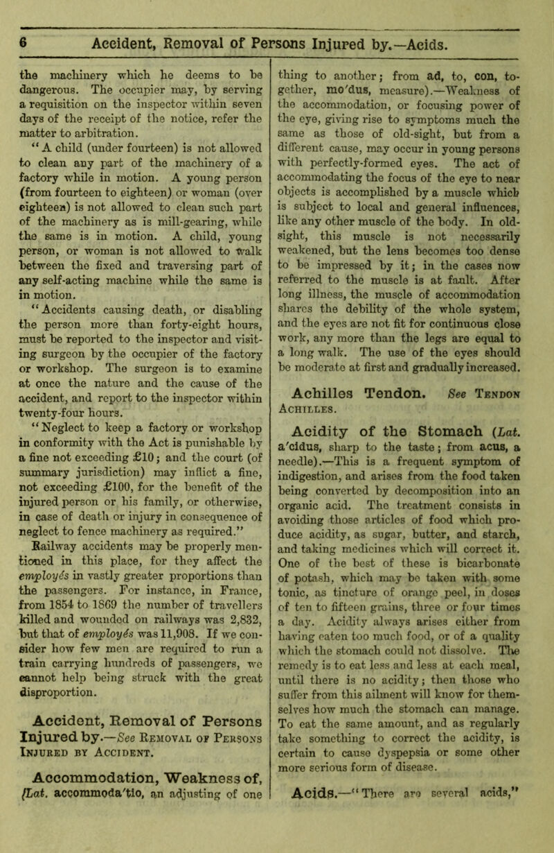 Accident, Removal of Persons Injured by.—Acids. the tnachiuery whicli he deems to he dangerous. The occupier may, by serving a requisition on the inspector within seven days of the receipt of the notice, refer the matter to arbitration. A child (under fourteen) is not allowed to clean any part of the machinery of a factory while in motion. A young person (from fourteen to eighteen) or woman (over eighteen) is not allowed to clean such part of the machinery as is mill-gearing, while the same is in motion. A child, young person, or woman is not allowed to ts^alk between the fixed and traversing part of any self-acting machine while the same is in motion. “Accidents causing death, or disabling the person more than forty-eight hours, must be reported to the inspector and visit- ing surgeon by the occupier of the factory or workshop. The surgeon is to examine at once the nature and the cause of the accident, and report to the inspector within twenty-four hours. “Neglect to keep a factory or workshop in conformity with the Act is punishable by a fine not exceeding £10; and the court (of summary jurisdiction) may inflict a fine, not exceeding £100, for the benefit of the injured person or his family, or otherwise, in case of deatli or injury in consequence of neglect to fence machinery as required.” Railway accidents may be properly men- tioned in this place, for they affect the employes in vastly greater proportions than the passengers. For instance, in France, fi’om 1854 to 1SG9 the number of travellers killed and wounded on railways was 2,832, but tliat of employes was 11,908. If we con- eider how few men are required to run a train carrying hundreds of passengers, we cannot help being struck with the great disproportion. Accidont, Removal of Persons Injured hy.—See Removal oe Persons Injured by Accident. Accommodation, Weakness of, (Lat. accoramoda'tlo, an adjusting of one thing to another; from ad, to, con, to- gether, rao'dus, measure).—Weakness of the accommodation, or focusing power of the eye, giving rise to symptoms much the same as those of old-sight, but from a different cause, may occur in young persons with perfectly-formed eyes. The act of accommodating the focus of the eye to near objects is accomplished by a muscle which is subject to local and general influences, like any other muscle of the body. In old- sight, this muscle is not necessarily weakened, but the lens becomes too dense to be impressed by it; in the cases now referred to the muscle is at fault. After long illness, the muscle of accommodation shares the debility of the whole system, and the eyes are not fit for continuous close work, any more than the legs are equal to a long walk. The use of the eyes should be moderate at first and gradually increased. Achilles Tendon, See Tendon Achilles. Acidity of the Stomach (Lat. a'cidus, sharp to the taste; from acus, a needle).—This is a frequent symptom of indigestion, and arises from the food taken being converted by decomposition into an organic acid. The treatment consists in avoiding those articles of food which pro- duce acidity, as sugar, butter, and starch, and taking medicines which will correct it. One of the best of these is bicarbonate of potash, which may bo taken with some tonic, as tincture of orange peel, in doses of ten to fifteen grains, three or four times a day. Acidity always arises either from having eaten too much food, or of a quality wdiich the stomach could not dissolve. Tlve remedy is to eat less and less at each meal, until there is no acidity; then those who suffer from this ailment will know for them- selves how much the stomach can manage. To eat the same amount, and as regularly take something to correct the acidity, is certain to cause dyspepsia or some other more serious form of disease. Acid3.—“There are several acids,”