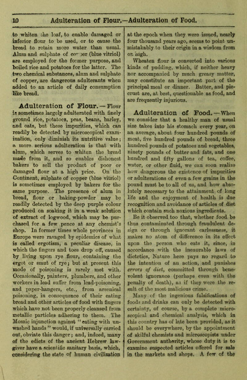 w Adulteration of Flour.—Adulteration of Food. to whiten ihe loaf, to enable damaged or inferior flour to be used, or to cause the bread to retain more water than usual. Alum and sulphate of co'-'oer (blue vitriol) are employed for the former purpose, and boiled rice and potatoes for the latter. The two chemical substances, alum and sulphate of copper, are dangerous adulterants when added to an article of daily consumption like bread. Adulteration of Flour. —Flour is sometimes largely adulterated with finely grotmd rice, potatoes, peas, beans, barley, and oats, but these impurities, which can readily be detected by microscopical exam- ination, only diminish its nutritive value; a more serious adulteration is that with alum, which serves to whiten the bread made from it, and so enables dishonest bakers to sell the product of poor or damaged flour at a high price. On the Continent, sulphate of copper (blue vitriol) is sometimes employed by bakers for the same purpose. The presence of alum in bread, flour or baking-powder may be readily detected by the deep purple colour produced on soaking it in a weak solution of extract of logwood, which may be pur- chased for a few pence at any chemist’s shop. In former times whole provinces in Europe were ragged by epidemics of what is called ergotism, a peculiar disease, in which the fingers and toes drop off, caused by living upon rye flour, containing the ergot or smut of rye; but at present this mode of poisoning is rarely met with. Occasionally, painters, plumbers, and other workers in lead suffer from lead-poisoning, and paper-hangers, etc., from arsenical poisoning, in consequence of their eating bread and other articles of food with fingers which have not been properly cleansed from metallic particles adhering to them. The Mosaic injunction against “ eating with un- washed hands ” would, if universally carried out, ob^’iate this danger; and, indeed, many of the edicts of the ancient Hebrew law- giver have a scientific sanitary basis, which, considering the state of human civilization at the epoch when they wore issued, nearly four thousand years ago, seems to point un- mistakably to their origin in a wisdom from on high. Wheaten flour is convei*ted into various kinds of pudding, which, if neither heavy nor accompanied by much greasy matter, may constitute an important part of the principal meal or dinner. Batter, and pie- crust are, at best, questionable as food, and are frequently injurious. Adulteration of Food.—When we consider that a healthy man of usual size takes into his stomach every year, on an average, about four hundred pounds of meat, five hundred pounds of bread, three hundred pounds of potatoes and vegetables, ninety pounds of butter and fats, and one hundred and fifty gallons of tea, coffee, water, or other fluid, we can soon realize how dangerous the existence of impurities or adulterations of even a few grains in the pound must be to all of us, and how abso- lutely necessary to the attainment of long life and the enjoyment of health is due recognition and avoidance of articles of diet which contain such noxious ingredients. Be it observed too that, whether food be thus contaminated through fraudulent de- sign or through ignorant carlessuess, it makes no atom of difference in its effect upon the i)or3on who eats it, since, in accordance with the inexoiuble laws of dietetics. Nature here pays no regard to the intention of an action, and punishes errors of diet, committed througli bene- volent ignorance (perhaps even with tlie penalty of death), ns if they w’ere the re- sult of the most malicious crime. Many of the ingenious falsifications of foods and dianks can only be detected with certainty, of course, by a complete micro- scopical and chemical analysis, which in this country lias of late been provided, as it should be everywhere, by the appointment of skilful chemists and microscopists under Government authority, whose duty it is to examine suspected articles offered for sale in the markets and shops. A few of the