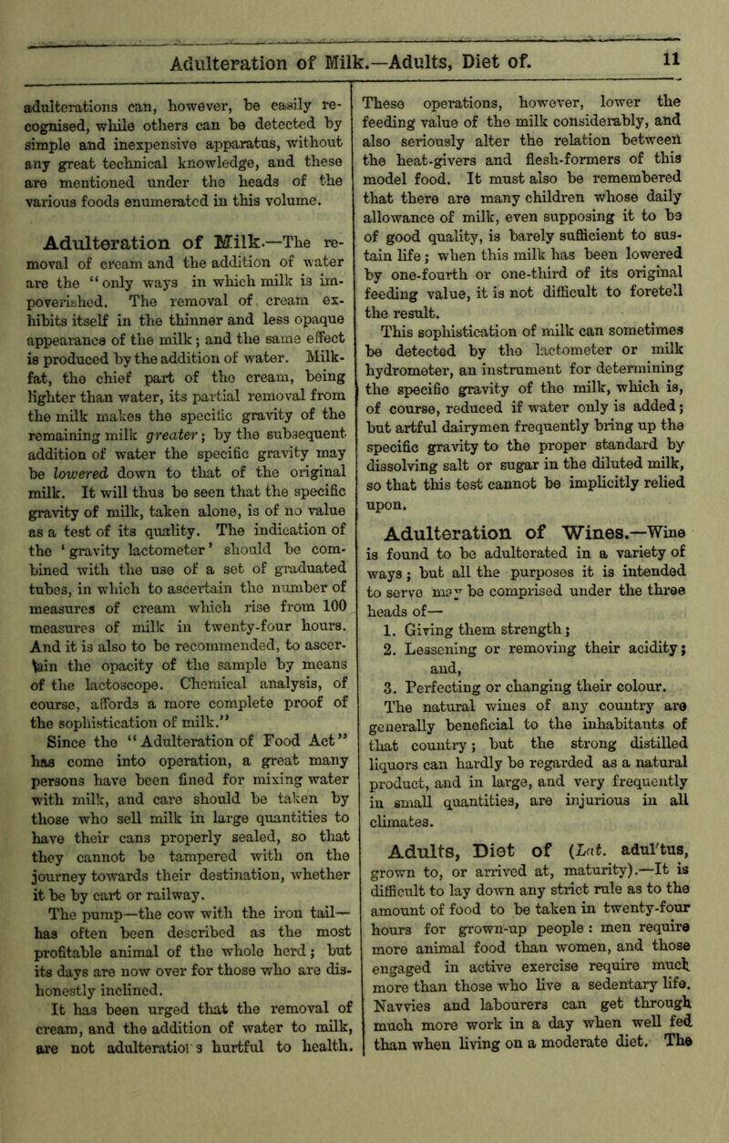 Adulteration of Milk.—Adults, Diet of. adulterations can, however, he easily re- cognised, while others can he detected hy simple and inexpensive apparatus, without any great technical knowledge, and these are mentioned under the heads of the various foods enumerated in this volume. Adulteration of Milk.—The re- moval of cream and the addition of water are the “ only ways in which milk is im- poverished. The removal of cream ex- hibits itself in the thinner and less opaque appearance of the milk; and the same effect is produced by the addition of water. Milk- fat, the chief part of tho cream, being lighter than water, its partial removal from the milk makes the specific gravity of the remaining milk greater; hy the subsequent addition of water the specific gravity may be lowered down to that of the original milk. It will thus he seen that the specific gravity of milk, taken alone, is of no value as a test of its quality. The indication of the ‘ gravity lactometer ’ should he com- bined with the use of a set of giuduated tubes, in which to ascertain the number of measures of cream which rise from 100 measures of milk in twenty-four hours. And it is also to be recommended, to ascer- \ain tho opacity of the sample hy means of the lactoscope. Chemical analysis, of course, affords a more complete proof of the sophistication of milk.” Since tho “ Adultemtion of Food Act” has come into operation, a great many persons have been fined for mixing water with milk, and care should he taken by those who sell milk in large quantities to have their cans properly sealed, so that they cannot he tampered with on the journey towards their destination, whether it he by cart or railway. The pump—the cow with the iron tail— has often been described as the most profitable animal of the whole herd; hut its days are uow over for those who are dis- honestly inclined. It has been urged that the removal of cream, and the addition of water to milk, are not adulteratior 3 hurtful to health. These opemtions, however, lower the feeding value of tho milk considerably, and also seriously alter the relation between the heat-givers and flesh-formers of this model food. It must also be remembered that there are many children whose daily allowance of milk, even supposing it to he of good quality, is barely sufficient to sus- tain life; when this milk has been lowered hy one-fourth or one-third of its original feeding value, it is not difficult to foretell the result. This sophistication of milk can sometimes be detected hy the lactometer or milk hydrometer, an instrument for determining the specific gravity of the milk, which is, of course, reduced if water only is added; hut artful dairymen frequently bring up the specific gravity to the proper standard by dissolving salt or sugar in the diluted milk, so that this test cannot be implicitly relied upon. Adulteration of Wines.—Wine is found to he adulterated in a variety of ways; hut all the purposes it is intended to servo m?y be comprised under the three heads of— 1. Giving them strength; 2. Lessening or removing their acidity; and, 3. Perfecting or changing their colour. The natural wines of any country are generally beneficial to the inhabitants of tliat country; hut the strong distilled liquors can hardly he regarded as a natural product, and in large, and very frequently in small quantities, are injurious in all climates. Adults, Diot of {Lnt. adul'tus, grown to, or arrived at, maturity).—It is difficult to lay do-wn any strict rule as to the amount of food to be taken in twenty-four hours for grown-up people : men require more animal food than women, and those engaged in active exercise require much more than those who live a sedentary life. Navvies and labourers can get through much more work in a day when well fed than when living on a moderate diet. The