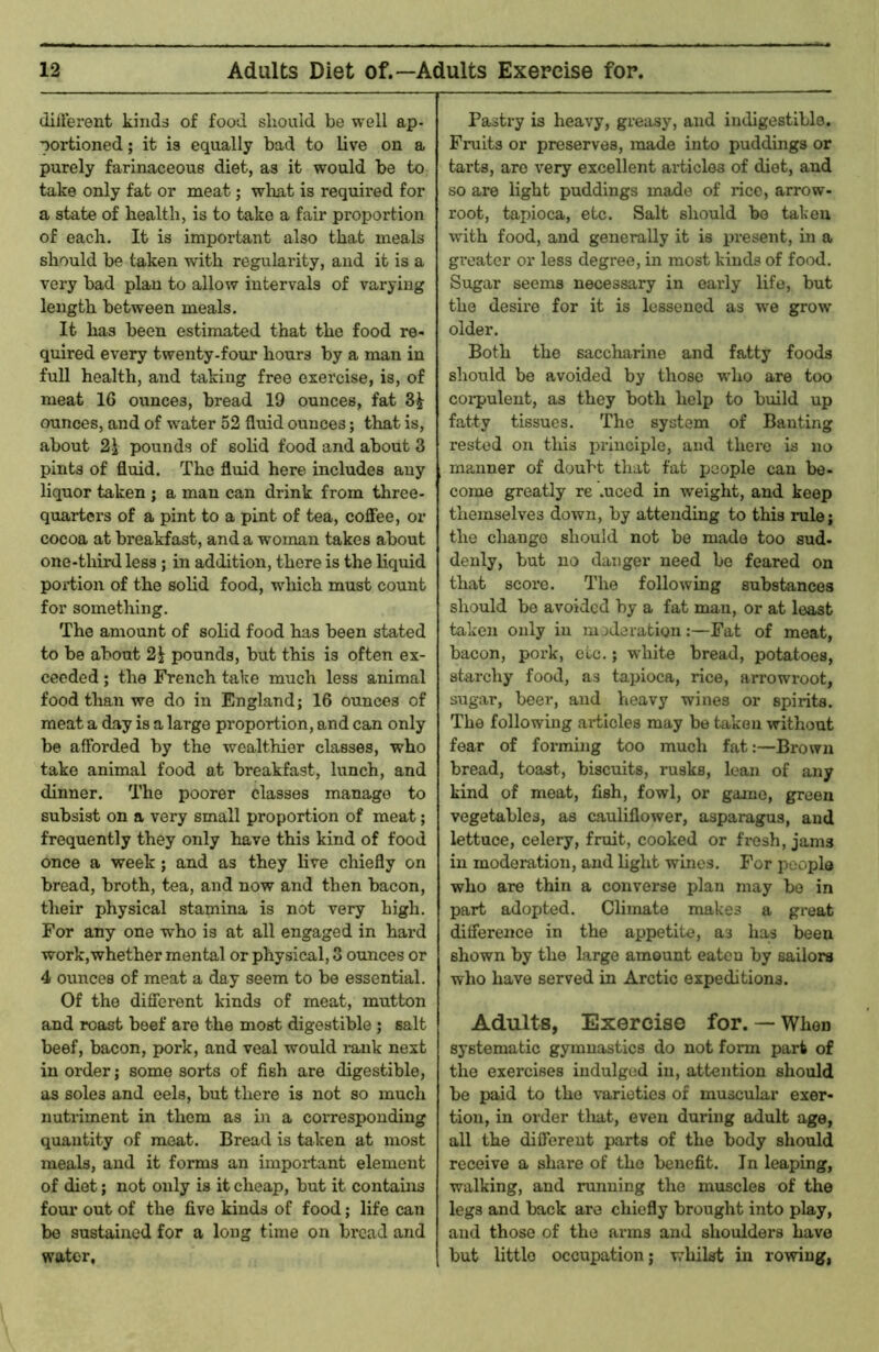 (lillerent kinds of food should be well ap- portioned ; it is equally bad to live on a purely farinaceous diet, as it would be to take only fat or meat; what is required for a state of health, is to take a fair proportion of each. It is important also that meals should be taken with regularity, and it is a very bad plan to allow intervals of varying length between meals. It has been estimated that the food re- quired every twenty-four hours by a man in full health, and taking free exercise, is, of meat 16 ounces, bread 19 ounces, fat 3^ ounces, and of water 52 fluid ounces; that is, about 21 pounds of solid food and about 3 pints of fluid. The fluid here includes any liquor taken j a man can drink from three- quarters of a pint to a pint of tea, coflee, or cocoa at breakfast, and a woman takes about one-third less; in addition, there is the liquid poi-tion of the solid food, which must count for something. The amount of solid food has been stated to be about 21 pounds, but this is often ex- ceeded ; the French take much less animal food than we do in England; 16 ounces of meat a day is a large pi’oportion, and can only be aflbrded by the wealthier classes, who take animal food at breakfast, lunch, and dinner. The poorer classes manage to subsist on a very small proportion of meat; frequently they only have this kind of food once a week; and as they live chiefly on bread, broth, tea, and now and then bacon, their physical stamina is not very high. For any one who is at all engaged in hard work,whether mental or physical, 3 oimces or 4 ounces of meat a day seem to be essential. Of the difierent kinds of meat, mutton and roast beef are the most digestible; salt beef, bacon, pork, and veal would rank next in order; some sorts of fish are digestible, as soles and eels, but there is not so much nutriment in them as i)i a corresponding quantity of meat. Bread is taken at most meals, and it forms an important element of diet; not only is it cheap, but it contains four out of the five kinds of food; life can be sustained for a long time on bread and water. Pastry is heavy, greasy, and indigestible. Fruits or preserves, made into puddings or tarts, are very excellent articles of diet, and so are light puddings made of rice, arrow- root, tapioca, etc. Salt should bo taken with food, and generally it is present, in a gi'oater or less degree, in most kinds of food. Sugar seems necessary in early life, but the desire for it is lessened as we grow older. Both the saccharine and fatty foods should be avoided by those who are too coi-pulent, as they both help to build up fatty tissues. The system of Banting rested on this inlnciple, and there is no manner of doubt that fat people can be- come greatly re .uced in weight, and keep themselves down, by attending to this rule; the change should not be made too sud- denly, but no danger need be feared on that score. The following substances should be avoided by a fat man, or at least taken only in moderation:—Fat of moat, bacon, pork, etc.; white bread, potatoes, starchy food, as tapioca, rice, airowroot, sugar, beer, and heavy wines or spirits. The following articles may be taken without fear of forming too much fat:—Brown bread, toast, biscuits, rusks, lean of any kind of meat, fish, fowl, or game, green vegetables, as cauliflower, asparagus, and lettuce, celery, fruit, cooked or fresh, jams in moderation, and light wines. For people who are thin a converse plan may bo in part adopted. Climate makes a great diflerence in the appetite, as has been shown by the large amount eaten by sailors who have served in Arctic expeditions. Adults, Exercise for. — When systematic gymnastics do not form part of the exercises indulged in, attention should be paid to the varieties of muscular exer- tion, in order tliat, even during adult age, all the different parts of the body should receive a share of the benefit. In leaping, walking, and running the muscles of the legs and back are chiefly brought into play, and those of the arms and shoulders have but little occupation; whilst in rowing,
