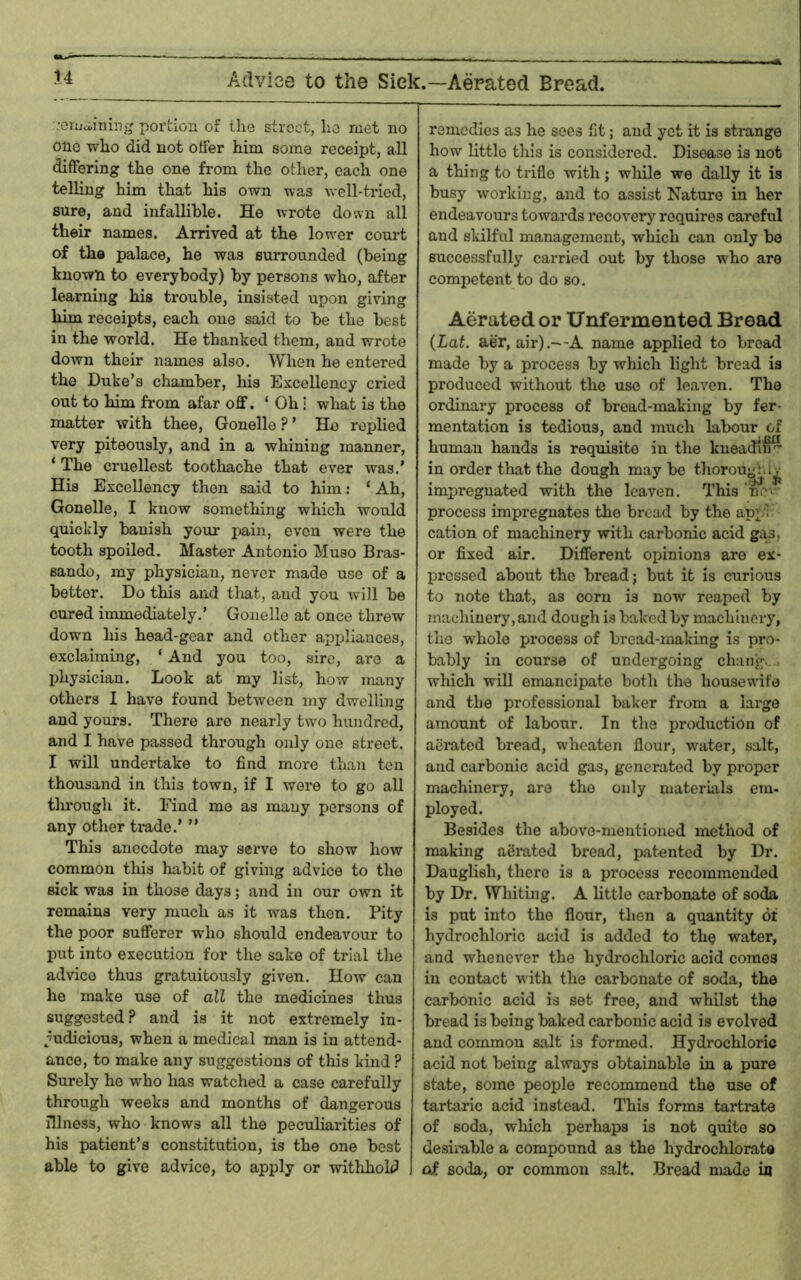 Adviee to the Sick.—Aerated Bread. -•Giijciiiiinj' portion of the street, lie met no one who did not offer him some receipt, all differing the one from the other, each one telhng him that his own was well-tried, sure, and infallible. He wrote doivn all their names. Arrived at the lower court of the palace, he was surrounded (being known to everybody) by persons who, after learning his trouble, insisted upon giving him receipts, each one said to be the best in the world. He thanked them, and wrote down their names also. When he entered the Duke’s chamber, his Excellency cried out to him from afar off. ‘ Oh i what is the matter with thee, Gonelle ? ’ He rephed very piteously, and in a whining manner, ‘ The cruellest tootliache that ever was.’ His Excellency then said to him; ‘ Ah, Gonelle, I know something which would quickly banish your pain, even were the tooth spoiled. Master Antonio Muso Bras- sando, my physician, never made use of a better. Do this and that, and you will be cured immediately.’ Gonelle at once threw down his head-gear and other appliances, exclaiming, ‘ And you too, sire, are a physician. Look at my list, how many others I have found between my dwelling and yours. There are nearly two hundred, and I have passed through only one street. I will undertake to find more than ten thousand in this town, if I were to go all through it. Find me as many persons of any other trade.’ ” This anecdote may serve to show how common this habit of giving advice to the sick was in those days; and in our own it remains very much as it was then. Pity the poor sufferer who should endeavour to put into execution for the sake of trial the advice thus gratuitously given. How can he make use of all the medicines thus suggested? and is it not extremely in- judicious, when a medical man is in attend- ance, to make any suggestions of this kind ? Surely he who has watched a case carefully through weeks and months of dangerous illness, who knows all the peculiarities of his patient’s constitution, is the one best able to give advice, to apply or withhold remedies as he sees fit; and yet it is sti-ange how httle this is considered. Disease is not a thing to trifle with; wliile we dally it is busy working, and to assist Nature in her endeavours towards recovery requires careful and skilful management, which can only be successfully carried out by those who are competent to do so. Aerated or Unfermented Bread {Lat. aer, air).—A name applied to bread made by a process by which light bread is produced without the use of leaven. The ordinary process of bread-making by fer- mentation is tedious, and much labour of human hands is requisite in the kneadin^ in order tliat the dough may be tliorou^ii^ impregnated with the leaven. This 'ne-v process impregnates the broad by the appl cation of machinery with carbonic acid giis, or fixed air. Different opinions are ex- pressed about the bread; but it is curious to note that, as corn is now reaped by machinery, and dough is baked by machinery, the whole process of bread-making is pro- bably in course of undergoing cluing..o which will emancipate both the housewife and the professional baker from a large amount of labour. In the production of aeiuted bread, wheaten flour, water, salt, and carbonic acid gas, generated by proper machinery, are the only materials em- ployed. Besides the above-mentioned method of making aerated bread, patented by Dr. Dauglish, there is a process recommended by Dr. Whithig. A little carbonate of soda is put into the flour, then a quantity 6t hydrochloric acid is added to the water, and whenever the hydrochloric acid comes in contact with the carbonate of soda, the carbonic acid is set free, and whilst the bread is being baked carbonic acid is evolved and common salt is formed. Hydrochloric acid not being always obtainable in a pure state, some people recommend the use of tartaric acid instead. This forms tartrate of soda, which perhaps is not quite so desirable a compound as the hydrochlorate oi soda, or common salt. Bread made ia
