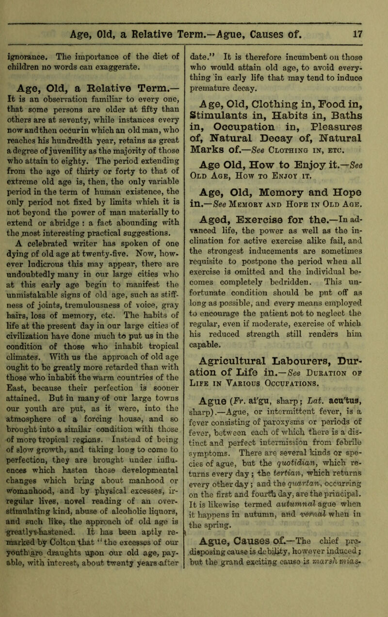 ignorance. The impoi-tance of the diet of children no words can exaggerate. Age, Old, a Kelative Term.— It is an observation familiar to every one, that some persons are older at fifty than others are at seventy, while instances every now and then occurin which an old man, who reaches his hundredth year, retains as great a degree of juvenility as the majority of those who attain to eighty. The period extending from the age of thirty or forty to that of extreme old age is, then, the only variable period in the term of human existence, the only period not fixed by limits which it is not beyond the power of man materially to extend or abridge : a fact abounding with the piost interesting practical suggestions. A celebrated writer has spoken of one dying of old age at twenty-five. Now, how* ever ludicrous this may appear, there are undoubtedly many in our large cities who at this early age begin to manifest the unmistakable signs of old age, such as stiff- ness of joints, tremulousness of voice, gray hairs, loss of memory, etc. The habits of life at the present day in our large cities of civilization have done much to put us in the condition of those who inhabit tropical climates. With us the approach of old age ought to be greatly more retarded than with those who inhabit the warm countries of the East, because their perfection is sooner attained. But in many of our large towns our youth are ijut, as it were, into the atmosphere of a forcing house, and so brought into a similar condition with those of more tropical regions. Instead of being of slow growth, and taking long to come to perfection, they are brought under influ- ences which hasten those developmental changes which bring about manhood or womanhood, and by physical excesses, ir- regular lives, novel reading of an over- stimulating kind, abuse of alcoholic liquors, and such like, the approach of old age is greatly^hastened. It has been aptly re- marked by Colton that “the excesses of our youth\are draughts upon our old age, pay- able, with interest, about twenty years n-fter date.” It is therefore incumbent on those who would attain old age, to avoid every- thing in early life that may tend to induce premature decay. Age, Old, Clothing in. Food in. Stimulants in. Habits in. Baths in. Occupation in. Pleasures of. Natural Decay of. Natural Marks of.—See CLoraiNG in, etc. Age Old, How to Enjoy it—See Old Age, How to Enjoy it. Age, Old, Memory and Hope in.—See Memory and Hope in Old Age. Aged, Exercise for the.—In ad- vanced life, the power as well as the in- clination for active exercise alike fail, and the strongest inducements are sometimes requisite to postpone the period when all exercise is omitted and the individual be- comes completely bedridden. This un- fortunate condition should be put off as long as possible, and every means employed to encourage the patient not to neglect the regular, even if modex’ate, exercise of which his reduced strength still renders him capable. Agricultural Labourers, Dur- ation of Life in.—Duration of Life in Various Occupations. Ague (Er. ai'gu, sharp; Lat. acu'tus, sliarp).—Ague, or intermittent fever, is a fever consisting of paroxysms or periods of fever, between each of wliich there is a dis- tinct and perfect intermission from febrile symptoms. There are several kinds or spe- cies of ague, but the quotidian, which re- turns every day; the tertian, which returns every other day; and the quartan, occurring on the first and fourtSa day, are the principal. It is likewise termed autumnal ague when it happens in autumn, and vernal when in the spring. Ague, Causes of.—The chief pre- disposing cause is debility, however induced; but the grand exciting cause is rnarshmia&-
