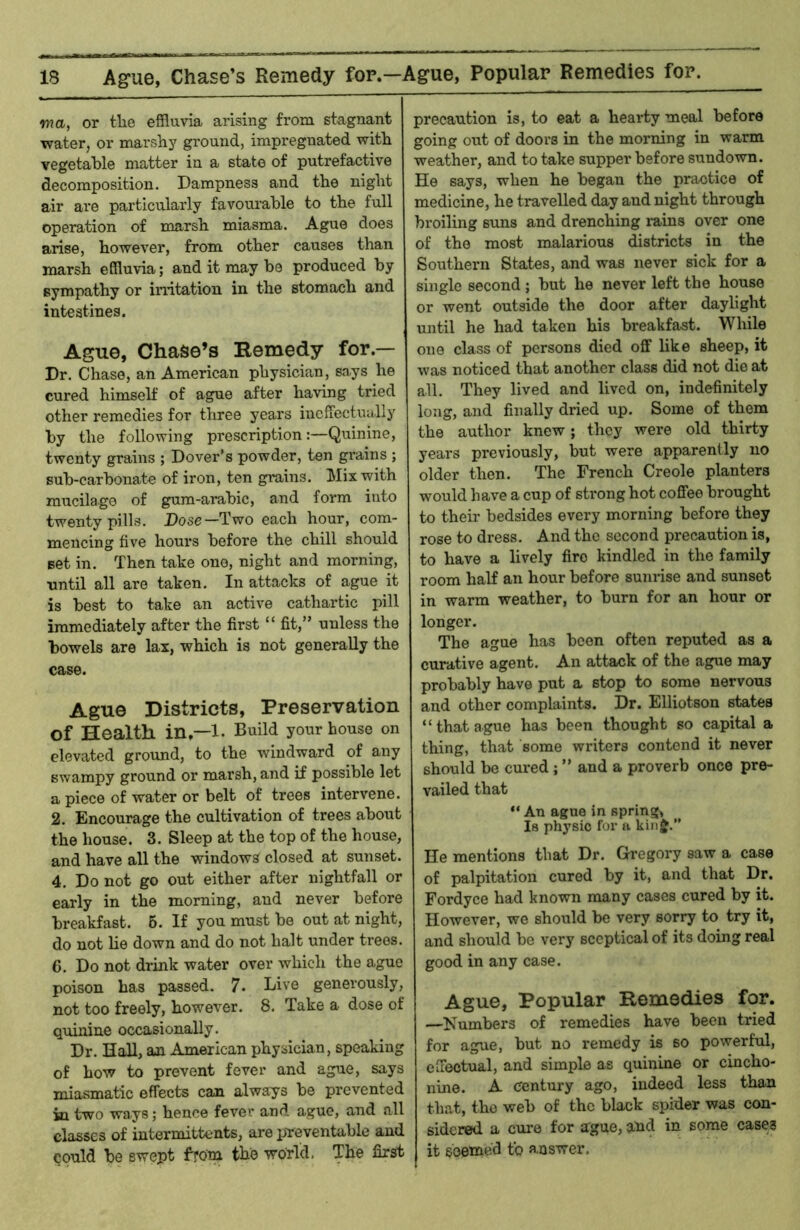 wa, or the effluvia arising from stagnant water, or marshy ground, impregnated with vegetable matter in a state of putrefactive decomposition. Dampness and the night air are particularly favomable to the full operation of marsh miasma. Ague does arise, however, from other causes than marsh effluvia; and it may be produced by sympathy or irritation in the stomach and intestines. Ague, Chase’s Remedy for.— Dr. Chase, an American physician, says he cured himself of ague after having tried other remedies for tliree years inefiectually by the following prescription:—Quinine, twenty grains ; Dover’s powder, ten grains ; sub-carbonate of iron, ten grains. Mix with mucilage of gum-arabic, and form into twenty pills. Dose—Two each hour, com- mencing five hours before the chill should set in. Then take one, night and morning, until all are taken. In attacks of ague it is best to take an active cathartic pill immediately after the first “ fit,” unless the bowels are lax, which is not generally the case. Ague Districts, Preservation of Health in,—l. Build your house on elevated ground, to the windward of any swampy ground or marsh, and if possible let a piece of water or belt of trees intervene. 2. Encourage the cultivation of trees about the house. 3. Sleep at the top of the house, and have all the windows closed at sunset. 4. Do not go out either after nightfall or early in the morning, and never before breakfast. 6. If you must be out at night, do not lie down and do not halt under trees. 6. Do not drink water over which the ague poison has passed. 7. Dive generously, not too freely, however. 8. Take a dose of quinine occasionally. Dr. HaU, an American physician, speaking of how to prevent fever and ague, says miasmatic effects can always be prevented in two ways; hence fever and ague, and all classes of intermittents, are preventable and could be swept from the world. The first precaution is, to eat a hearty meal before going out of doors in the morning in warm weather, and to take supper before sundown. He says, when he began the practice of medicine, he travelled day and night through broiling suns and drenching mins over one of the most malarious districts in the Southern States, and was never sick for a single second ; but he never left the house or went outside the door after dayhght until he had taken his breakfast. While one class of persons died off like sheep, it was noticed that another class did not die at all. They lived and lived on, indefinitely long, and finally dried up. Some of them the author knew; they were old thirty years previously, but were apparently no older then. The French Creole planters would have a cup of sti'ong hot coffee brought to their bedsides every morning before they rose to dress. And the second precaution is, to have a lively fire kindled in the family room half an hour before sunrise and sunset in warm weather, to burn for an hour or longer. The ague has been often reputed as a curative agent. An attack of the ague may probably have put a stop to some nervous and other complaints. Dr. Elliotson states “that ague has been thought so capital a thing, that some writers contend it never should be cured ; ” and a proverb once pre- vailed that “ An ague in spring, Is physio for a kinj.” He mentions that Dr. Gregory saw a case of palpitation cured by it, and that Dr. Fordyce had known many cases cured by it. However, we should be very sorry to try it, and should be very sceptical of its doing real good in any case. Ague, Popular Remedies for. —Numbers of remedies have been tried for ague, but no remedy is so powerful, effectual, and simple as quinine or cincho- nine. A century ago, indeed less than that, the web of the black spider was con- sidered a cure for ague, atid in some cases it seemed to answer.