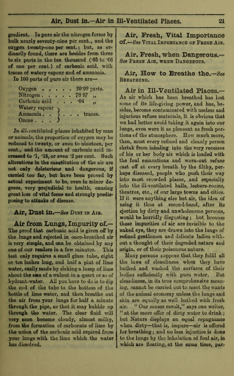 gredient. In pure air tlie nitrogen forms by bulk nearly seventy-nine per cent., and the oxygen twenty-one per cent.; bnt, as or- dinarily found, there are besides from three to six parts in the tea thousand (‘03 to 'C6 of one per cent.) of carbonic acid, with traces of watery vapour and of ammonia. In 100 parts of pure air there are— Oxygen 20'99 parts. Nitrogen 78 97 ,, Carbonic acid ... ‘04 „ Watery vapour Ammonia. . C . . . traces. Ozone ... 3 In ill-ventilated places inhabited by man or auimfUs, the proportion of oxygen may be reduced to twenty, or even to nineteen, per cent., and the amount of carbonic acid in- creased to ’1, *16, or even *2 per cent. Such alterations in the coBstatutiou of the air are not only deleterious and dangerous, if carried too far, but have been proved by actual experiment to be, even in minor de- grees, very prejudicial to health, causing great loss of vital force and strongly predis- posing to attacks of disease. Air, Dust in.—(Sec Dust in Air. Air from Lungs, Impurity of.— The proof that carbonic acid is given off by the lungs and rejected in once-breathed air is very simple, and can be obtained by any one of our readers in a few minutes. This test only requires a small glass tube, eight or ten inches long, and half a pint of lime water, easily made by slaking a lump of lime about the siee of a walnut in a quai-t or so of hydrant-water. All you have to do is to dip the end of the tube to the bottom of the bottle of lime water, and then breathe out the air from your lungs for half a minute through the pipe, so that it may bubble up through the water. The clear fluid will very soon become cloudy, almost milky, from Ihe formation of carbonate of lime by the union of the carbonic acid expired from your lungs with the lime which the water has dissolved. Air, Fresh, Vital Importance of.—(See Vital Impobtance op Fresh Air. Air, Fresh, when Dangerous.— See Fresh Air, when Dangerous. Air, How to Breathe the.—(See Breathing. Air in 111-Ventilated Places.— As air which has been breathed has lost some of its life-giving power, and has, be- sides, become contaminated with useless and injurious refuse materials, it is obvious that we bad better avoid taking it again into our limgs, even were it as pleasant as fresh por- tions of the atmosphere. How much more, then, must every refined and cleanly person shrink from inhaling into the very recesses of bis or her body air which is loaded with the foul emanations and worn-out refuse cast off at every breath by the filthy, per- haps diseased, people who push their way into most crowded places, and especially into the ill-ventilated halls, lecture-rooms, theatres, etc., of our large towns and cities. If it were anything else but air, the idea of using it thus at second-hand, after its ejection by dirty and unwholesome persons, would be horridly disgusting; but because these impurities of air are invisible to the naked eye, they are drawn into the lungs of refined gentlemen and delicate ladies wdtli- ont a thought of their degraded nature and origin, or of their poisonous nature. Many persons suppose that they fulfil all the laws of clea/uliness when they have bathed and washed the surfaces of their bodies sufficiently with pure water. But cleanliness, in its true comprehensive mean- ing, cannot be carried out to meet the wants of the animal economy unless the lungs and skin are equally as well bathed with fresh air. “ Our senses revolt,” says one writer, “ at the mere offer of dirty water to drink ; but Nature displays an equal repugnance when dirty—that is, impure—air is offered for breathing; and no less injustice is done to the lungs by the inhalation of foul air, in which are floating, at the same time, par-