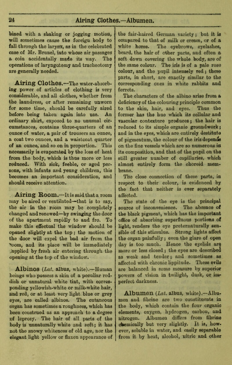bined with a sbaking or jogging motion, will sometimes cause the foreign body to fall through the larynx, as in the celebrated case of Mr. Brunei, into whose air passages a coin accidentally made its way. The operations of laryngotomy and tracheotomy are generally needed. Airing Clothes.—The water-absorb. ing power of articles of clothing is very considerable, and all clothes, whether from the laundress, or after remaining unworn for some time, should be carefully aired before being taken again into use. An ordinary shirt, exposed to no unusual cir- cumstances, contains three-quarters of an ounce of water, a pair of trousers an ounce, a coat two ounces, and a waistcoat quarter of an ounce, and so on in proportion. This necessarily is evaporated by the loss of heat from the body, which is thus more or less reduced. With sick, feeble, or aged pei-- sons, with infants and young children, this becomes an important consideration, and should receive attention. Airing Room.—It is said that a room may be aired or ventilated-^that is to say, the air in the room may he completely changed and renewed—by swinging the door of the apartment rapidly to and fro. To make this effectual the window should be opened slightly at the top ,* the motion of the door will expel the had air from the toom, and its place will be immediately Supplied by fresh air entering through the opening at the top of the window. Albinos {Lat, albus, white).—Human beings who possess a skin of a peculiar red- dish or unnatural white tint, with corres- ponding yellowish-white or milk-white hair, and red, or at least very light blue or grey eyes, are called albinos. The cutaneous organ has sometimes a roughness, which has been construed as an approach to a degree of leprosy. The hair of all parts of the body is unnaturally white and soft; it has not the snowy whiteness of old age, nor the elegant light yellow or flaxen appearance of the fair-haired German variety; but it is compared to that of milk or cream, or of a white horse. The eyebrows, eyelashes, beard, the hair of other parts, and often a soft down covering the whole body, are of the same colour. The iris is of a pale rose colour, and the pupil inteusely red; these parts, in short, are exactly similar to the corresponding ones in white rabbits and ferrets. The characters of the albino arise from a deficiency of the colouring principle common to the skin, hair, and eyes. Thus the former has the hue w'hich its oellnlar and vascular contexture produces j the hair is reduced to its simple organic groundwork; and in the eyes, which are entirely destitute of pigmentum, the colour of the iris depencis on the fine vessels which are so numerous in its composition, and that of the pupil on the still greater number of capillaries, which almost entirely form the choroid mem- brane. The close connection of these parts, in respect to their colour, is evidenced by the fact that neither is ever separately affected. The state of the eye is the principal source of inconvenience. The absence of the black pigment, which has the important office of absorbing superfluous portions of light, renders the eye preternaturally sen- sible of this stimulus. Strong lights affect the organ painfully; even the glare of open day is too much. Hence the eyelids ar^ more or less closed ; the eyes are described as weak and tender; and sometimes as affected with chronic lippitude. These evils are balanced in some measure by superior pow’ers of vision in twilight, dusk, or im- perfect darkness. Albumen {Lat, albus, white).—Albu- men and fibrine are two constituents in the body, which contain the four organic elements, oxygen, hydrogen, carbon, and nitrogen. Albumen differs from fibrine comically but very slightly. It is, how- ever, soluble in water, and easily separable from it by heat, alcohol, nitric and other