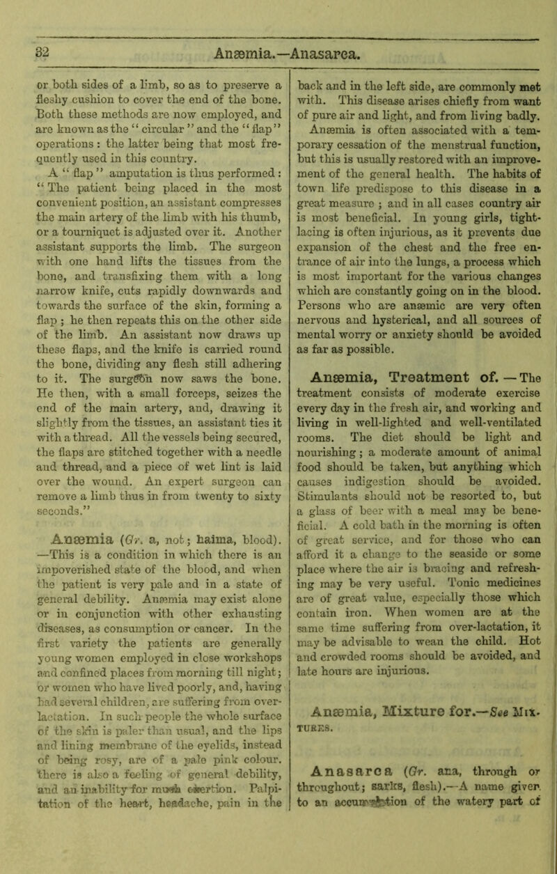 or botli sides of a binb, so as to preserve a flesliy cushion to cover the end of the bone. Both these methods are now employed, and are known as the “ circular ” and the “ flap” operations : the latter being that most fre- quently used in this country. A “ flap ” amputation is thus performed : “ The patient being placed in the most convenient position, an assistant compresses the main artery of the limb with his thumb, or a tourniquet is adjusted over it. Another assistant supports the limb. The surgeon with one hand lifts the tissues from the bone, and transfixing them with a long narrow knite, cuts rapidly downwards and towards the surface of the skin, foi-ming a flap ; he then repeats this on the other side of the limb. An assistant now draws up these flaps, and the knife is carried round the bone, dividing any flesh still adhering to it. The surgffbh now saws the bone. He then, with a small forceps, seizes the end of the main artery, and, drawing it slightly from the tissues, an assistant ties it with a thread. All the vessels being secured, the flaps are stitched together with a needle and thread, and a piece of wet lint is laid over the wound. An expert surgeon can remove a limb thus jn from twenty to sixty seconds.” Anaemia {Gr. a, not; haima, blood). —This is a condition in which there is an impoverished state of the blood, and when the patient is very pale and in a state of general debility. Ancemia may exist alone or in conjunction with other exhausting diseases, as consumption or cancer. In the first variety the patients are generally young women employed in close workshops and confined places from morning till night; or women who have lived poorly, and, having had several children, are suffering from over- lactation. In such people the whole surface of the skin is paler than usual, and the lips and lining membrane of the eyelids, instead of being rosy, are of a irnlo pink colour, there is also a feeling of general debility, and an inability for mwh eiertion. Palpi- tation of the heart, headache, pain in tlie back and in the left side, are commonly met ■svith. This disease arises chiefly from want of pure air and light, and from living badly. Anaemia is often associated with a tem- porary cessation of the menstrual function, but this is usually restored with an improve- ment of the general health. The habits of town life predispose to this disease in a great measure ; and in all cases country air is most beneficial. In young girls, tight- lacing is often injurious, as it prevents due expansion of the chest and the free en- trance of air into the lungs, a process which is most important for the various changes which are constantly going on in the blood. Persons who are anaemic are very often nervous and hysterical, and all sources of mental worry or anxiety should be avoided as far as possible. Anaemia, Treatment of. — The treatment consists of moderate exercise every day in the fresh air, and working and living in well-lighted and well-ventilated rooms. The diet should be light and nourishing; a moderate amount of animal food should be taken, but anything which causes indigestion should be avoided. Stimulants should not be resorted to, but a glass of beer with a meal may bo bene- ficial. A cold bath in the morning is often of great service, and for those who can afford it a cliange to the seaside or some place where the air is biacing and refresh- ing may be very useful. Tonic medicines are of great value, especially those which contain iron. When women are at the same time suffering from over-lactation, it may be advisable to wean the child. Hot and crowded rooms should be avoided, and late hours are injurious. Ansemia, Mixture for.—ilix- TURKS. Anasarca {Or. ana, through or throughout; Barks, flesh).—A name giver, to an accuiT'j^tion of the watery part of