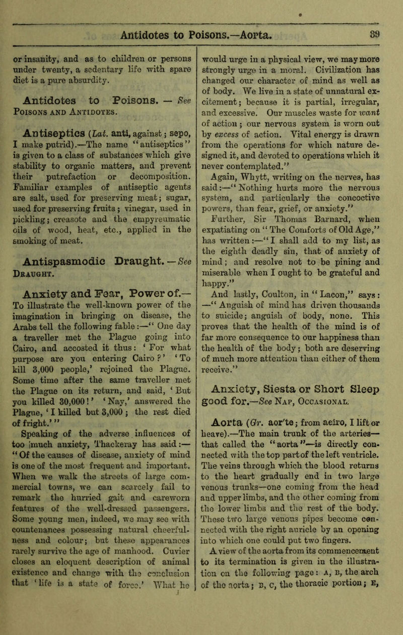 or insanity, and as to children or persons under twenty, a sedentary life with spare diet is a pure absurdity. Antidotes to Poisons. — Poisons and Antidotes. Antiseptics (Laf. anti, against; sepo, I make putrid).—The name “antiseptics” is given to a class of substances which give stability to organic matters, and prevent their putrefaction or decomposition. Familiar examples of antiseptic agents are salt, used for preserving meat; sugar, used for presei'ving fruits ; vinegar, used in pickling; creasote and the empyreumatic oils of wood, heat, etc., applied in the smoking of meat. Antispasmodie Draught. — See Draught. Anxiety and Pear, Power of.— To illustrate the well-known power of the imagination in bringing on disease, the Arabs tell the following fable:—“ One day a traveller met the Plague going into Cairo, and accosted it thus: ‘ For what purpose are you entering Cairo ?’ ‘To kill 3,000 people,’ rejoined the Plague. Some time after the same traveller met the Plague on its return, and said, ‘ But you killed 30,000! ’ ‘ Nay,’ answered the Plague, ‘ I killed but 3,000 ; the rest died of fright.’ ” Speaking of the adverse influences of too Imuch anxiety, Thackeray has said:— “ Of the causes of disease, anxiety of mind is one of the most frequent and important. When we walk the streets of large com- mercial towns, we can scarcely fail to remark the burned gait and careworn features of the well-dressed passengers. Some young men, indeed, we may see with countenances possessing natural cheerful- ness and colour; but these appeai-ances rarely survive the age of manhood. Cuvier closes an eloquent description of animal existence and change with the conclusion that ‘ life is a state of force.’ What ho would urge in a physical view, we may more strongly urge in a moral. Civilization has changed our character of mind as well as of body. We live in a state of unnatural ex- citement; because it is partial, irregular, and excessive. Our muscles waste for want of action ; our nervous system is worn out by excess of action. Vital energy is drawn from the operations for which nature de- signed it, and devoted to operations which it never contemplated.” Again, Whytt, writing on the nerves, has said;—“Nothing hurts more the nervous system, and particularly the concoctive powers, than fear, grief, or anxiety.” Further, Sir Thomas Barnard, when expatiating on “ The Comforts of Old Age,” has written:—“I shall add to my list, as the eighth deadly sin, that of anxiety of mind ; and resolve not to be pining and miserable when I ought to be grateful and happy.” And lastly, Coulton, in “ Lacon,” says: —“ Anguish of mind has driven thousands to suicide; anguish of body, none. This proves that the health of the mind is of far more consequence to our happiness than the health of the body; both are deserving of much more attention than either of them receive.” Anxiety, Siesta or Short Sleep good for.—/See Nap, Occasional, Aorta {Qr. aor'te; from aeiro, I lift or heave).—The main trunk of the arteries— that called the “aorta”—is directly con- nected with the top partof the left ventricle. The veins through which the blood returns to the heart gradually end in two large venous trunks—one coming from the head and upper limbs, and the other coming from the lower limbs and the rest of the body. These two large venous pipes become cen- nected with the right auricle by an opening into which one could put two fingers. A view of the aorta from its comraencera.ent to its termination is given in the illustra- tion on the following page : A, D, the arch of the aorta; b, c, the thoracic portion; e,