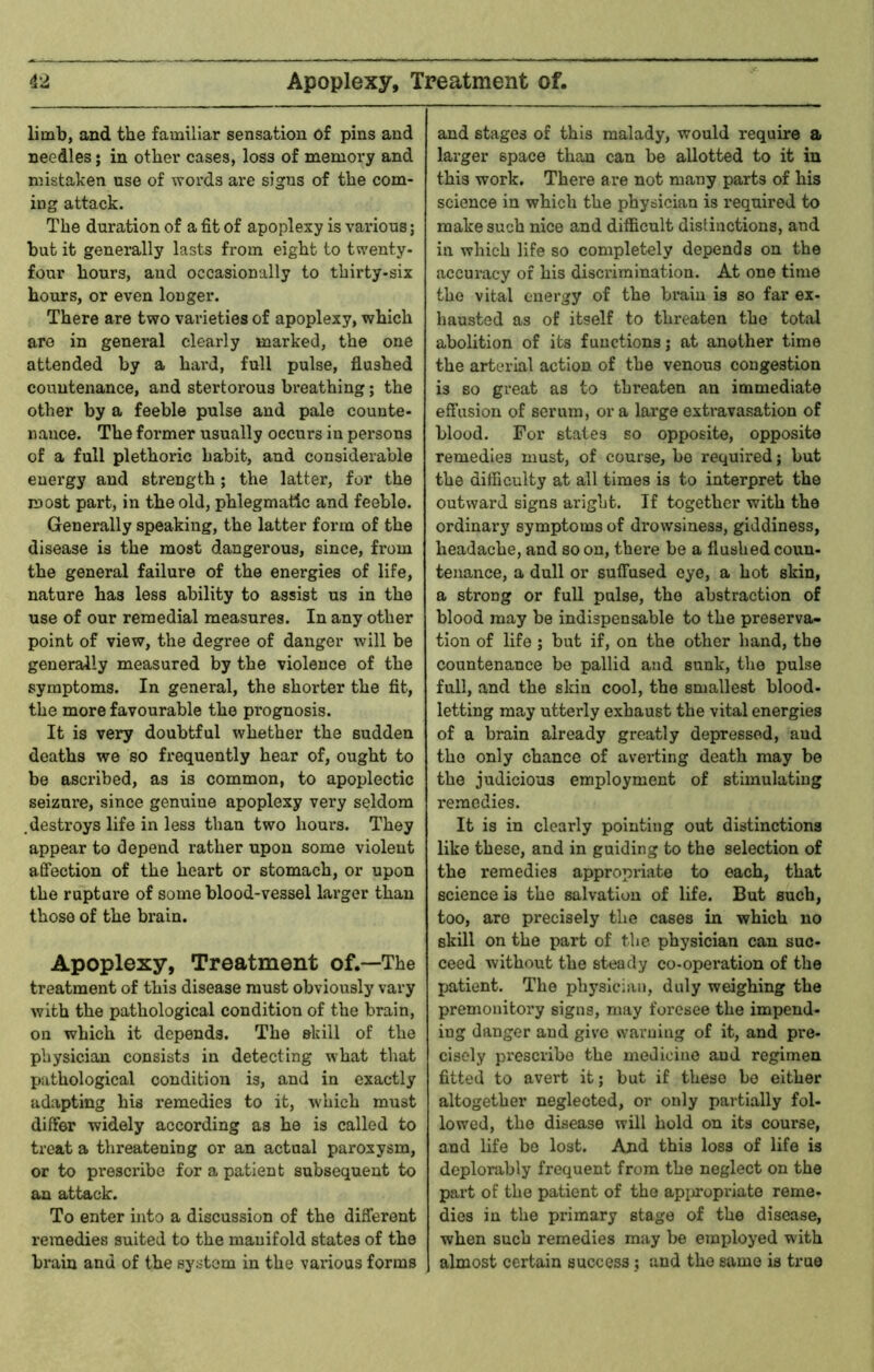 limb, and the familiar sensation of pins and needles; in other cases, loss of memory and mistaken use of words are signs of the com- ing attack. The duration of a fit of apoplexy is various; but it generally lasts from eight to tsventy- four hours, and occasionally to thirty-six hours, or even longer. There are two varieties of apoplexy, which are in general clearly marked, the one attended by a hard, full pulse, flushed countenance, and stertorous breathing; the other by a feeble pulse and pale counte- nance. The former usually occurs in persons of a full plethoric habit, and considerable energy and strength; the latter, for the most part, in the old, phlegmatic and feeble. Generally speaking, the latter form of the disease is the most dangerous, since, from the general failure of the energies of life, nature has less ability to assist us in the use of our remedial measures. In any other point of view, the degree of danger will be generally measured by the violence of the symptoms. In general, the shorter the flt, the more favourable the prognosis. It is very doubtful whether the sudden deaths we so frequently hear of, ought to be ascribed, as is common, to apoplectic seizure, since genuine apoplexy very seldom .destroys life in less than two hours. They appear to depend rather upon some violent affection of the heart or stomach, or upon the rupture of some blood-vessel lai’ger than those of the brain. Apoplexy, Treatment of.—The treatment of this disease must obviously vary with the pathological condition of the brain, on which it depends. The skill of the physician consists in detecting what that pathological condition is, and in exactly adapting his remedies to it, which must differ widely according as he is called to treat a threatening or an actual paroxysm, or to prescribe for a patient subsequent to an attack. To enter into a discussion of the different remedies suited to the manifold states of the brain and of the system in the various forms and stages of this malady, would require a larger space than can be allotted to it in this work. There are not many parts of his science in which the physician is required to make such nice and difficult distinctions, and in which life so completely depends on the accuracy of his disci'imination. At one time the vital energy of the brain is so far ex- hausted as of itself to threaten the total abolition of its functions; at another time the arterial action of the venous congestion is so great as to threaten an immediate effusion of serum, or a large extravasation of blood. For states so opposite, opposite remedies must, of course, be required; but the difficulty at all times is to interpret the outward signs aright. If together with the ordinary symptoms of drowsiness, giddiness, headache, and so on, there be a flushed conn- tenance, a dull or suffused eye, a hot skin, a strong or full pulse, the abstraction of blood may be indispensable to the preserva- tion of life ; but if, on the other hand, the countenance be pallid and sunk, the pulse full, and the skin cool, the smallest blood- letting may utterly exhaust the vital energies of a brain already greatly depressed, and the only chance of avei-ting death may be the judicious employment of stimulating remedies. It is in clearly pointing out distinctions like these, and in guiding to the selection of the remedies appropriate to each, that science is the salvation of life. But such, too, are precisely the cases in which no skill on the part of the physician can suc- ceed without the steady co-operation of the patient. The physician, duly weighing the premonitory signs, may foresee the impend- ing danger and give warning of it, and pre- cisely prescribe the medicine and regimen fitted to avert it; but if these bo either altogether neglected, or only partially fol- lowed, the disease will hold on its course, and life bo lost. And this loss of life is deplorably frequent from the neglect on the part of the patient of the apijropriate reme- dies in the primary stage of the disease, when such remedies may be employed wdth almost certain success ; and the same is true