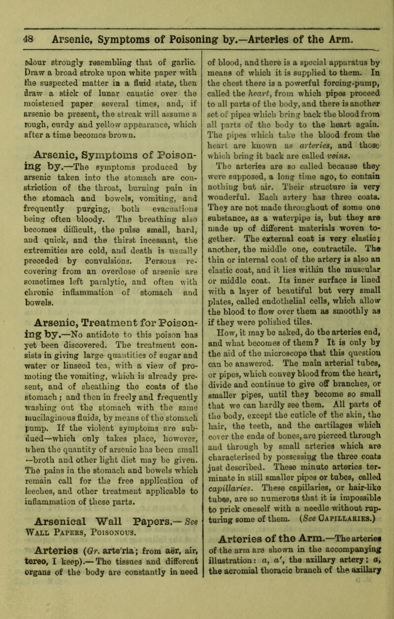 odour strougly resembling that of garlic. Draw a broad stroke upon white paper with the suspected matter ia a fluid state, then draw a stick of lunar caustic over the moistened paper several times, and, if arsenic be present, the streak will assume a rough, curdy and yellow appearance, which after a time becomes brown. Arsenic, Symptoms of Poison- ing by.—The symptoms produced by arsenic taken into the stomach are con- striction of the throat, burning pain in the stomach and bowels, vomiting, and fi’Cquently purging, both evacuations being often bloody. The breathing also becomes difficult, the pulse small, hard, and quick, and the thirst incessant, the extremities are cold, and death is usually preceded by convulsions. Persons re- covering from an overdose of arsenic are sometimes left paralytic, and often with chronic inflammation of stomach and bowels. Arsenic, Treatment for Poison- ing by,—No antidote to this poison has yet been discovered. The treatment con- sists in giving large quantities of sugar and water or linseed tea, with a view of pro- moting the vomiting, which is already pre- sent, and of sheathing the coats of the stomach ; and then in freely and frequently washing out the stomach with the same mucilaginous fluids, by means of the stomach pump. If the violent symptoms are sub- dued—which only takes place, however, tvhen the quantity of arsenic has been small —broth and other light diet may be given. The pains in the stomach and bowels which remain call for the free application of leeches, and other treatment applicable to inflammation of these parts. Arsenical Wall Papers.—/See Wall Papers, Poisonous. Arteries (Qr. arte'ria; from aer, air, tereo, I keep).— The tissues and different organs of the body are constantly in need of blood, and there is a special apparatus by means of which it is supplied to them. In the chest there is a powerful forcing-pump, called the heart, from which pipes proceed to all parts of the body, and there is another set of pipes which bring back the blood from all parts of the body to the heart again. The pipes which take the blood from the heart are known as arteries, and those which bring it back are called veins. The arteries are so called because they were supposed, a long time ago, to contain nothing but air. Their structure is very wonderful. Each artery has three coats. They are not made throughout of some one substance, as a waterpipe is, but they are made up of different materials woven to- gether. The external coat is very elastic j another, the middle one, contractile. The thin or internal coat of the artery is also an elastic coat, and it lies within the muscular or middle coat. Its inner surface is lined with a layer of beautiful bat very small plates, called endothelial cells, which allow the blood to flow over them as smoothly as if they were polished tiles. How, it may be asked, do the arteries end, and what becomes of them? It is only by the aid of the microscope that this question can be answered. The main arterial tubes, or pipes, which convey blood from the heart, divide and continue to give off branches, or smaller pipes, until they become so small that we can hardly see them. All parts of the body, except the cuticle of the skin, the hair, the teeth, and the cartilages which cover the ends of bones, are pierced through and through by small arteries which are characterised by possessing the three coats just described. These minute arteries ter- minate in still smaller pipes or tubes, called capillaries. These capillaries, or hair-like tubes, are so numerous that it is impossible to prick oneself with a needle without rup- tuidug some of them. {See Capillaries.) Arteries of the Arm.—The arteries of the arm are shown in the accompanying illustration: a, a', the axillary artery; a, the acromial thoracic branch of the axillary