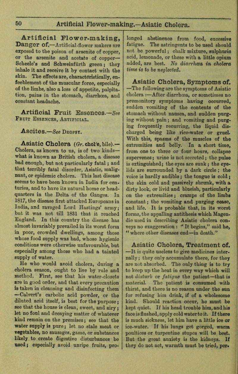 Aptifieial Flower-making*.—Asiatic Cholera. Artificial Flower-making, Danger of.—Artificial-flower makers are exposed to the poison of arsenite of copper, or the arsenite and acetate of copper— Scheele’s and Schweinfiirth green; they inhale it and receive it by contact with the skin. The effects are, characteristically, en- feeblement of the muscular force, especially of the limbs, also a loss of appetite, palpita- tion, pains in the stomach, diarrhoea, and constant headache. Artificial Fruit Essences.—/See Fruit Essences, Artificial. Ascites.—See Dropsy. Asiatic Cholera (Gr. chore, bile).— Cholera, as known to us, is of two kinds— what is known as British cholera, a disease bad enough, but not particularly fatal; and that terribly fatal disorder, Asiatic, malig- nant, or epidemic cholera. This last disease seems to have been known in India for cen- turies, and to have its natural home or head- quarters in the Delta of the Ganges. In 1817, the disease first attacked Europeans in India, and ravnged Lord Hastings’ army ; but it was not till 1831 that it reached England. In this country the disease has almost invariably prevailed in its worst form in poor, crowded dwellings, among those whose food supply was bad, whose hygienic conditions were otherwise unfavourable, but especially among those who had a tainted supply of water. He who would avoid cholera, during a cholera season, ought to live by rule and method. First, see that his water-closets are in good order, and that every precaution is taken in cleansing and disinfecting them —Calvert’s carbolic acid powder, or the diluted acid itself, is best for the purpose; see that the house is clean, sweet, and airy • let no foul and decaying matter of whatever kind remain on the premises; see that the water supply is pure; let no stale meat or vegetables, no sausages, game, or substances likely to create digestive disturbances be used; especially avoid unripe fruits, pro- longed abstinence from food, excessive fatigue. The astringents to be used should not be powerful; chalk mixture, sulphuric acid, lemonade, or these with a little opium added, are best. No diarrhoea, in cholera time is to he neglected. Asiatic Cholera, Symptoms of. —The following are the symptoms of Asiatic cholera :—After diarrhoea, or sometimes no premonitory symptoms having occurred, sudden vomiting of the contents of the stomach without nausea, and sudden purg- ing without pain; and vomiting and purg- ing frequently recunfing, the liquid dis- charged being like rice-water or gruel. With this, spasms of the muscles of the extremities and belly. In a short time, from one to three or four hours, collapse supervenes; urine is not secreted; the pulse is extinguished; the eyes are sunk; the eye- lids are surrounded by a dark circle ; the voice is hardly audible; the tongue is cold; the skin cold and passively shrunk, with a dirty look, or livid and blueish, particularly on the extremities; cramps of the limbs constant; the vomiting and purging cease, and life. It is probable that, in its worst forms, the appalling antithesis which Magen- die used in describing Asiatic cholera con- veys no exaggeration : “ It begins,” said he, “ where other diseases end—in death.” Asiatic Cholera, Treatment of. —It is quite useless to give medicines inter- nally ; they only accumulate there, for they are not absorbed. The only thing is to try to keep up the heat in every way which will not disturb or fatigue the patient—that is material. The patient is consumed with thirst, and there is no reason under the sun for refusing him drink, if of a wholesome kind. Should reaction occur, he must be kept quiet. If his head trouble him, and his face is flushed, apply cold waterto it. If there is much sickness, let him have a little ice or ice-water. If his lungs get gorged, warm poultices or turpentine stupes will be best. But the great anxiety is the kidneys. If they do not act, warmth must be tried, per*